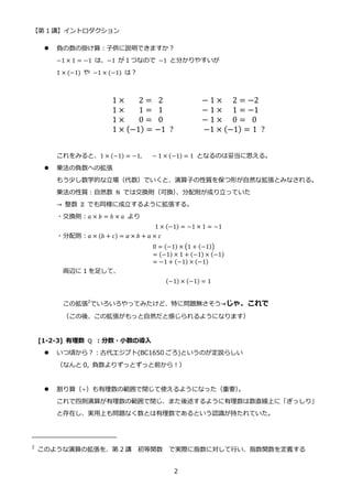 【第 1 講】イントロダクション
2
 負の数の掛け算：子供に説明できますか？
−1 × 1 = −1 は、−1 が１つなので −1 と分かりやすいが
1 × (−1) や −1 × (−1) は？
1 × ⁡ ⁡ ⁡ 2 = ⁡ 2⁡ ⁡ ⁡ ⁡ ⁡ ⁡ ⁡ ⁡ ⁡ − 1 × ⁡ ⁡ 2 = −2
1 × ⁡ ⁡ ⁡ 1 = ⁡ 1⁡ ⁡ ⁡ ⁡ ⁡ ⁡ ⁡ ⁡ ⁡ − 1 × ⁡ ⁡ 1 = −1
1 × ⁡ ⁡ ⁡ 0 = ⁡ 0⁡ ⁡ ⁡ ⁡ ⁡ ⁡ ⁡ ⁡ ⁡ − 1 × ⁡ ⁡ 0 = ⁡ 0
1 × (−1) = −1⁡ ?⁡ ⁡ ⁡ ⁡ ⁡ ⁡ ⁡ −1 × (−1) = 1⁡ ?
これをみると、1 × (−1) = −1,⁡ ⁡ ⁡ − 1 × (−1) = 1 となるのは妥当に思える。
 乗法の負数への拡張
もう少し数学的な立場（代数）でいくと、演算子の性質を保つ形が自然な拡張とみなされる。
乗法の性質：自然数 ℕ では交換則（可換）
、分配則が成り立っていた
→ 整数 ℤ でも同様に成立するように拡張する。
・交換則：𝑎 × 𝑏 = 𝑏 × 𝑎 より
1 × (−1) = −1 × 1 = −1
・分配則：𝑎 × (𝑏 + 𝑐) = 𝑎 × 𝑏 + 𝑎 × 𝑐
0 = (−1) × (1 + (−1))
= (−1) × 1 + (−1) × (−1)
= −1 + (−1) × (−1)
両辺に 1 を足して、
(−1) × (−1) = 1
この拡張2
でいろいろやってみたけど、特に問題無さそう→じゃ、これで
（この後、この拡張がもっと自然だと感じられるようになります）
[1-2-3] 有理数 ℚ ：分数・小数の導入
 いつ頃から？：古代エジプト(BC1650 ごろ)というのが定説らしい
（なんと 0, 負数よりずっとずっと前から！）
 割り算（÷）も有理数の範囲で閉じて使えるようになった（重要）
。
これで四則演算が有理数の範囲で閉じ、また後述するように有理数は数直線上に「ぎっしり」
と存在し、実用上も問題なく数とは有理数であるという認識が持たれていた。
2
このような演算の拡張を、第 2 講 初等関数 で実際に指数に対して行い、指数関数を定義する
 