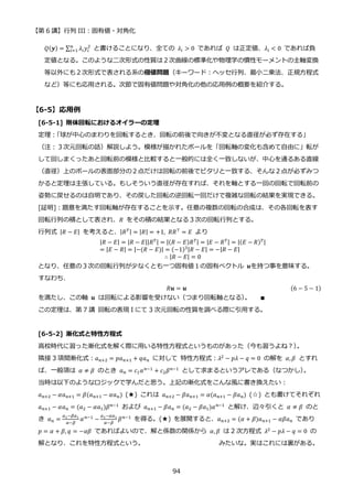 【第 6 講】行列 III：固有値・対角化
94
𝑄(𝒚) = ∑ 𝜆𝑖𝑦𝑖
2
𝑛
𝑖=1 と書けることになり、全ての 𝜆𝑖 > 0 であれば 𝑄 は正定値、𝜆𝑖 < 0 であれば負
定値となる。このような二次形式の性質は２次曲線の標準化や物理学の慣性モーメントの主軸変換
等以外にも２次形式で表される系の極値問題（キーワード：ヘッセ行列、最小二乗法、正規方程式
など）等にも応用される。次節で固有値問題や対角化の他の応用例の概要を紹介する。
【6-5】応用例
[6-5-1] 剛体回転におけるオイラーの定理
定理：
「球が中心のまわりを回転するとき、回転の前後で向きが不変となる直径が必ず存在する」
（注：３次元回転の話）解説しよう。模様が描かれたボールを「回転軸の変化も含めて自由に」転が
して回しまくったあと回転前の模様と比較すると一般的には全く一致しないが、中心を通るある直線
（直径）上のボールの表面部分の２点だけは回転の前後でピタリと一致する、そんな２点が必ずみつ
かると定理は主張している。もしそういう直径が存在すれば、それを軸とする一回の回転で回転前の
姿勢に戻せるのは自明であり、その戻した回転の逆回転一回だけで複雑な回転の結果を実現できる。
[証明]：題意を満たす回転軸が存在することを示す。任意の複数の回転の合成は、その各回転を表す
回転行列の積として表され、𝑅 をその積の結果となる３次の回転行列とする。
行列式 |𝑅 − 𝐸| を考えると、|𝑅𝑇| = |𝑅| = +1, 𝑅𝑅⊤
= 𝐸 より
|𝑅 − 𝐸| = |𝑅 − 𝐸||𝑅𝑇| = |(𝑅 − 𝐸)𝑅𝑇| = |𝐸 − 𝑅𝑇| = |(𝐸 − 𝑅)𝑇|
= |𝐸 − 𝑅| = |−(𝑅 − 𝐸)| = (−1)3|𝑅 − 𝐸| = −|𝑅 − 𝐸|
∴ |𝑅 − 𝐸| = 0
となり、任意の３次の回転行列が少なくとも一つ固有値１の固有ベクトル 𝒖を持つ事を意味する。
すなわち、
𝑅𝒖 = 𝒖 (6 − 5 − 1)
を満たし、この軸 𝒖 は回転による影響を受けない（つまり回転軸となる）
。 ∎
この定理は、第 7 講 回転の表現 I にて 3 次元回転の性質を調べる際に引用する。
[6-5-2] 漸化式と特性方程式
高校時代に習った漸化式を解く際に用いる特性方程式というものがあった（今も習うよね？）
。
隣接 3 項間漸化式：𝑎𝑛+2 = 𝑝𝑎𝑛+1 + 𝑞𝑎𝑛 に対して 特性方程式：𝜆2 − 𝑝𝜆 − 𝑞 = 0 の解を 𝛼, 𝛽 とすれ
ば、一般項は 𝛼 ≠ 𝛽 のとき 𝑎𝑛 = 𝑐1𝛼𝑛−1 + 𝑐2𝛽𝑛−1 として求まるというアレである（なつかし）
。
当時は以下のようなロジックで学んだと思う。上記の漸化式をこんな風に書き換えたい：
𝑎𝑛+2 − 𝛼𝑎𝑛+1 = 𝛽(𝑎𝑛+1 − 𝛼𝑎𝑛) (★) これは 𝑎𝑛+2 − 𝛽𝑎𝑛+1 = 𝛼(𝑎𝑛+1 − 𝛽𝑎𝑛) (☆) とも書けてそれぞれ
𝑎𝑛+1 − 𝛼𝑎𝑛 = (𝑎2 − 𝛼𝑎1)𝛽𝑛−1 および 𝑎𝑛+1 − 𝛽𝑎𝑛 = (𝑎2 − 𝛽𝑎1)𝛼𝑛−1 と解け、辺々引くと 𝛼 ≠ 𝛽 のと
き 𝑎𝑛 =
𝑎2−𝛽𝑎1
𝛼−𝛽
𝛼𝑛−1 −
𝑎2−𝛼𝑎1
𝛼−𝛽
𝛽𝑛−1 を得る。(★) を展開すると、𝑎𝑛+2 = (𝛼 + 𝛽)𝑎𝑛+1 − 𝛼𝛽𝑎𝑛 であり
𝑝 = 𝛼 + 𝛽, 𝑞 = −𝛼𝛽 であればよいので、解と係数の関係から 𝛼, 𝛽 は 2 次方程式 𝜆2 − 𝑝𝜆 − 𝑞 = 0 の
解となり、これを特性方程式という。 みたいな。実はこれには裏がある。
 