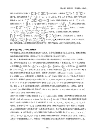 【第 6 講】行列 III：固有値・対角化
95
漸化式を行列形式で書くと [
𝑎𝑛+2
𝑎𝑛+1
] = [
𝑝 𝑞
1 0
][
𝑎𝑛+1
𝑎𝑛
] (※)となり、一般項は [
𝑎𝑛+1
𝑎𝑛
] = [
𝑝 𝑞
1 0
]
𝑛−1
[
𝑎2
𝑎1
] と
書ける。固有方程式は |
𝑝 − 𝜆 𝑞
1 −𝜆
| = 𝜆2 − 𝑝𝜆 − 𝑞 = 0 となり、解を 𝛼, 𝛽 とすれば、固有ベクトルは
固有値 𝛼 のとき：[
𝑝 − 𝛼 𝑞
1 −𝛼
][
𝑢1
𝑢2
] = [
0
0
] より [
𝛼
1
] となり、同様に固有値 𝛽 のとき：[
𝛽
1
] となる。
変換行列は 𝑃 = [
𝛼 𝛽
1 1
] で、𝛼 ≠ 𝛽 (重解でない) のときは 𝑃−1 =
1
𝛼−𝛽
[
1 −𝛽
−1 𝛼
] となり対角化可能。
よって [
𝑝 𝑞
1 0
]
𝑛−1
= 𝑃 [
𝛼𝑛−1
0
0 𝛽𝑛−1] 𝑃−1 =
1
𝛼−𝛽
[
𝛼𝑛 − 𝛽𝑛 −𝛼𝑛𝛽 + 𝛼𝛽𝑛
𝛼𝑛−1
− 𝛽𝑛−1
−𝛼𝑛−1
𝛽 + 𝛼𝛽𝑛−1] を得て、これを用い
て [
𝑎𝑛+1
𝑎𝑛
] =
1
𝛼−𝛽
[
(𝑎2 − 𝛽𝑎1)𝛼𝑛
− (𝑎2 − 𝛼𝑎1)𝛽𝑛
(𝑎2 − 𝛽𝑎1)𝛼𝑛−1
− (𝑎2 − 𝛼𝑎1)𝛽𝑛−1] を得る。なお基底の変換に伴い座標変換
[
𝑏𝑛+1
𝑏𝑛
] = 𝑃−1
[
𝑎𝑛+1
𝑎𝑛
] を行うと、(※)は [
𝑏𝑛+2
𝑏𝑛+1
] = [
𝛼 0
0 𝛽
][
𝑏𝑛+1
𝑏𝑛
]と書け、この式を元の 𝑎𝑛 で表すと
1
𝛼−𝛽
[
𝑎𝑛+2 − 𝛽𝑎𝑛+1
−(𝑎𝑛+2 − 𝛼𝑎𝑛+1)
] =
1
𝛼−𝛽
[
𝛼(𝑎𝑛+1 − 𝛽𝑎𝑛)
−𝛽(𝑎𝑛+1 − 𝛼𝑎𝑛)
] となり(☆)(★)は漸化式を対角化した式だとわかる。
以上の話は隣接ｎ+1 項間線形漸化式に拡張でき、特性方程式は n 次行列の固有方程式となる。
[6-5-3] [▼B] フーリエ級数展開
やや高度な話となりまた微積の言葉も用いるため、ここでは概要を述べるにとどめる。微積に不慣れ
な読者はある程度習熟後、再度読んでもらえば意味がよく分かるかと思う。
第３講にて実変数関数の集合もベクトル空間の公理に従い関数はベクトルとみなせるという話をし
た。簡単のため区間 [−𝜋, 𝜋] での二階微分可能な周期関数の集合 𝑉 を考えよう。𝑓 ∈ 𝑉 の二階微分
となる演算
𝑑2
𝑑𝑥2
を考えると、
𝑑2
𝑑𝑥2
(𝑓 + 𝑔) =
𝑑2
𝑑𝑥2
𝑓 +
𝑑2
𝑑𝑥2
𝑔,
𝑑2
𝑑𝑥2
(𝑘𝑓) = 𝑘
𝑑2
𝑑𝑥2
𝑓 となるため、
𝑑2
𝑑𝑥2
は線形変
換 𝐷: 𝑉 ∋ 𝑓 ↦
𝑑2
𝑑𝑥2
𝑓 ∈ 𝑉 とみなすことができる。であれば微分方程式
𝑑2
𝑑𝑥2
𝑓 = 𝜆𝑓 は 𝐷𝑓 = 𝜆𝑓 (★) と
なる固有方程式だと考えることができて、実際よく知られている解 𝑓(𝑥) = 𝑐1 cos 𝑘𝑥 + 𝑐2 sin𝑘𝑥
( 𝑘 は実数、𝑐1, 𝑐2 は積分定数) は「固有値」𝜆 = −𝑘2
となる「固有ベクトル」であると考えること
ができる。境界条件 𝑓(−𝜋) = 𝑓(𝜋) を満たすには、𝑐1 cos 𝑘𝜋 − 𝑐2 sin𝑘𝜋 = 𝑐1 cos 𝑘𝜋 + 𝑐2 sin𝑘𝜋 より
𝑘 は 𝑘 = 𝑛, 𝑛 ∈ ℤ という整数値のみが許されることになる。𝑛 < 0 のときは積分定数の符号に吸
収、また 𝑛 = 0 のとき解は定数となり、この境界条件を課した固有方程式（★）の解は、固有値
𝜆𝑛 = −𝑛2
⁡ (𝑛は非負の整数) また固有ベクトル 𝑢0 = 𝑎0⁡ (𝑛 = 0),⁡ 𝑢𝑛 = 𝑎𝑛 cos 𝑛𝑥 + 𝑏𝑛 sin𝑛𝑥⁡ (𝑛 > 0)
と書くことができる（固有関数ともいう）
。
このベクトル空間 𝑉 に対して内積を 𝑓 ⋅ 𝑔 =
1
𝜋
∫ 𝑓(𝑥)𝑔(𝑥)𝑑𝑥
𝜋
−𝜋
と定義、この内積により規格化した固
有ベクトルを 𝑢𝑛
𝑒
= cos 𝑛𝑥 , 𝑢𝑛
𝑜
= sin 𝑛𝑥⁡ (𝑛 > 0), 𝑢0
𝑒
=
1
√2
⁡ (𝑛 = 0) とすれば、異なる固有値に属する固
有ベクトル同士の内積をとると 0（つまり直交）となり、𝑢𝑛
𝑒 ⋅ 𝑢𝑚
𝑒 = 𝛿𝑛𝑚, 𝑢𝑛
𝑜 ⋅ 𝑢𝑚
𝑜 = 𝛿𝑛𝑚, 𝑢𝑛
𝑒 ⋅ 𝑢𝑚
𝑜 = 0
を得て、各固有ベクトル 𝑢𝑛
𝑒 , 𝑢𝑛
𝑜 は正規直交基底となる（無限次元空間だけどｗ 厳密には「完全性：
𝑢𝑛
𝑒 ,𝑢𝑛
𝑜 の線形結合で𝑉 の任意のベクトルを表示できること」を示す必要があるがこれは結構ムズカシ
イ話になる）
。𝑉 の任意の元 𝑓 のこの基底に対する成分はこの内積を用いて 𝑎𝑛 = 𝑢𝑛
𝑒
⋅ 𝑓, 𝑏𝑛 = 𝑢𝑛
𝑜
⋅ 𝑓
となり、𝑓 = 𝑎0 + ∑ (𝑎𝑛𝑢𝑛
𝑒 + 𝑏𝑛𝑢𝑛
𝑜)
∞
𝑛=1 と正規直交基底の線形結合により表すことができる。以上のこ
とをフーリエ級数展開といい、仲間のフーリエ変換とともに理工系の多くの分野で応用されている。
 