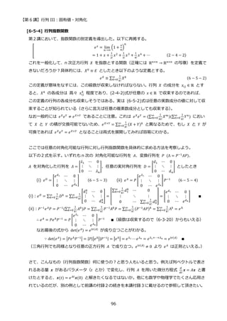 【第 6 講】行列 III：固有値・対角化
96
[6-5-4] 行列指数関数
第２講において、指数関数の別定義を導出した。以下に再掲する。
[
𝑒𝑥 = lim
𝑛→∞
(1 +
𝑥
𝑛
)
𝑛
⁡ ⁡ ⁡ ⁡ ⁡ ⁡ ⁡ ⁡ ⁡ ⁡ ⁡ ⁡ ⁡ ⁡ ⁡ ⁡ ⁡ ⁡ ⁡ ⁡ ⁡ ⁡ ⁡ ⁡ ⁡ ⁡ ⁡ ⁡ ⁡ = 1 + 𝑥 +
1
2!
𝑥2
+
1
3!
𝑥3
+
1
4!
𝑥4
+ ⋯⁡ ⁡ ⁡ ⁡ ⁡ ⁡ ⁡ ⁡ (2 − 4 − 2)
これを一般化して、n 次正方行列 𝑋 を指数とする関数（正確には ℝ𝑛×𝑛 → ℝ𝑛×𝑛⁡ の写像）を定義で
きないだろうか？具体的には、𝑋0 ≡ 𝐸 としたとき以下のような定義とする。
𝑒𝑋
≡ ∑
1
𝑘!
𝑋𝑘
∞
𝑘=0 (6 − 5 − 2)
この定義が意味をなすには、この級数が収束しなければならない。行列 𝑋 の成分を 𝑥𝑖𝑗 ∈ ℝ とす
ると、𝑋𝑘 の各成分は 高々 𝑥𝑖𝑗
𝑘
程度であり、(2-4-2)式が任意の 𝑥 ∈ ℝ で収束するのであれば、
この定義の行列の各成分も収束しそうではある。実は (6-5-2)式は任意の実数成分の値に対して収
束することが知られている（さらに言えば任意の複素数成分としても収束する）
。
なお一般的には 𝑒𝑋
𝑒𝑌
≠ 𝑒𝑋+𝑌
であることに注意。これは 𝑒𝑋
𝑒𝑌
= (∑
1
𝑚!
𝑋𝑚
∞
𝑚=0 )(∑
1
𝑛!
𝑌𝑛
∞
𝑛=0 ) におい
て 𝑋 と 𝑌 の積が交換可能でないため、𝑒𝑋+𝑌 = ∑
1
𝑘!
(𝑋 + 𝑌)𝑘
∞
𝑘=0 と異なるためで、もし 𝑋 と 𝑌 が
可換であれば 𝑒𝑋𝑒𝑌 = 𝑒𝑋+𝑌 となることは両式を展開してみれば容易にわかる。
ここでは任意の対角化可能な行列に対し行列指数関数を具体的に求める方法を考察しよう。
以下の２式を示す。いずれも n 次の 対角化可能な行列を 𝐴、変換行列を 𝑃⁡ (Λ = 𝑃−1
𝐴𝑃)、
𝐴 を対角化した行列を 𝛬 = [
𝜆1 ⋯ 0
⋮ ⋱ ⋮
0 ⋯ 𝜆𝑛
]、任意の実対角行列を 𝐷 = [
𝑑1 ⋯ 0
⋮ ⋱ ⋮
0 ⋯ 𝑑𝑛
] としたとき
(i) 𝑒𝐷
= [
𝑒𝑑1 ⋯ 0
⋮ ⋱ ⋮
0 ⋯ 𝑒𝑑𝑛
]⁡ ⁡ ⁡ ⁡ (6 − 5 − 3) (ii) 𝑒𝐴
= 𝑃 [
𝑒𝜆1 ⋯ 0
⋮ ⋱ ⋮
0 ⋯ 𝑒𝜆𝑛
] 𝑃−1
⁡ ⁡ ⁡ ⁡ (6 − 5 − 4)
(i)：𝑒𝐷
= ∑
1
𝑘!
𝐷𝑘
∞
𝑘=0 = ∑
1
𝑘!
[
𝑑1
𝑘
⋯ 0
⋮ ⋱ ⋮
0 ⋯ 𝑑𝑛
𝑘
]
∞
𝑘=0 = [
∑
1
𝑘!
𝑑1
𝑘
∞
𝑘=0 ⋯ 0
⋮ ⋱ ⋮
0 ⋯ ∑
1
𝑘!
𝑑𝑛
𝑘
∞
𝑘=0
] = [
𝑒𝑑1 ⋯ 0
⋮ ⋱ ⋮
0 ⋯ 𝑒𝑑𝑛
] ∎
(ii)：𝑃−1𝑒𝐴𝑃 = 𝑃−1(∑
1
𝑘!
𝐴𝑘
∞
𝑘=0 )𝑃 = ∑
1
𝑘!
𝑃−1𝐴𝑘𝑃
∞
𝑘=0 = ∑
1
𝑘!
(𝑃−1𝐴𝑃)𝑘
∞
𝑘=0 = ∑
1
𝑘!
Λ𝑘
∞
𝑘=0 = 𝑒Λ
∴ 𝑒𝐴
= 𝑃𝑒Λ
𝑃−1
= 𝑃 [
𝑒𝜆1 ⋯ 0
⋮ ⋱ ⋮
0 ⋯ 𝑒𝜆𝑛
]𝑃−1
⁡ ⁡ ⁡ ∎（級数は収束するので（6-3-20）からもいえる）
なお最後の式から det(𝑒𝐴) = 𝑒tr(𝐴)
が成り立つことがわかる。
∵ det(𝑒𝐴) = |𝑃𝑒Λ𝑃−1| = |𝑃||𝑒Λ||𝑃−1| = |𝑒Λ| = 𝑒𝜆1 ⋯ 𝑒𝜆𝑛 = 𝑒𝜆1+⋯+𝜆𝑛 = 𝑒tr(𝐴) ∎
（三角行列でも同様となり任意の正方行列 𝐴 で成り立つ。𝑒tr(𝐴)
≠ 0 より 𝑒𝐴
は正則といえる。
）
さて、こんなもの（行列指数関数）何に使うの？と思う人もいると思う。例えば列ベクトルで表さ
れるある量 𝒙 があるパラメータ（𝑡 とか）で変化し、行列 𝐴 を用いた微分方程式
𝑑
𝑑𝑡
𝒙 = 𝐴𝒙 と書
けたとすると、𝒙(𝑡) = 𝑒𝐴𝑡𝒙(0) と解きたくなるではないか。他にも数学や物理学でたくさん応用さ
れているのだが、別の例として前講の付録２の続きを本講付録３に載せるので参照して頂きたい。
 