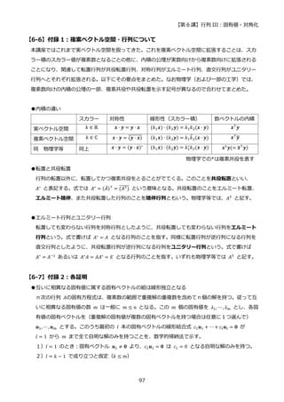 【第 6 講】行列 III：固有値・対角化
97
【6-6】付録 1：複素ベクトル空間・行列について
本講座ではこれまで実ベクトル空間を扱ってきた。これを複素ベクトル空間に拡張することは、スカ
ラー積のスカラー値が複素数となることの他に、内積の公理が実数向けから複素数向けに拡張される
ことになり、関連して転置行列が共役転置行列、対称行列がエルミート行列、直交行列がユニタリー
行列へとそれぞれ拡張される。以下にその要点をまとめた。なお物理学（および一部の工学）では、
複素数向けの内積の公理の一部、複素共役や共役転置を示す記号が異なるので合わせてまとめた。
●内積の違い
スカラー 対称性 線形性（スカラー積） 数ベクトルの内積
実ベクトル空間 𝑘 ∈ ℝ 𝒙 ⋅ 𝒚 = 𝒚 ⋅ 𝒙 (𝑘1𝒙) ⋅ (𝑘2𝒚) = 𝑘1𝑘2(𝒙 ⋅ 𝒚) 𝒙⊤𝒚
複素ベクトル空間 𝑘 ∈ ℂ 𝒙 ⋅ 𝒚 = (𝒚 ⋅ 𝒙)
̅̅̅̅̅̅̅̅ (𝑘1𝒙) ⋅ (𝑘2𝒚) = 𝑘1𝑘
̅2(𝒙 ⋅ 𝒚) 𝒙⊤𝒚
̅
同 物理学等 同上 𝒙 ⋅ 𝒚 = (𝒚 ⋅ 𝒙)∗
(𝑘1𝒙) ⋅ (𝑘2𝒚) = 𝑘1
∗
𝑘2(𝒙 ⋅ 𝒚) 𝒙†𝒚(= 𝒙
̅⊤𝒚)
物理学での*は複素共役を表す
●転置と共役転置
行列の転置以外に、転置してかつ複素共役をとることがでてくる。このことを共役転置といい、
𝐴∗
と表記する。式では 𝐴∗
= (𝐴̅)⊤
= (𝐴⊤)
̅̅̅̅̅̅ という意味となる。共役転置のことをエルミート転置、
エルミート随伴、また共役転置した行列のことを随伴行列ともいう。物理学等では、𝐴†
と記す。
●エルミート行列とユニタリー行列
転置しても変わらない行列を対称行列としたように、共役転置しても変わらない行列をエルミート
行列という。式で書けば 𝐴∗
= 𝐴 となる行列のことを指す。同様に転置行列が逆行列になる行列を
直交行列としたように、共役転置行列が逆行列になる行列をユニタリー行列という。式で書けば
𝐴∗
= 𝐴−1
あるいは 𝐴∗
𝐴 = 𝐴𝐴∗
= 𝐸 となる行列のことを指す。いずれも物理学等では 𝐴†
と記す。
【6-7】付録 2：各証明
●互いに相異なる固有値に属する固有ベクトルの組は線形独立となる
ｎ次の行列 𝐴の固有方程式は、複素数の範囲で重複解の重複数を含めてｎ個の解を持つ。従って互
いに相異なる固有値の数 𝑚 は一般に 𝑚 ≤ 𝑛 となる。この 𝑚 個の固有値を 𝜆1, ⋯ , 𝜆𝑚 とし、各固
有値の固有ベクトルを（重複解の固有値が複数の固有ベクトルを持つ場合は任意に１つ選んで）
𝒖1, ⋯ , 𝒖𝑚 とする。このうち最初の 𝑙 本の固有ベクトルの線形結合式 𝑐1𝒖1 + ⋯+ 𝑐𝑙𝒖𝑙 = 𝟎 が
𝑙 = 1 から 𝑚 まで全て自明な解のみを持つことを、数学的帰納法で示す。
１）𝑙 = 1 のとき：固有ベクトル 𝒖1 ≠ 𝟎 より、𝑐1𝒖1 = 𝟎 は 𝑐1 = 0 となる自明な解のみを持つ。
２）𝑙 = 𝑘 − 1 で成り立つと仮定（𝑘 ≤ 𝑚）
 