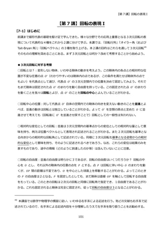 【第 7 講】回転の表現 I
101
【第 7 講】回転の表現 I
【7-1】はじめに
前講まで線形代数の基礎を駆け足で学んできた。様々な分野でその応用上重要となる３次元回転の表
現について代表的な４種をこれから２講に分けて学ぶ。本講では、
「回転行列」
「オイラー角（および
Tait-Bryan 角）
」
「回転ベクトル」の３種を取り上げる。本２講の目的はこれらを通して３次元回転49
そのものの理解を深めることにある。まず３次元回転とは何か？改めて考察することから始めよう。
●３次元回転に対する考察
○回転とは？：変形しない物体、いわゆる剛体の動きを考えよう。この剛体内の各点との相対的な位
置が不変な任意の点 𝑂′
（わかりやすいのは剛体内の点であるが、この条件を満たせば剛体外の点で
もよい）を代表点として選び、代表点 𝑂′
の３次元空間内での位置を決めて固定してみよう。それで
もまだ剛体は固定された点 𝑂′ のまわりを動く自由度を持っている。この固定された点 𝑂′ のまわり
を動くことを我々は回転とよび、点 𝑂′
のことを回転の中心とよんでいることがわかる。
○回転中心の位置：対して代表点 𝑂′
自体の空間内での剛体の向きを変えない動きのことを並進とよ
べば、並進の動きは回転とは独立していることがわかる。よって 𝑂′
を空間の原点と定めた 𝑂 に並
進させて考えても（回転後に 𝑂′ を並進させ戻すことで）回転としての一般性は失われない。
○相対的な変位としての回転：並進は３次元空間内の基準点からの変位としての相対的な量として意
味を持ち、例えば位置ベクトルとして表現され記述されることがわかる。また 2 次元回転も基準とな
る向きからの相対的な回転角として記述されている。同様に 3 次元回転も基準となる姿勢からの相対
的な変位として意味を持ち、そのように記述されるべきであろう。なお、これらの変位は結果のみを
表すものであり、途中の情報（どのように到達したのか等）は含んでいないことに注意。
○回転の自由度：並進の自由度は明らかに３であるが、回転の自由度はいくつだろうか？ 回転の中
心を 𝑂 とし、それ以外の剛体内の任意の点を 𝑃 とする。点 𝑃 は回転に伴い中心 𝑂 のまわりを動
くが、𝑂𝑃 間の距離は不変であり、𝑂 を中心とした球面上を移動することがわかる。よってこのとき
の 𝑃 の自由度は２となる。𝑃 を固定したとしても、まだ剛体は直線 𝑂𝑃 を軸として回転する自由度
をもっている。このときの回転は２次元の回転と同様に回転角で指定でき、１自由度であることがわ
かる。これも固定されると剛体は完全に固定され、従って回転の自由度は３となることがわかる。
49
本講座では数学や物理学の慣習に従い、いわゆる右手系による記述を行う。殆どの文献も右手系で記
述されているので、右手系による記述内容を十分理解したうえで左手系を取り扱うことをお勧めする。
 