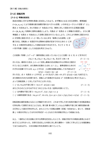 【第 7 講】回転の表現 I
102
【7-2】回転行列
[7-2-1] 考察の定式化
前述の回転に対する考察を素直に定式化してみよう。まず舞台となる３次元空間を、標準基底
𝐸={𝒆1,𝒆2, 𝒆3} により普通の直交座標が張れるベクトル空間、いわゆるユークリッド空間 𝐸3
とし
原点 𝑂 を定めよう。次に代表点 𝑂′
を始点とする、剛体に対して固定された正規直交基底
𝐵 = {𝒃1, 𝒃2, 𝒃3} を剛体に固有な基底としよう。代表点 𝑂′
を原点 𝑂 に移動させ固定し、さらに標
準基底 𝐸 も原点 𝑂 を始点として空間に固定されているとしよう。これにより剛体に固定された
𝐵 が空間に固定された 𝐸 と一致しているときを「基準となる姿勢」と定
義できる。回転後 𝐵 を固定すれば剛体の姿勢が定まりそのときの 𝐸 に対
する 𝐵 の相対的な変位として回転を記述できるだろう。そこで 𝐸 を 𝐵
へ写す写像（変換）としての記述を考えてみよう。
この変換（写像）𝑓: 𝐸3
→ 𝐸3
（線形変換とは言っていないことに注意）は 𝐸 を 𝐵 に写すので
𝑓(𝒆1) = 𝒃1, 𝑓(𝒆2) = 𝒃2, 𝑓(𝒆3) = 𝒃3 および 𝑓(𝟎) = 𝟎 (7 − 2 − 1)
がいえる。最初の３式は 𝑓: 𝐸 ↦ 𝐵 を表し最後の式は回転の中心が原点に固定さ
れていることを表す。また剛体の任意の 2 点を 𝑋, 𝑌 とし、基準姿勢のときのそ
れぞれの位置ベクトルを 𝒙, 𝒚 とすれば、２点間の距離は回転しても不変なので
⁡ ⁡ ⁡ ⁡ ⁡ ⁡ ⁡ ⁡ ⁡ ‖𝑓(𝒙) − 𝑓(𝒚)‖ = ‖𝒙 − 𝒚‖⁡ ⁡ ⁡ ⁡ ⁡ ⁡ ⁡ ⁡ ⁡ ⁡ ⁡ (7 − 2 − 2)
がいえる。点 𝑌 を原点 𝑂 とすれば、𝒚 = 𝟎 および 𝑓(𝟎) = 𝟎 より ‖𝑓(𝒙)‖ = ‖𝒙‖ も成り立つ。
また剛体の大きさは任意であり、回転により変換される点は 𝐸3
の任意の点と考えてもよい。
よって回転変換 𝑓 に対して以下のことがいえる。
○ 𝑓 はノルムを不変に保つ：∀𝒙 ∈ 𝐸3
, ‖𝑓(𝒙)‖ = ‖𝒙‖ (7 − 2 − 3)
またこれらのことから以下の２つのこともいえる（証明は付録１にて）
。
○ 𝑓 は内積を不変に保つ：∀𝒙, 𝒚 ∈ 𝐸3, 𝑓(𝒙) ⋅ 𝑓(𝒚) = 𝒙 ⋅ 𝒚 (7 − 2 − 4)
○ 𝑓 は線形変換である：∀𝒙, 𝒚 ∈ 𝐸3
, ∀𝑘 ∈ ℝ, 𝑓(𝒙 + 𝒚) = 𝑓(𝒙) + 𝑓(𝒚),𝑓(𝑘𝒙) = 𝑘𝑓(𝒙) (7 − 2 − 5)
回転変換は線形変換となることが確認できたので、これまで学んできた知見が適応でき回転変換は
行列を用いて表現できることになる。第５講 第４節にてノルムと内積を不変に保つ線形変換の表
示行列として直交行列を学んだ。またここでいう回転は鏡映（反転）を含まない。従って、回転変
換 𝑓 の表示行列としてはその行列式が +1 となる３次の回転行列という結論となる。
以上、一般的な３次元回転に対する考察を定式化したところ、回転行列がその素直な表現となるで
あろうことがわかった。次項で定式化した内容に対し第５講第４・５節にて学んだことを復習兼ね
て当てはめながら、３次の回転行列を具体的に調べていこう。
 