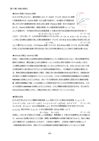【第 7 講】回転の表現 I
104
●Active 変換と Passive 変換
[5-5-7]で学んだように、線形変換により 𝐸3
の点が（7-2-9）式のように実際
に回転変換される（Active 変換）のとは違う仕組みで、点は動かさず基底を変
換しそれに伴う座標変換を用い形式上同じ変換（Passive 変換）を行う仕組みが
あった。Passive 変換の場合、基底は実現したい回転変換の逆変換 𝒆𝑖
′
= 𝑓−1(𝒆𝑖)
として変換され、その表示行列は元の回転変換 𝑓 の表示行列である回転行列の逆行列を用いて
(𝒆1
′
⁡ 𝒆2
′
⁡ 𝒆3
′ ) = (𝒆1⁡ 𝒆2⁡ 𝒆3)𝑅−1 (7 − 2 − 12)
となり、これに伴い 𝐸3
上の点を表す任意のベクトルに対し 𝒙 = (𝒆1⁡ 𝒆2⁡ 𝒆3)𝒙𝐸 = (𝒆1
′
⁡ 𝒆2
′
⁡ 𝒆3
′ )𝒙𝐸′ と
して同じ点を異なる基底で表した際の座標変換が（7-2-9）式である Active 変換と形式的に同じ式
𝒙𝐸′ = 𝑅𝒙𝐸 (7 − 2 − 13)
として書けることとなる。この Passive 変換（7-2-13）式は Active 変換（7-2-9）式と同じ回転
行列による行列の積の変換で見た目は全く同じだが内実は異なることに改めて注意が必要となる。
●intrinsic 回転と extrinsic 回転
応用上、回転の対象となる物体は固有な回転軸をもっている場合も少なくない。例えば物理学的な
意味での剛体は、慣性主軸とよばれる慣性モーメント(行列)に関する固有ベクトルを有しており、
この慣性主軸周りでの回転の記述が最も適していることが知られている。あるいは CG において例
えば航空機や人体の骨などモデルにより自然な回転軸が存在し、その軸周りでの回転が適切とな
る。物体が固有な回転軸を複数もつ場合、回転に伴い別の回転軸の向きは必ず変わり、回転後は向
きが変わった軸周りの回転を行っていくことになる。このような物体固有の回転軸まわりの回転を
intrinsic な回転とよぶことがある。また一方で空間全体に定めた座標系に固定された複数の回転
軸（通常は座標軸の３軸）による回転として回転を記述することの方が好都合な場合もある。この
ような回転を extrinsic な回転とよぶことがある。この２種類の回転の記述の仕方は、先にあげた
Active/Passive 変換とともに、回転の合成において絡み合っていくことになる。
●回転の合成
[5-5-8]で学んだように２種類の回転変換 𝑓, 𝑔 を続けて行った場合の合成変換 ℎ = 𝑔 ∘ 𝑓 は
𝑓: 𝒙 ↦ 𝒙′
= 𝑓(𝒙), __𝑔: 𝒙′
↦ 𝒙′′
= 𝑔(𝒙′), __ℎ = 𝑔 ∘ 𝑓: 𝒙 ↦ 𝒙′′
= 𝑔(𝑓(𝒙)),__𝒙,𝒙′
, 𝒙′′
∈ 𝐸3 (7 − 2 − 14)
としたとき、点 𝒙, 𝒙′, 𝒙′′ および回転変換 𝑓, 𝑔, ℎ それぞれの標準基底に対する列ベクトルを
𝒙𝐸, 𝒙𝐸
′
, 𝒙𝐸
′′
, 表示行列を 𝐹𝐸, 𝐺𝐸, 𝐻𝐸 とすれば線形変換（Active 変換）として
𝒙𝐸
′′
= 𝐻𝐸𝒙𝐸,⁡ ⁡ ⁡ 𝐻𝐸 = 𝐺𝐸𝐹𝐸 (7 − 2 − 15)
を得る。このとき 2 回目に行う回転 𝑔 の回転軸は、標準基底 𝐸 で張られる座標系における軸とな
り、extrinsic な回転であることに注意。実際に各座標軸周りの回転で確かめてみよう。図は１軸お
よび３軸周りの π/2回転を示したもので、１回目を３軸周り、２回目を１軸周りの回転として
（回転変換の表示行列は、各列ベクトルが回転後の正規直交基底を表示していることに注意）
 