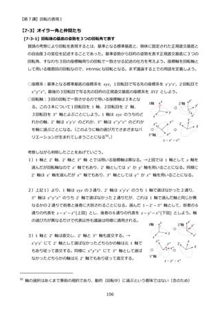 【第 7 講】回転の表現 I
106
【7-3】オイラー角と仲間たち
[7-3-1] 回転後の基底の姿勢を３つの回転角で表す
冒頭の考察により回転を表現するとは、基準となる標準基底と、剛体に固定された正規直交基底と
の自由度３の変位を記述することであった。基準姿勢から目的の姿勢を表す正規直交基底に３つの
回転角、すなわち３回の座標軸周りの回転で一致させる記述の仕方を考えよう。座標軸を回転軸と
して用いる複数回の回転なので、intrinsic な回転となる。まず議論する上での用語を定義しよう。
○座標系：基準となる標準基底の座標系を 𝑥𝑦𝑧, １回転目で写る先の座標系を 𝑥′𝑦′𝑧′, ２回転目で
𝑥′′𝑦′′𝑧′′, 最後の３回転目で写る先の目的の正規直交基底の座標系を 𝑋𝑌𝑍 としよう。
○回転軸：３回の回転で一致させるので用いる座標軸は３本とな
る。この３本について１回転目を 1 軸、２回転目を 2′
軸、
３回転目を 3′′ 軸とよぶことにしよう。1 軸は 𝑥𝑦𝑧 のうちのど
れかの軸、2′
軸は 𝑥′
𝑦′
𝑧′
のどれか、3′′
軸は 𝑥′′
𝑦′′
𝑧′′
のどれか
を軸に選ぶことになる。
（このように軸の選び方でさまざまなバ
リエーションが生まれてしまうことになる50
。
）
考察しながら判明したことをあげていこう。
１）1 軸と 2′
軸、2′
軸と 3′′
軸 とでは用いる座標軸は異なる。→上図では 1 軸として 𝑧 軸を
選んだが回転軸なので 𝑧′
軸でもあり、2′
軸としては 𝑥′
か 𝑦′
軸を用いることになる。同様に
2′
軸は 𝑥′
軸を選んだが 𝑥′′
軸でもあり、3′′
軸としては 𝑦′′
か 𝑧′′
軸を用いることになる。
２）上記１）より、1 軸は 𝑥𝑦𝑧 の 3 通り、2′ 軸は 𝑥′𝑦′𝑧′ のうち 1 軸で選ばなかった 2 通り、
3′′ 軸は 𝑥′′𝑦′′𝑧′′ のうち 2′ 軸で選ばなかった 2 通りだが、これは 1 軸で選んだ軸と同じか異
なるかの 2 通りで前者と後者に大別されることになる。選んだ 1 − 2′
− 3′′
軸として、前者の６
通りの代表を 𝑧 − 𝑥′ − 𝑧′′(上図) とし、後者の６通りの代表を 𝑧 − 𝑦′ − 𝑥′′(下図) としよう。軸
の選び方が異なるだけで代表以外も議論は同様に適用される。
３）1 軸と 2′ 軸は直交し、2′ 軸と 3′′ 軸も直交する。→
𝑥′
𝑦′
𝑧′
にて 2′
軸として選ばなかったどちらかの軸は元 1 軸で
もあり従って直交する。同様に 𝑥′′𝑦′′𝑧′′ にて 3′′ 軸として選ば
なかったどちらかの軸は元 2′
軸でもあり従って直交する。
50
軸の選択はあくまで事前の規約であり、動的（回転中）に選ぶという意味ではない（念のため）
 