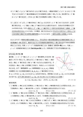 【第 7 講】回転の表現 I
107
４）3′′ 軸が 𝑥′′/𝑦′′/𝑧′′ 軸であれば 𝑋/𝑌/𝑍 軸でもある。→最後の回転で 𝑥′′𝑦′′𝑧′′ は 𝑋𝑌𝑍 に一致
することになるが 3′′
軸は回転軸なのでその回転時には既に一致している。図の例では、3′′
軸
は 𝑧′′/𝑥′′ 軸であるが、これは 𝑍/𝑋 軸にその回転時には既に一致している。
５）上記３）４）より、2′ 軸の方向は 1 軸（𝑥𝑦𝑧 のどれか）と 3′′ 軸（𝑋𝑌𝑍 のどれか）との外
積で得られる。→ 2′
軸は 1 軸と 3′′
軸のどちらとも直交するので、方向はその外積のベクト
ルの方向となる。ただし例外として 1 軸と 3′′ 軸が平行（一致するか反対向き）な場合、2′ 軸
の方向は定まらないことになる。この場合、後にわかるようにそもそも 3 回でなく 1 回もしくは
2 回の回転で達成できる特殊な最終姿勢ということになり、一般的な姿勢とは別扱いとなる。
以上により５）の例外の場合は別扱いとし、それ以外の一般の回転変換先の正規直交基底に対して
各回転軸が一意に定まり、後述するようにその回転角も幾何学的に一意に定まるので求める表現を
得ることになる。代表 𝑧 − 𝑥′ − 𝑧′′ の回転角の組ことを（狭義の）オイラー角といい、代表 𝑧 −
𝑦′ − 𝑥′′ の回転角の組のことを Tait-Bryan 角という。次項以降にてそれぞれ詳細を述べる。
[7-3-2] オイラー角
●定義：⁡ 1 − 2′
− 3′′
軸として 𝑧 − 𝑥′
− 𝑧′′
軸を適用したものを（狭
義の）オイラー角という。図のように 2′ 軸である 𝑥′ 軸は、1 軸で
ある 𝑧 軸と 3′′
軸である 𝑍 軸（𝑧′′
軸）のどちらとも直交する。そ
の方向は 𝑧 軸と 𝑍 軸 との外積にて求まり、向きは 𝑧 × 𝑍 の正の方
向となる。以下、基準座標系 𝑥𝑦𝑧 の標準基底を {𝒆𝑥, 𝒆𝑦, 𝒆𝑧}, 回転後
の座標系 𝑋𝑌𝑍 の正規直交基底を {𝒃𝑥, 𝒃𝑦, 𝒃𝑧}, 𝑥′
軸の単位ベクトル
を 𝒆𝑥
′ とすると 𝒆𝑧 × 𝒃𝑧 ≠ 𝟎 のとき 𝒆𝑥
′ は次式で求まる。
（例外扱いとなる 𝒆𝑧 × 𝒃𝑧 = 𝟎 のときは後
ほど述べる。以下に続く話は全て 𝒆𝑧 × 𝒃𝑧 ≠ 𝟎 のときについてであることに注意。
）
𝒆𝑥
′ = (𝒆𝑧 × 𝒃𝑧)/‖𝒆𝑧 × 𝒃𝑧‖⁡ ⁡ ⁡ (ただし⁡ 𝒆𝑧 × 𝒃𝑧 ≠ 𝟎)⁡ (7 − 3 − 1)
●各回転角
○ 1 軸回転：𝑧 軸によるこの回転は、2′ 軸となる 𝑥′
軸に 𝑥 軸を重さねることが担当となる。よっ
て回転角は 𝑥 軸と 𝑥′ 軸の成す角 α となり、その範囲と余弦は次式のようになる。
cos 𝛼 = 𝒆𝑥 ⋅ 𝒆𝑥
′
⁡ ⁡ ⁡ ⁡ ⁡ ⁡ ⁡ ⁡ ⁡ ⁡ ⁡ (0 ≤ α < 2𝜋) (7 − 3 − 2)
○ 2′
軸回転：𝑥′
軸によるこの回転は、3′′
軸となる 𝑍 軸に 𝑧 軸を重さねることが担当となる。よ
って回転角は 𝑧 軸と 𝑍 軸の成す角 𝛽 となり、その範囲と余弦は次式のようになる。
cos 𝛽 = 𝒆𝑧 ⋅ 𝒃𝑧⁡ ⁡ ⁡ ⁡ ⁡ ⁡ ⁡ ⁡ ⁡ ⁡ ⁡ ⁡ (0 < 𝛽 < 𝜋) (7 − 3 − 3)
○ 3′′ 軸回転：𝑍 軸（𝑧′′ 軸）によるこの回転は、2′ 軸だった 𝑥′ 軸を 𝑋 軸に重さねることが担当
となる。よって回転角は 𝑥′ 軸と 𝑋 軸の成す角 𝛾 となり、その範囲と余弦は次式のようになる。
cos 𝛾 = 𝒆𝑥
′
⋅ 𝒃𝑥⁡ ⁡ ⁡ ⁡ ⁡ ⁡ ⁡ ⁡ ⁡ ⁡ ⁡ (0 ≤ γ < 2𝜋) (7 − 3 − 4)
 