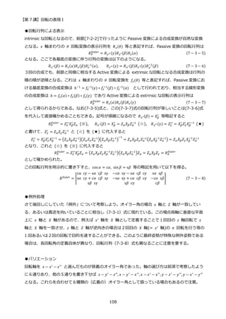 【第 7 講】回転の表現 I
108
●回転行列による表示
intrinsic な回転となるので、前節[7-2-2]で行ったように Passive 変換による合成変換が自然な変換
となる。𝑥 軸まわりの 𝜃 回転変換の表示行列を 𝑅𝑥(𝜃) 等と表記すれば、Passive 変換の回転行列は
𝑅𝑃
𝐸𝑢𝑙𝑒𝑟
= 𝑅𝑧′′(𝛾)𝑅𝑥′(𝛽)𝑅𝑧(𝛼) (7 − 3 − 5)
となる。ここで各基底の変換に伴う行列の変換は以下のようになる。
𝑅𝑥′(𝛽) = 𝑅𝑧(𝛼)𝑅𝑥(𝛽)𝑅𝑧
−1(𝛼), 𝑅𝑧′′(𝛾) = 𝑅𝑥′(𝛽)𝑅𝑧′(𝛾)𝑅𝑥′
−1
(𝛽) (7 − 3 − 6)
３回の合成でも、前節と同様に相当する Active 変換による extrinsic な回転となる合成変換は行列の
積の順が逆順となる。これは 𝑥 軸まわりの 𝜃 回転変換を 𝑓𝑥(𝜃) 等と表記すれば、Passive 変換にお
ける基底変換の合成変換は ℎ−1 = 𝑓𝑧
−1(𝛾) ∘ 𝑓𝑥
−1(𝛽) ∘ 𝑓𝑧
−1(𝛼) として行われており、相当する線形変換
の合成変換は ℎ = 𝑓𝑧(𝛼) ∘ 𝑓𝑥(𝛽) ∘ 𝑓𝑧(𝛾) であり Active 変換による extrinsic な回転の表示行列は
𝑅𝐴
𝐸𝑢𝑙𝑒𝑟
= 𝑅𝑧(𝛼)𝑅𝑥(𝛽)𝑅𝑧(𝛾) (7 − 3 − 7)
として得られるからである。なお(7-3-5)式と、この(7-3-7)式の回転行列が等しいことは(7-3-6)式
を代入して直接確かめることもできる。記号が煩雑になるので 𝑅𝑥′(𝛽) = 𝑋𝛽
′
等略記すると
𝑅𝑃
𝐸𝑢𝑙𝑒𝑟
= 𝑍𝛾
′′
𝑋𝛽
′
𝑍𝛼 (※), 𝑅𝑥′(𝛽) = 𝑋𝛽
′
= 𝑍𝛼𝑋𝛽𝑍𝛼
−1
(☆), 𝑅𝑧′′(𝛾) = 𝑍𝛾
′′
= 𝑋𝛽
′
𝑍𝛾
′
𝑋𝛽
′−1
(★)
と書けて、𝑍𝛾
′
= 𝑍𝛼𝑍𝛾𝑍𝛼
−1
と (☆) を (★) に代入すると
𝑍𝛾
′′
= 𝑋𝛽
′
𝑍𝛾
′
𝑋𝛽
′−1
= (𝑍𝛼𝑋𝛽𝑍𝛼
−1
)(𝑍𝛼𝑍𝛾𝑍𝛼
−1
)(𝑍𝛼𝑋𝛽𝑍𝛼
−1
)
−1
= 𝑍𝛼𝑋𝛽𝑍𝛾𝑍𝛼
−1
(𝑍𝛼𝑋𝛽
−1
𝑍𝛼
−1
) = 𝑍𝛼𝑋𝛽𝑍𝛾𝑋𝛽
−1
𝑍𝛼
−1
となり、これと (☆) を (※) に代入すると
𝑅𝑃
𝐸𝑢𝑙𝑒𝑟
= 𝑍𝛾
′′𝑋𝛽
′
𝑍𝛼 = (𝑍𝛼𝑋𝛽𝑍𝛾𝑋𝛽
−1
𝑍𝛼
−1)(𝑍𝛼𝑋𝛽𝑍𝛼
−1)𝑍𝛼 = 𝑍𝛼𝑋𝛽𝑍𝛾 = 𝑅𝐴
𝐸𝑢𝑙𝑒𝑟
として確かめられた。
この回転行列を明示的に書き下すと、cos 𝛼 = c𝛼, sin𝛽 = s𝛽 等の略記を用いて以下を得る。
𝑅𝐸𝑢𝑙𝑒𝑟
= [
cα⁡ c𝛾 − s𝛼⁡ c𝛽⁡ s𝛾 −𝑐𝛼⁡ s𝛾 − s𝛼⁡ c𝛽⁡ c𝛾 s𝛼⁡ s𝛽
s𝛼⁡ c𝛾 + c𝛼⁡ c𝛽⁡ s𝛾 −s𝛼⁡ s𝛾 + c𝛼⁡ c𝛽⁡ c𝛾 −c𝛼⁡ s𝛽
s𝛽⁡ s𝛾 s𝛽⁡ c𝛾 c𝛽
] (7 − 3 − 8)
●例外処理
さて後回しにしていた「例外」について考察しよう。オイラー角の場合 𝑧 軸と 𝑍 軸が一致してい
る、あるいは真逆を向いていることに相当し（7-3-1）式に現れている。この場合両軸に垂直な平面
上に 𝑥 軸と 𝑋 軸があるので、例えば 𝑥′
軸を 𝑋 軸として定義することで１回目の 𝑧 軸回転で 𝑥
軸と 𝑋 軸を一致させ、𝑧 軸と 𝑍 軸が逆向きの場合は２回目の 𝑋 軸(= 𝑥′ 軸)の 𝜋 回転を行う等の
1 回あるいは２回の回転で目的を達することができる。このように最終姿勢が特殊な例外姿勢である
場合は、各回転角の定義自体が異なり、回転行列（7-3-8）式も異なることに注意を要する。
●バリエーション
回転軸を 𝑧 − 𝑥′
− 𝑧′′
と選んだものが狭義のオイラー角であった。軸の選び方は前項で考察したよう
に６通りあり、他の５通りを書き下せば 𝑧 − 𝑦′ − 𝑧′′, 𝑥 − 𝑦′ − 𝑥′′,𝑥 − 𝑧′ − 𝑥′′, 𝑦 − 𝑧′ − 𝑦′′, 𝑦 − 𝑥′ − 𝑦′′
となる。これらを合わせて６種類の（広義の）オイラー角として扱っている場合もあるので注意。
 