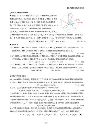 【第 7 講】回転の表現 I
109
[7-3-3] Tait-Bryan 角
●定義：⁡ 1 − 2′
− 3′′
軸として 𝑧 − 𝑦′
− 𝑥′′
軸を適用したものを
Tait-Bryan 角という。図のように 2′ 軸である 𝑦′ 軸は、1 軸で
ある 𝑧 軸と 3′′
軸である 𝑋 軸（𝑥′′
軸）のどちらとも直交す
る。その方向は 𝑧 軸と 𝑋 軸 との外積にて求まり、向きは 𝑧 × 𝑋
の正の方向となる。以下、基準座標系 𝑥𝑦𝑧 の標準基底を
{𝒆𝑥, 𝒆𝑦, 𝒆𝑧}, 回転後の座標系 𝑋𝑌𝑍 の正規直交基底を {𝒃𝑥, 𝒃𝑦, 𝒃𝑧},
𝑦′
軸の単位ベクトルを 𝒆𝑦
′
とすると 𝒆𝑧 × 𝒃𝑥 ≠ 𝟎 のとき 𝒆𝑦
′
は次式で求まる（例外扱いとなる 𝒆𝑧 ×
𝒃𝑥 = 𝟎 のときは後ほど述べる。以下に続く話は全て 𝒆𝑧 × 𝒃𝑥 ≠ 𝟎 の時についてであることに注意。
）
𝒆𝑦
′ = (𝒆𝑧 × 𝒃𝑥)/‖𝒆𝑧 × 𝒃𝑥‖⁡ ⁡ ⁡ (ただし⁡ 𝒆𝑧 × 𝒃𝑥 ≠ 𝟎)⁡ (7 − 3 − 9)
●各回転角
○ 1 軸回転：𝑧 軸によるこの回転は、2′ 軸となる 𝑦′ 軸に 𝑦 軸を重さねることが担当となる。よっ
て回転角は 𝑦 軸と 𝑦′ 軸の成す角 𝜓 となり、その範囲と余弦は次式のようになる。
cos 𝜓 = 𝒆𝑦 ⋅ 𝒆𝑦
′
⁡ ⁡ ⁡ ⁡ ⁡ ⁡ ⁡ ⁡ ⁡ ⁡ ⁡ (0 ≤ 𝜓 < 2𝜋) (7 − 3 − 10)
○ 2′
軸回転：𝑦′
軸によるこの回転は、3′′
軸となる 𝑋 軸に 𝑥′
軸を重さねることが担当となる。よ
って回転角は 𝑥′ 軸と 𝑋 軸の成す角 𝜃 となり、その範囲と余弦は次式のようになる。
cos 𝜃 = (𝒆𝑦
′
× 𝒆𝑧) ⋅ 𝒃𝑥⁡ ⁡ ⁡ ⁡ ⁡ ⁡ ⁡ (−𝜋/2 < 𝜃 < 𝜋/2) (7 − 3 − 11)
○ 3′′ 軸回転：𝑋 軸（𝑥′′ 軸）によるこの回転は、2′ 軸だった 𝑦′ 軸を 𝑌 軸に重さねることが担当
となる。よって回転角は 𝑦′
軸と 𝑌 軸の成す角 𝜙 となり、その範囲と余弦は次式のようになる。
cos 𝜙 = 𝒆𝑦
′
⋅ 𝒃𝑦⁡ ⁡ ⁡ ⁡ ⁡ ⁡ ⁡ ⁡ ⁡ ⁡ ⁡ (0 ≤ 𝜙 < 2𝜋) (7 − 3 − 12)
●回転行列による表示
intrinsic な回転となるので、前節[7-2-2]で行ったように Passive 変換による合成変換が自然な変換
となる。𝑥 軸まわりの 𝜃 回転変換の表示行列を 𝑅𝑥(𝜃) 等と表記すれば、Passive 変換の回転行列は
𝑅𝑃
𝑇𝐵
= 𝑅𝑥′′(𝜙)𝑅𝑦′(𝜃)𝑅𝑧(𝜓) (7 − 3 − 13)
となる。ここで各基底の変換に伴う行列の変換は以下のようになる。
𝑅𝑦′(𝜃) = 𝑅𝑧(𝜓)𝑅𝑦(𝜃)𝑅𝑧
−1(𝜓), 𝑅𝑥′′(𝜙) = 𝑅𝑦′(𝜃)𝑅𝑥′(𝜙)𝑅𝑦′
−1
(𝜃) (7 − 3 − 14)
３回の合成でも、前節と同様に対応する Active 変換による extrinsic な回転となる合成変換は行列の
積の順が逆順となる。これは 𝑥 軸まわりの 𝜃 回転変換を 𝑓𝑥(𝜃) 等と表記すれば、Passive 変換にお
ける基底変換の合成変換は ℎ−1
= 𝑓𝑥
−1
(𝜙) ∘ 𝑓𝑦
−1
(𝜃) ∘ 𝑓𝑧
−1
(𝜓) として行われており、相当する線形変換
の合成変換は ℎ = 𝑓𝑧(𝜓) ∘ 𝑓𝑦(𝜃) ∘ 𝑓𝑥(𝜙) であり Active 変換による extrinsic な回転の表示行列は
𝑅𝐴
𝑇𝐵
= 𝑅𝑧(𝜓)𝑅𝑦(𝜃)𝑅𝑥(𝜙) (7 − 3 − 15)
として得られるからである。なお (7-3-13)式と、この(7-3-15)式の回転行列が等しいことは(7-3-
14)式を代入して直接確かめることもできる。記号が煩雑になるので 𝑅𝑦′(𝜃) = 𝑌𝜃
′
等略記すると
𝑅𝑃
𝑇𝐵
= 𝑋𝜙
′′
𝑌𝜃
′
𝑍𝜓 (※), 𝑅𝑦′(𝜃) = 𝑌𝜃
′
= 𝑍𝜓𝑌𝜃𝑍𝜓
−1
(☆), 𝑅𝑥′′(𝜙) = 𝑋𝜙
′′
= 𝑌𝜃
′
𝑋𝜙
′
𝑌𝜃
′−1
(★)
 