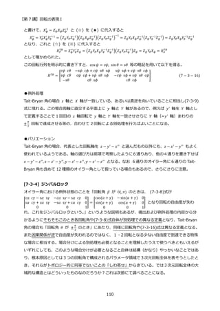【第 7 講】回転の表現 I
110
と書けて、𝑋𝜙
′
= 𝑍𝜓𝑋𝜙𝑍𝜓
−1
と (☆) を (★) に代入すると
𝑋𝜙
′′
= 𝑌𝜃
′
𝑋𝜙
′
𝑌𝜃
′−1
= (𝑍𝜓𝑌𝜃𝑍𝜓
−1
)(𝑍𝜓𝑋𝜙𝑍𝜓
−1
)(𝑍𝜓𝑌𝜃𝑍𝜓
−1
)
−1
= 𝑍𝜓𝑌𝜃𝑋𝜙𝑍𝜓
−1
(𝑍𝜓𝑌𝜃
−1
𝑍𝜓
−1
) = 𝑍𝜓𝑌𝜃𝑋𝜙𝑌𝜃
−1
𝑍𝜓
−1
となり、これと (☆) を (※) に代入すると
𝑅𝑃
𝑇𝐵
= 𝑋𝜙
′′
𝑌𝜃
′
𝑍𝜓 = (𝑍𝜓𝑌𝜃𝑋𝜙𝑌𝜃
−1
𝑍𝜓
−1
)(𝑍𝜓𝑌𝜃𝑍𝜓
−1
)𝑍𝜓 = 𝑍𝜓𝑌𝜃𝑋𝜙 = 𝑅𝐴
𝑇𝐵
として確かめられた。
この回転行列を明示的に書き下すと、cos 𝜓 = c𝜓, sin𝜃 = s𝜃 等の略記を用いて以下を得る。
𝑅𝑇𝐵 = [
c𝜓⁡ c𝜃 −s𝜓⁡ c𝜙 + c𝜓⁡ s𝜃⁡ s𝜙 s𝜓⁡ s𝜙 + c𝜓⁡ s𝜃⁡ c𝜙
s𝜓⁡ c𝜃 c𝜓⁡ c𝜙 + s𝜓⁡ s𝜃⁡ s𝜙 −c𝜓⁡ s𝜙 + s𝜓⁡ s𝜃⁡ c𝜙
−s𝜃 c𝜃⁡ s𝜙 c𝜃⁡ c𝜙
] (7 − 3 − 16)
●例外処理
Tait-Bryan 角の場合 𝑧 軸と 𝑋 軸が一致している、あるいは真逆を向いていることに相当し(7-3-9)
式に現れる。この場合両軸に直交する平面上に 𝑦 軸と 𝑌 軸があるので、例えば 𝑦′
軸を 𝑌 軸とし
て定義することで 1 回目の 𝑧 軸回転で 𝑦 軸と 𝑌 軸を一致させさらに 𝑌 軸（=𝑦′
軸）まわりの
±
𝜋
2
回転で達成させる等の、合わせて 2 回転による別処理を行えばよいことになる。
●バリエーション
Tait-Bryan 角の場合、代表とした回転軸を 𝑧 − 𝑦′
− 𝑥′′
と選んだもの以外にも、𝑧 − 𝑥′
− 𝑦′′
もよく
使われているようである。軸の選び方は前項で考察したように６通りあり、他の４通りを書き下せば
𝑥 − 𝑦′
− 𝑧′′
, 𝑥 − 𝑧′
− 𝑦′′
,𝑦 − 𝑧′
− 𝑥′′
, 𝑦 − 𝑥′
− 𝑧′′
となる。なお ６通りのオイラー角に６通りの Tait-
Bryan 角も含めて 12 種類のオイラー角として扱っている場合もあるので、さらにさらに注意。
[7-3-4] ジンバルロック
オイラー角における例外状態のことを「回転角 𝛽 が 0(, 𝜋) のときは、 (7-3-8)式が
[
cα⁡ c𝛾 − s𝛼⁡ s𝛾 −𝑐𝛼⁡ s𝛾 − s𝛼⁡ c𝛾 0
s𝛼⁡ c𝛾 + c𝛼⁡ s𝛾 −s𝛼⁡ s𝛾 + c𝛼⁡ c𝛾 0
0 0 1
] = [
cos(𝛼 + 𝛾) − sin(𝛼 + 𝛾) 0
sin(𝛼 + 𝛾) cos(𝛼 + 𝛾) 0
0 0 1
] となり回転の自由度が失わ
れ、これをジンバルロックという。
」というような説明もあるが、導出および例外処理の内容から分
かるようにそもそもこのとき各回転角や(7-3-8)式自体が別処理での異なる定義となり、Tait-Bryan
角の場合も「回転角 𝜃 が ±
𝜋
2
のとき」にあたり、同様に回転角や(7-3-16)式は異なる定義となる。
また因果関係が逆で自由度が失われるのではなく、１・2 回転となる少ない自由度で到達できる特殊
な場合に相当する。場合分けによる別処理も必要となることを理解したうえで使うべきともいえるが
いずれにしても、このような場合分けが必要となること自体は結構（かなり）やっかいなことではあ
り、根本原因としては３つの回転角で構成されるパラメータ領域で３次元回転全体を表そうとしたと
き、それらがトポロジー的に同等でないことの「しわ寄せ」からきている。では３次元回転全体の大
域的な構造とはどういったものなのだろうか？これは次節にて調べることになる。
 