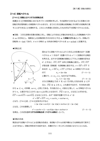 【第 7 講】回転の表現 I
111
【7-4】回転ベクトル
[7-4-1] 定義とロドリゲスの回転公式
前講[6-5-1]で剛体回転におけるオイラーの定理を学んだ。その証明から分かるように任意の３次
回転行列が固有値１の実固有ベクトルをもち、全ての３次元回転は回転軸とその周りの回転角で表
すことができることを意味する。このことを素直に定式化したものが以下の回転ベクトルとなる。
●定義： 3 次元空間の任意の回転に対し、回転により右ねじが進む向きを正とした回転軸をベクト
ル 𝝎 の方向とし、弧度法による回転角をその大きさとする 𝝎 を回転ベクトルという。定義より
回転角 𝜃 = ‖𝝎‖ であり、𝜃 ≠ 0 の時の 𝝎 の向きの単位ベクトルを 𝒖 = 𝝎/‖𝝎‖ と定義する。
●回転公式
図のように回転ベクトルにより 3 次元上の任意の点 P（位置
ベクトル 𝒓 ）が点 P’（位置ベクトル 𝒓′ ）に変換される場合
を考える。点 P から回転軸の直線上に下ろした垂線の足を点
𝑂′ とすると、𝑂′𝑃
⃗⃗⃗⃗⃗⃗⃗ , 𝑂′𝑃′
⃗⃗⃗⃗⃗⃗⃗⃗⃗ は共に回転軸と直交し、𝑂′𝑃
⃗⃗⃗⃗⃗⃗⃗ , 𝑂′𝑃′
⃗⃗⃗⃗⃗⃗⃗⃗⃗
が張る面（回転面）も回転軸と直交する。𝒓 = 𝑂𝑂′
⃗⃗⃗⃗⃗⃗⃗ + 𝑂′𝑃
⃗⃗⃗⃗⃗⃗⃗ で
あるが、𝒓// = 𝑂𝑂′
⃗⃗⃗⃗⃗⃗⃗ , 𝒓⊥ = 𝑂′𝑃
⃗⃗⃗⃗⃗⃗⃗ とすると 𝒖 は単位ベクトルな
ので⁡ ⁡ ⁡ ⁡ ⁡ ⁡ ⁡ ⁡ ⁡ ⁡ ⁡ ⁡ 𝒓// = (𝒖 ∙ 𝒓)𝒖⁡ ⁡ ⁡ ⁡ ⁡ ⁡ ⁡ ⁡ ⁡ ⁡ ⁡ ⁡ ⁡ ⁡ ⁡ ⁡ ⁡ (7 − 4 − 1)
と書けて、𝒓 = 𝒓// + 𝒓⊥ なので以下を得る。
⁡ ⁡ ⁡ ⁡ ⁡ ⁡ ⁡ ⁡ ⁡ ⁡ ⁡ ⁡ ⁡ ⁡ ⁡ ⁡ 𝒓⊥ = 𝒓 − (𝒖 ∙ 𝒓)𝒖⁡ ⁡ ⁡ ⁡ ⁡ ⁡ ⁡ ⁡ ⁡ ⁡ ⁡ ⁡ ⁡ ⁡ (7 − 4 − 2)
さらに回転面上で点 𝑃 を 𝜋/2 だけ回した先の点を 𝑄 とす
ると、𝑂′𝑄
⃗⃗⃗⃗⃗⃗⃗ は 𝒖 とも 𝒓⊥ とも直交するので、その向きは図
から 𝒖 と 𝒓⊥ の外積、𝒖 × 𝒓⊥ と同じである。その長さは 𝒓⊥ の長さと等しく、𝒖 が単位ベクトル
かつ 𝒓⊥ と直交することから ‖𝒖 × 𝒓⊥‖と同じとなるので、𝑂′𝑄
⃗⃗⃗⃗⃗⃗⃗ = 𝒖 × 𝒓⊥ となることが分かる。
𝑂′𝑃′
⃗⃗⃗⃗⃗⃗⃗⃗ = cos 𝜃 𝑂′𝑃
⃗⃗⃗⃗⃗⃗⃗ + sin𝜃 𝑂′𝑄
⃗⃗⃗⃗⃗⃗⃗ となることから、点 P’ を指す位置ベクトル 𝒓′ は
𝒓′
= 𝑂𝑂′
⃗⃗⃗⃗⃗⃗⃗ + 𝑂′𝑃′
⃗⃗⃗⃗⃗⃗⃗⃗⃗ = 𝒓// + cos 𝜃 𝒓⊥ + sin𝜃 𝒖 × 𝒓⊥
となり、(7-4-1)式、(7-4-2)式を代入すると
= (𝒖 ∙ 𝒓)𝒖 + cos 𝜃 {𝒓 − (𝒖 ∙ 𝒓)𝒖} + sin 𝜃 𝒖 × {𝒓 − (𝒖 ∙ 𝒓)𝒖}
となる。これを整理して
𝒓′ = cos 𝜃 𝒓 + (1 − cos 𝜃)(𝒖 ∙ 𝒓)𝒖 + sin𝜃 𝒖 × 𝒓 (7 − 4 − 3)
を得る。この式をロドリゲスの回転公式（ベクトル表示）という。
●回転の合成
残念ながら回転ベクトルによる回転の合成は、各回転ベクトルの和や積のような単純な形で表すこ
とはできない。回転行列形式で合成するか、次講のクォータニオンの合成にならうことになる。
 