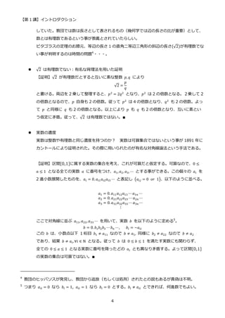 【第 1 講】イントロダクション
4
していた。教団では数は長さとして表されるもの（幾何学では辺の長さの比が重要）として、
数とは有理数であるという事が教義とされていたらしい。
ピタゴラスの定理のお膝元、等辺の長さ 1 の直角二等辺三角形の斜辺の長さ(√2)が有理数でな
い事が判明するのは時間の問題4
・・・。
 √2 は有理数でない：有名な背理法を用いた証明
【証明】√2 が有理数だとすると互いに素な整数 𝑝, 𝑞 により
√2 =
𝑝
𝑞
と書ける。両辺を 2 乗して整理すると、𝑝2
= 2𝑞2
となり、𝑝2
は 2 の倍数となる。２乗して 2
の倍数となるので、𝑝 自身も 2 の倍数。従って 𝑝2 は 4 の倍数となり、𝑞2 も 2 の倍数。よっ
て 𝑝 と同様に 𝑞 も 2 の倍数となる。以上により 𝑝 も 𝑞 も 2 の倍数となり、互いに素とい
う仮定に矛盾。従って、√2 は有理数ではない。∎
 実数の濃度
実数は整数や有理数と同じ濃度を持つのか？ 実数は可算集合ではないという事が 1891 年に
カントールにより証明された。その際に用いられたのが有名な対角線論法という手法である。
【証明】区間[0,1]に属する実数の集合を考え、これが可算だと仮定する。可算なので、0 ≤
𝑎 ≤ 1 となる全ての実数 𝑎 に番号をつけ、𝑎1,𝑎2, 𝑎3, ⋯ とする事ができる。この個々の 𝑎𝑖 を
2 進小数展開したものを、𝑎𝑖 = 0. 𝑎𝑖1𝑎𝑖2𝑎𝑖3 ⋯ と表記し (𝑎𝑖𝑗 = 0⁡ 𝑜𝑟⁡ 1)、以下のように並べる。
𝑎1 = 0. 𝑎11𝑎12𝑎13 ⋯ 𝑎1𝑛 ⋯
𝑎2 = 0. 𝑎21𝑎22𝑎23 ⋯ 𝑎2𝑛 ⋯
𝑎3 = 0. 𝑎31𝑎32𝑎33 ⋯ 𝑎3𝑛 ⋯
⁡ ⁡ ⁡ ⁡ ⁡ ⁡ ⁡ ⁡ ⁡ ⁡ ⁡ ⋮
ここで対角線に並ぶ 𝑎11, 𝑎22,𝑎33 ⋯ を用いて、実数 𝑏 を以下のように定める5
。
𝑏 = 0. 𝑏1𝑏2𝑏3 ⋯ 𝑏𝑛 ⋯,⁡ ⁡ ⁡ 𝑏𝑖 = ~𝑎𝑖𝑖
この 𝑏 は、小数点以下 1 桁目 𝑏1 ≠ 𝑎11 なので 𝑏 ≠ 𝑎1, 同様に 𝑏2 ≠ 𝑎22 なので 𝑏 ≠ 𝑎2
であり、結果 𝑏 ≠ 𝑎𝑖, ∀𝑖 ∈ ℕ となる。従って 𝑏 は 0 ≤ 𝑏 ≤ 1 を満たす実数にも関わらず、
全ての 0 ≤ 𝑎 ≤ 1 となる実数に番号を降ったどの 𝑎𝑖 とも異なり矛盾する。よって区間[0,1]
の実数の集合は可算ではない。∎
4
教団のヒッパソスが発見し、教団から追放（もしくは処刑）されたとの説もあるが真偽は不明。
5
つまり 𝑎𝑖𝑖 = 0 なら 𝑏𝑖 = 1,⁡ 𝑎𝑖𝑖 = 1 なら 𝑏𝑖 = 0 とする。𝑏𝑖 ≠ 𝑎𝑖𝑖 とできれば、何進数でもよい。
 