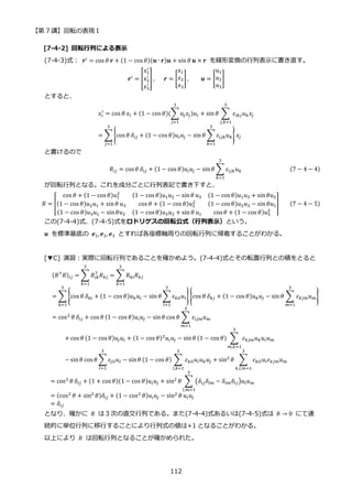 【第 7 講】回転の表現 I
112
[7-4-2] 回転行列による表示
(7-4-3)式：⁡ 𝒓′
= cos 𝜃 𝒓 + (1 − cos 𝜃)(𝒖 ∙ 𝒓)𝒖 + sin 𝜃 𝒖 × 𝒓 を線形変換の行列表示に書き直す。
𝒓′ = [
𝑥1
′
𝑥2
′
𝑥3
′
] ,⁡ ⁡ ⁡ 𝒓 = [
𝑥1
𝑥2
𝑥3
] , 𝒖 = [
𝑢1
𝑢2
𝑢3
]
とすると、
𝑥𝑖
′
= cos 𝜃 𝑥𝑖 + (1 − cos 𝜃)(∑𝑢𝑗𝑥𝑗)𝑢𝑖
3
𝑗=1
+ sin 𝜃 ∑ 𝜀𝑖𝑘𝑗𝑢𝑘𝑥𝑗
3
𝑗,𝑘=1
= ∑ {cos 𝜃 𝛿𝑖𝑗 + (1 − cos 𝜃)𝑢𝑖𝑢𝑗 − sin𝜃 ∑ 𝜀𝑖𝑗𝑘𝑢𝑘
3
𝑘=1
} 𝑥𝑗
3
𝑗=1
と書けるので
𝑅𝑖𝑗 = cos 𝜃 𝛿𝑖𝑗 + (1 − cos 𝜃)𝑢𝑖𝑢𝑗 − sin𝜃 ∑ 𝜀𝑖𝑗𝑘𝑢𝑘
3
𝑘=1
(7 − 4 − 4)
が回転行列となる。これを成分ごとに行列表記で書き下すと、
𝑅 = [
cos 𝜃 + (1 − cos 𝜃)𝑢1
2 (1 − cos 𝜃)𝑢1𝑢2 − sin𝜃 𝑢3 (1 − cos 𝜃)𝑢1𝑢3 + sin𝜃𝑢2
(1 − cos 𝜃)𝑢2𝑢1 + sin𝜃 𝑢3 cos 𝜃 + (1 − cos 𝜃)𝑢2
2 (1 − cos 𝜃)𝑢2𝑢3 − sin𝜃𝑢1
(1 − cos 𝜃)𝑢3𝑢1 − sin𝜃𝑢2 (1 − cos 𝜃)𝑢3𝑢2 + sin 𝜃 𝑢1 cos 𝜃 + (1 − cos 𝜃)𝑢3
2
] (7 − 4 − 5)
この(7-4-4)式、(7-4-5)式をロドリゲスの回転公式（行列表示）という。
𝒖 を標準基底の 𝒆1, 𝒆2, 𝒆3 とすれば各座標軸周りの回転行列に帰着することがわかる。
[▼C] 演習：実際に回転行列であることを確かめよう。(7-4-4)式とその転置行列との積をとると
(𝑅⊤
𝑅)𝑖𝑗 = ∑ 𝑅𝑖𝑘
⊤
𝑅𝑘𝑗
3
𝑘=1
= ∑ 𝑅𝑘𝑖𝑅𝑘𝑗
3
𝑘=1
= ∑ {cos 𝜃 𝛿𝑘𝑖 + (1 − cos 𝜃)𝑢𝑘𝑢𝑖 − sin 𝜃 ∑ 𝜀𝑘𝑖𝑙𝑢𝑙
3
𝑙=1
}
3
𝑘=1
{cos 𝜃 𝛿𝑘𝑗 + (1 − cos 𝜃)𝑢𝑘𝑢𝑗 − sin 𝜃 ∑ 𝜀𝑘𝑗𝑚𝑢𝑚
3
𝑚=1
}
= cos2 𝜃 𝛿𝑖𝑗 + cos 𝜃 (1 − cos 𝜃)𝑢𝑖𝑢𝑗 − sin𝜃 cos 𝜃 ∑ 𝜀𝑖𝑗𝑚𝑢𝑚
3
𝑚=1
+ cos 𝜃 (1 − cos 𝜃)𝑢𝑗𝑢𝑖 + (1 − cos 𝜃)2
𝑢𝑖𝑢𝑗 − sin𝜃 (1 − cos 𝜃) ∑ 𝜀𝑘𝑗𝑚𝑢𝑘𝑢𝑖𝑢𝑚
3
𝑚,𝑘=1
− sin𝜃 cos 𝜃 ∑ 𝜀𝑗𝑖𝑙𝑢𝑙
3
𝑙=1
− sin𝜃 (1 − cos 𝜃) ∑ 𝜀𝑘𝑖𝑙𝑢𝑙𝑢𝑘𝑢𝑗
3
𝑙,𝑘=1
+ sin2
𝜃 ∑ 𝜀𝑘𝑖𝑙𝑢𝑙𝜀𝑘𝑗𝑚𝑢𝑚
3
𝑘,𝑙,𝑚=1
= cos2 𝜃 𝛿𝑖𝑗 + (1 + cos 𝜃)(1 − cos 𝜃)𝑢𝑖𝑢𝑗 + sin2 𝜃 ∑ (𝛿𝑖𝑗𝛿𝑙𝑚 − 𝛿𝑖𝑚𝛿𝑙𝑗)𝑢𝑙𝑢𝑚
3
𝑙,𝑚=1
= (cos2
𝜃 + sin2
𝜃)𝛿𝑖𝑗 + (1 − cos2
𝜃)𝑢𝑖𝑢𝑗 − sin2
𝜃 𝑢𝑖𝑢𝑗
= 𝛿𝑖𝑗
となり、確かに 𝑅 は３次の直交行列である。また(7-4-4)式あるいは(7-4-5)式は 𝜃 → 0 にて連
続的に単位行列に移行することにより行列式の値は+1 となることがわかる。
以上により 𝑅 は回転行列となることが確かめられた。
 