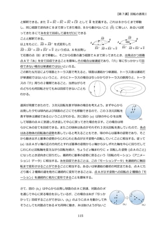 【第 7 講】回転の表現 I
115
と解釈できる。また 0
⏞ = 𝐵𝐶
⏞ − 𝐵𝐶
⏞ = 𝐵𝐶
⏞ + 𝐶𝐵
⏞ として 𝟎
⏞ を定義する。これは B から C まで移動
し、同じ経路で逆向きに B まで戻ってきた場合、B から動かないこと (0
⏞) に等しい、あるいは戻
ってきた B にて糸を全て回収して道をゼロにできる
ことと解釈できる。
以上をもとに、𝐴𝐵
⏞ ≃ 𝐴𝐵
⏞ ′ を式変形した
𝐴𝐵
⏞ − 𝐴𝐵
⏞ ′ = 𝐴𝐵
⏞ + 𝐵𝐴
⏞ ′ ≃ 0
⏞ という式は、A を出発し
て任意の点（B）まで移動し、そこから任意の違う経路で A まで戻ってきたとき、出発点かつ到着
点 A で「糸」を全て回収できることを意味しその場合は単連結であり、
「穴」等に引っかかって回
収できない場合は単連結ではないといえる。
この新たな方法により球面とトーラス面で考えると、球面は連結かつ単連結、トーラス面は連結だ
が単連結ではないということ、さらにトーラスの場合は引っかかりがトーラスの胴周りと、トーラ
スの「穴」周りの２種類であること、当然ながらそ
のどちらも何回転させても糸は回収できないことも
わかる。
道具が用意できたので、３次元回転を表す球体の場合を考えよう。まず中心から
出発したクモは球内および球面のどこにでも移動できるので、この 3 次元回転を
表す球体は連結であるということがわかる。次に図の (𝑎) は球の中心 O を出発
して球面の点 A に到達し引き返して中心に戻ってきた場合を示す。この場合は明
らかに糸の全てを回収できる。またこの球体は各点がそれぞれ 3 次元回転を表していたので、各点
はある物体の回転後の姿勢を表していると考えることもでき、球の中心は基準の姿勢であり、そこ
から動き出すと基準の姿勢からじわじわと各点が示す姿勢へ回転していくことに相当する。従って
(𝑎) は点 A が z 軸の正の方向だとすれば基準の姿勢から z 軸から少しずれた軸を中心に回りだして
じわじわと回転軸を変えながら回転を続け、ちょうど z 軸まわりに 𝜋 回転した姿勢 (点 A のこと)
になったとき逆向きに回りだし、最終的に基準の姿勢に戻るという「回転のモーション（アニメー
ション）データ」に相当する。糸を回収できることは、この「モーションデータ」を連続的に無回
転まで変形させることができることに相当する。あるいは単連結の最初の判定法である、点 A にた
どり着く 2 種類の道を他方に連続的に変形できることは、点 A が示す姿勢への回転の 2 種類の「モ
ーション」を連続的に他方に変形できることを意味する。
さて、図の (𝑏1) は中心から出発し球面の点 A に到達、対蹠点の A’
を通じて中心に戻る場合を示しているが、この場合は糸が「引っか
かって」回収することができない。(𝑏2) のように点 A を動かして外
そうとしても対蹠点である A’も同時に動き、糸は抜けようがないこ
 