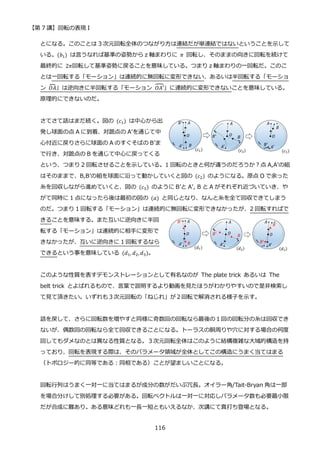 【第 7 講】回転の表現 I
116
とになる。このことは 3 次元回転全体のつながり方は連結だが単連結ではないということを示して
いる。(𝑏1) は言うなれば基準の姿勢から z 軸まわりに 𝜋 回転し、そのままの向きに回転を続けて
最終的に 2𝜋回転して基準姿勢に戻ることを意味している。つまり z 軸まわりの一回転だ。このこ
とは一回転する「モーション」は連続的に無回転に変形できない、あるいは半回転する「モーショ
ン 𝑂𝐴
⏞ 」は逆向きに半回転する「モーション 𝑂𝐴′
⏞」に連続的に変形できないことを意味している。
原理的にできないのだ。
さてさて話はまだ続く。図の (𝑐1) は中心から出
発し球面の点 A に到着、対蹠点の A’を通じて中
心付近に戻りさらに球面の A のすぐそばの B’ま
で行き、対蹠点の B を通じて中心に戻ってくる
という、つまり 2 回転させることを示している。1 回転のときと何が違うのだろうか？点 A,A’の組
はそのままで、B,B’の組を球面に沿って動かしていくと図の (𝑐2) のようになる。原点 O で余った
糸を回収しながら進めていくと、図の (𝑐3) のように B’と A’, B と A がそれぞれ近づいていき、や
がて同時に 1 点になったら後は最初の図の (𝑎) と同じとなり、なんと糸を全て回収できてしまう
のだ。つまり 1 回転する「モーション」は連続的に無回転に変形できなかったが、2 回転すればで
きることを意味する。また互いに逆向きに半回
転する「モーション」は連続的に相手に変形で
きなかったが、互いに逆向きに 1 回転するなら
できるという事を意味している (𝑑1, 𝑑2,𝑑3)。
このような性質を表すデモンストレーションとして有名なのが The plate trick あるいは The
belt trick とよばれるもので、言葉で説明するより動画を見たほうがわかりやすいので是非検索し
て見て頂きたい。いずれも３次元回転の「ねじれ」が２回転で解消される様子を示す。
話を戻して、さらに回転数を増やすと同様に奇数回の回転なら最後の１回の回転分の糸は回収でき
ないが、偶数回の回転なら全て回収できることになる。トーラスの胴周りや穴に対する場合の何度
回してもダメなのとは異なる性質となる。３次元回転全体はこのように結構複雑な大域的構造を持
っており、回転を表現する際は、そのパラメータ領域が全体としてこの構造にうまく当てはまる
（トポロジー的に同等である：同相である）ことが望ましいことになる。
回転行列はうまく一対一に当てはまるが成分の数がだいぶ冗長。オイラー角/Tait-Bryan 角は一部
を場合分けして別処理する必要がある。回転ベクトルは一対一に対応しパラメータ数も必要最小限
だが合成に難あり。ある意味どれも一長一短ともいえるなか、次講にて真打ち登場となる。
 