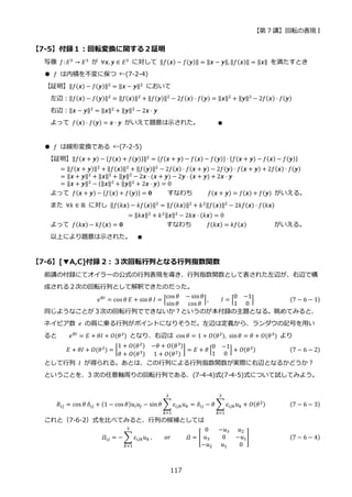 【第 7 講】回転の表現 I
117
【7-5】付録１：回転変換に関する２証明
写像 𝑓: 𝐸3
→ 𝐸3
が ∀𝒙, 𝒚 ∈ 𝐸3
に対して ‖𝑓(𝒙) − 𝑓(𝒚)‖ = ‖𝒙 − 𝒚‖,‖𝑓(𝒙)‖ = ‖𝒙‖ を満たすとき
● 𝑓 は内積を不変に保つ ←(7-2-4)
【証明】‖𝑓(𝒙) − 𝑓(𝒚)‖2
= ‖𝒙 − 𝒚‖2
において
左辺：‖𝑓(𝒙) − 𝑓(𝒚)‖2
= ‖𝑓(𝒙)‖2
+ ‖𝑓(𝒚)‖2
− 2𝑓(𝒙) ⋅ 𝑓(𝒚) = ‖𝒙‖2
+ ‖𝒚‖2
− 2𝑓(𝒙) ⋅ 𝑓(𝒚)
右辺：‖𝒙 − 𝒚‖2
= ‖𝒙‖2
+ ‖𝒚‖2
− 2𝒙 ⋅ 𝒚
よって 𝑓(𝒙) ⋅ 𝑓(𝒚) = 𝒙 ⋅ 𝒚 がいえて題意は示された。 ∎
● 𝑓 は線形変換である ←(7-2-5)
【証明】‖𝑓(𝒙 + 𝒚) − {𝑓(𝒙) + 𝑓(𝒚)}‖2 = {𝑓(𝒙 + 𝒚) − 𝑓(𝒙) − 𝑓(𝒚)} ⋅ {𝑓(𝒙 + 𝒚) − 𝑓(𝒙) − 𝑓(𝒚)}
= ‖𝑓(𝒙 + 𝒚)‖2 + ‖𝑓(𝒙)‖2 + ‖𝑓(𝒚)‖2 − 2𝑓(𝒙) ⋅ 𝑓(𝒙 + 𝒚) − 2𝑓(𝒚) ⋅ 𝑓(𝒙 + 𝒚) + 2𝑓(𝒙) ⋅ 𝑓(𝒚)
= ‖𝒙 + 𝒚‖2
+ ‖𝒙‖2
+ ‖𝒚‖2
− 2𝒙 ⋅ (𝒙 + 𝒚) − 2𝒚 ⋅ (𝒙 + 𝒚) + 2𝒙 ⋅ 𝒚
= ‖𝒙 + 𝒚‖2 − (‖𝒙‖2 + ‖𝒚‖2 + 2𝒙 ⋅ 𝒚) = 0
よって 𝑓(𝒙 + 𝒚) − {𝑓(𝒙) + 𝑓(𝒚)} = 𝟎 すなわち 𝑓(𝒙 + 𝒚) = 𝑓(𝒙) + 𝑓(𝒚) がいえる。
また ∀𝑘 ∈ ℝ に対し ‖𝑓(𝑘𝒙) − 𝑘𝑓(𝒙)‖2
= ‖𝑓(𝑘𝒙)‖2
+ 𝑘2‖𝑓(𝒙)‖2
− 2𝑘𝑓(𝒙) ⋅ 𝑓(𝑘𝒙)
= ‖𝑘𝒙‖2 + 𝑘2‖𝒙‖2 − 2𝑘𝒙 ⋅ (𝑘𝒙) = 0
よって 𝑓(𝑘𝒙) − 𝑘𝑓(𝒙) = 𝟎 すなわち 𝑓(𝑘𝒙) = 𝑘𝑓(𝒙) がいえる。
以上により題意は示された。 ∎
【7-6】[▼A,C]付録 2：３次回転行列となる行列指数関数
前講の付録にてオイラーの公式の行列表現を導き、行列指数関数として表された左辺が、右辺で構
成される２次の回転行列として解釈できたのだった。
𝑒𝜃𝐼
= cos 𝜃 𝐸 + sin𝜃 𝐼 = [
cos 𝜃 − sin𝜃
sin𝜃 cos 𝜃
], 𝐼 = [
0 −1
1 0
] (7 − 6 − 1)
同じようなことが３次の回転行列でできないか？というのが本付録の主題となる。眺めてみると、
ネイピア数 𝑒 の肩に乗る行列がポイントになりそうだ。左辺は定義から、ランダウの記号を用い
ると 𝑒𝜃𝐼 = 𝐸 + 𝜃𝐼 + 𝑂(𝜃2) となり、右辺は cos 𝜃 = 1 + 𝑂(𝜃2), sin𝜃 = 𝜃 + 𝑂(𝜃3) より
𝐸 + 𝜃𝐼 + 𝑂(𝜃2
) = [
1 + 𝑂(𝜃2) −𝜃 + 𝑂(𝜃3)
𝜃 + 𝑂(𝜃3) 1 + 𝑂(𝜃2)
] = 𝐸 + 𝜃 [
0 −1
1 0
] + 𝑂(𝜃2) (7 − 6 − 2)
として行列 𝐼 が得られる。あとは、この行列による行列指数関数が実際に右辺となるかどうか？
ということを、3 次の任意軸周りの回転行列である、(7-4-4)式(7-4-5)式について試してみよう。
𝑅𝑖𝑗 = cos 𝜃 𝛿𝑖𝑗 + (1 − cos 𝜃)𝑢𝑖𝑢𝑗 − sin𝜃 ∑ 𝜀𝑖𝑗𝑘𝑢𝑘
3
𝑘=1
= 𝛿𝑖𝑗 − 𝜃 ∑ 𝜀𝑖𝑗𝑘𝑢𝑘
3
𝑘=1
+ 𝑂(𝜃2) (7 − 6 − 3)
これと（7-6-2）式を比べてみると、行列の候補としては
𝛺𝑖𝑗 = − ∑ 𝜀𝑖𝑗𝑘𝑢𝑘
3
𝑘=1
, 𝑜𝑟⁡ ⁡ ⁡ ⁡ ⁡ 𝛺 = [
0 −𝑢3 𝑢2
𝑢3 0 −𝑢1
−𝑢2 𝑢1 0
] (7 − 6 − 4)
 