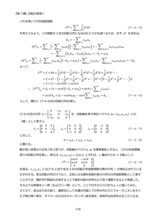【第 7 講】回転の表現 I
118
これを用いて行列指数関数
𝑒𝜃Ω
= ∑
1
𝑛!
𝜃𝑛
Ω𝑛
∞
𝑛=0
(7 − 6 − 5)
を考えてみよう。この関数が 3 次の回転行列になるのかどうかを調べるため、まず 𝛺𝑛
を求める。
𝛺𝑖𝑗 = − ∑ 𝜀𝑖𝑗𝑘𝑢𝑘
3
𝑘=1
(𝛺2)𝑖𝑗 = ∑ (− ∑ 𝜀𝑖𝑘𝑙𝑢𝑙
3
𝑙=1
) (−∑ 𝜀𝑘𝑗𝑚𝑢𝑚
3
𝑚=1
) = − ∑ 𝜀𝑘𝑖𝑙𝜀𝑘𝑗𝑚𝑢𝑙𝑢𝑚
3
𝑙,𝑚,𝑘=1
3
𝑘=1
= − ∑ (𝛿𝑖𝑗𝛿𝑙𝑚 − 𝛿𝑖𝑚𝛿𝑗𝑙)𝑢𝑙𝑢𝑚
3
𝑙,𝑚=1
= −𝛿𝑖𝑗 + 𝑢𝑖𝑢𝑗
(𝛺3)𝑖𝑗 = ∑ (− ∑ 𝜀𝑖𝑘𝑚𝑢𝑚
3
𝑚=1
)(−𝛿𝑘𝑗 + 𝑢𝑘𝑢𝑗) =
3
𝑘=1
∑ 𝜀𝑖𝑗𝑚𝑢𝑚
3
𝑚=1
− ∑ 𝜀𝑖𝑘𝑚𝑢𝑘𝑢𝑚𝑢𝑗
3
𝑘,𝑚=1
= −𝛺𝑖𝑗
よって、
𝑒𝜃Ω = 𝐸 + 𝜃𝛺 +
1
2!
𝜃2𝛺2 −
1
3!
𝜃3𝛺 −
1
4!
𝜃4𝛺2 +
1
5!
𝜃5𝛺 +
1
6!
𝜃6𝛺2 − ⋯
= 𝐸 + 𝛺2
− (1 −
1
2!
𝜃2
+
1
4!
𝜃4
−
1
6!
𝜃6
+ ⋯ )𝛺2
+ (𝜃 −
1
3!
𝜃3
+
1
5!
𝜃5
− ⋯ ) 𝛺
= 𝐸 + (1 − cos 𝜃)𝛺2
+ sin𝜃 𝛺
∴⁡ ⁡ (𝑒𝜃𝛺
)𝑖𝑗
= 𝛿𝑖𝑗 + (1 − cos 𝜃)(−𝛿𝑖𝑗 + 𝑢𝑖𝑢𝑗) + sin𝜃 (− ∑ 𝜀𝑖𝑗𝑘𝑢𝑘
3
𝑘=1
)
= cos 𝜃 𝛿𝑖𝑗 + (1 − cos 𝜃)𝑢𝑖𝑢𝑗 − sin𝜃 ∑ 𝜀𝑖𝑗𝑘𝑢𝑘
3
𝑘=1
= 𝑅𝑖𝑗⁡ ⁡ ⁡ ⁡ ⁡ (7 − 6 − 6)
として、確かに (7-4-4)式の回転行列を得た。
(7-6-4)式の行列 𝛺 = [
0 −𝑢3 𝑢2
𝑢3 0 −𝑢1
−𝑢2 𝑢1 0
] を、回転軸を表す単位ベクトル 𝒖 = (𝑢1, 𝑢2, 𝑢3) との
「積」として表すと、
𝐿1 = [
0 0 0
0 0 −1
0 1 0
], 𝐿2 = [
0 0 1
0 0 0
−1 0 0
] , 𝐿3 = [
0 −1 0
1 0 0
0 0 0
] (7 − 6 − 7)
に対して、
𝛺 = 𝑢1𝐿1 + 𝑢2𝐿2 + 𝑢3𝐿3 (7 − 6 − 8)
と書ける。
勘が良い読者ならお気づきと思うが、回転軸のベクトル 𝒖 を標準基底とすると、これは各座標軸
周りの回転行列を表し、例えば (𝑢1, 𝑢2, 𝑢3) = (0,0,1) とすれば、𝑧 軸まわりの 𝜃 回転として
𝑒𝜃𝐿3 = [
cos 𝜃 − sin𝜃 0
sin 𝜃 cos 𝜃 0
0 0 1
] (7 − 6 − 9)
を得る。𝐿1, 𝐿2, 𝐿3 には(7-6-1)式である 2 次の回転行列指数関数の際の行列 𝐼 が埋め込まれている
のがわかる。実は回転行列だけでなく、正則となる線形変換の表示行列も行列指数関数として表す
ことができ、解析学や群論も応用することで線形代数の世界がより深く理解できるよう発展した。
そのような発展をリー群（およびリー環）という。ここではその入り口をちょっと覗いてみた。
さてさて、話はまだまだ続く。最終回として次講の付録にて行列の代わりにクォータニオンをネイ
ピア数の肩に乗せ、オイラーの公式のクォータニオン版を導き、具体的な応用をみることになる。
 