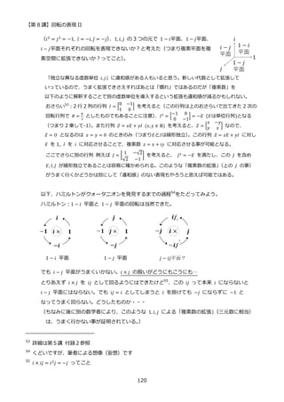 【第 8 講】回転の表現 II
120
（𝑖2 = 𝑗2 = −1, 𝑖̅ = −𝑖, 𝑗̅ = −𝑗）
、1, 𝑖, 𝑗 の 3 つの元で 1 − 𝑖平面、1 − 𝑗平面、
𝑖 − 𝑗平面それぞれの回転を表現できないか？と考えた（つまり複素平面を複
素空間に拡張できないか？ってこと）
。
「独立な異なる虚数単位 𝑖, 𝑗」に違和感がある人もいると思う。新しい代数として拡張して
いっているので、うまく拡張できさえすればあとは「慣れ」ではあるのだが「複素数」を
以下のように解釈することで別の虚数単位を導入するという拡張も違和感が減るかもしれない。
おさらい53
：2 行 2 列の行列 𝐼 = [
0 −1
1 0
] を考えると（この行列は上のおさらいで出てきた 2 次の
回転行列で 𝜃 =
𝜋
2
としたものでもあることに注意）
、𝐼2
= [
−1 0
0 −1
] = −𝐸 (𝐸は単位行列)となる
（つまり 2 乗して-1）
。また行列 𝑍 = 𝑥𝐸 + 𝑦𝐼⁡ (𝑥, 𝑦 ∈ ℝ) を考えると、𝑍 = [
𝑥 −𝑦
𝑦 𝑥 ] なので、
𝑍 = 𝑂 となるのは 𝑥 = 𝑦 = 0 のときのみ（つまり𝐸と𝐼は線形独立）
。この行列 𝑍 = 𝑥𝐸 + 𝑦𝐼 に対し
𝐸 を 1, 𝐼 を 𝑖 に対応させることで、複素数 𝑧 = 𝑥 + 𝑖𝑦 に対応させる事が可能となる。
ここでさらに別の行列 例えば 𝐽 = [
1 −√2
√2 −1
] を考えると、 𝐽2
= −𝐸 を満たし、この 𝐽 を含め
𝐸, 𝐼, 𝐽 が線形独立であることは容易に確かめられる。このような「複素数の拡張」
（上の 𝐽 の事）
がうまく行くかどうかは別にして「違和感」のない表現もやろうと思えば可能ではある。
以下、ハミルトンがクォータニオンを発見するまでの過程54
をたどってみよう。
ハミルトン：1 − 𝑖 平面と 1 − 𝑗 平面の回転は当然できた。
1 − 𝑖⁡ 平面 1 − 𝑗⁡ 平面 𝑗 − 𝑖𝑗平面？
でも 𝑖 − 𝑗 平面がうまくいかない。𝑖 × 𝑗 の扱いがどうにもこうにも…
とりあえず 𝑖 × 𝑗 を 𝑖𝑗 として回るようにはできたけど55
、この 𝑖𝑗 って本来 𝑖 にならないと
𝑖 − 𝑗 平面にはならない。でも 𝑖𝑗 = 𝑖 としてしまうと 𝑖 を掛けても −𝑗 にならずに −1 と
なってうまく回らない。どうしたものか・・・
（ちなみに後に別の数学者により、このような 1, 𝑖, 𝑗 による「複素数の拡張」
（三元数に相当）
は、うまく行かない事が証明されている。
）
53
詳細は第５講 付録２参照
54
くどいですが、筆者による想像（妄想）です
55
𝑖 × 𝑖𝑗 = 𝑖2𝑗 = −𝑗 ってこと
 