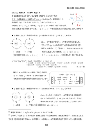 【第 8 講】回転の表現 II
121
[8-2-2] 4 次元？ マジか 4 次元？？
ある日運河のほとりを歩いている時（実話56
）にひらめいた！
もう一つ虚数単位 𝑘 を導入して 𝑖𝑗 = 𝑘 としてみよう。実数単位 1 と
虚数単位 𝑖, 𝑗, 𝑘 で 4 次元になるけど、うまくいくかも・・・
回転面は 1 − 𝑖, 1 − 𝑗, 1 − 𝑘平面, 𝑖 − 𝑗, 𝑗 − 𝑘, 𝑘 − 𝑖平面の 6 面になるのか。
3 次元回転をうまく取り出すには、𝑖 − 𝑗, 𝑗 − 𝑘, 𝑘 − 𝑖平面の回転がこんな風になるといいのかな？
● 𝑖 を掛けると？：想定図のように 𝑗 − 𝑘平面を回すため、𝑖𝑗 = 𝑘 としてみよう
お、𝑗 − 𝑘平面だけでなく1 − 𝑖平面も同時に回るんだ。
そりゃそうか。しかもそれぞれの平面内で回りそうだ。
角度 𝜃 の場合として「大きさ」１の (cos 𝜃 + 𝑖 sin𝜃) を
1 − 𝑖平面 𝑗 − 𝑘平面 ４次元に拡張した「複素数」(𝑤 + 𝑖𝑥 + 𝑗𝑦 + 𝑘𝑧) に
うまく回すには、𝑖𝑗 = 𝑘, 𝑖𝑘 = −𝑗 （ 𝑖2 = −1, 𝑖𝑗 = 𝑘, 𝑖𝑘 = −𝑗 に注意して）掛けてみよう。
𝑤′
+ 𝑖𝑥′
+ 𝑗𝑦′
+ 𝑘𝑧′
= (cos 𝜃 + 𝑖 sin𝜃)(𝑤 + 𝑖𝑥 + 𝑗𝑦 + 𝑘𝑧)
= 𝑤 cos 𝜃 + 𝑖𝑥 cos 𝜃 + 𝑗𝑦 cos 𝜃 + 𝑘𝑧 cos 𝜃 + 𝑖𝑤 sin𝜃 − 𝑥 sin𝜃 + 𝑘𝑦 sin𝜃 − 𝑗𝑧 sin𝜃
= (𝑤 cos 𝜃 − 𝑥 sin 𝜃) + 𝑖(𝑤 sin𝜃 + 𝑥 cos 𝜃)
⁡ ⁡ ⁡ ⁡ ⁡ ⁡ ⁡ ⁡ ⁡ ⁡ ⁡ ⁡ ⁡ ⁡ +𝑗(𝑦 cos 𝜃 − 𝑧 sin𝜃) + 𝑘(𝑦 sin𝜃 + 𝑧 cos 𝜃) (8 − 2 − 1)
確かに 𝑤 − 𝑥平面（1 − 𝑖平面：下から 2 行目）
と 𝑦 − 𝑧平面（𝑗 − 𝑘平面：下から１行目）が
それぞれの平面内で同時に別々に回っている57
。
● 𝑗 を掛けると？：想定図のように 𝑘 − 𝑖平面を回すため、𝑗𝑘 = 𝑖 としてみよう
およ。さっきの⁡ 𝑖⁡ を掛けて⁡ 𝑗 − 𝑘平面をうまく回す条件
𝑖𝑗 = 𝑘 と合わせると、𝑖𝑗 = 𝑘, 𝑗𝑖 = −𝑘 となって、なんと
積は可換じゃなくなる！マジか！まあしょうがないか…。
1 − 𝑗平面 ⁡ 𝑘 − 𝑖平面：うまく回すには、𝑗𝑘 = 𝑖, 𝑗𝑖 = −𝑘
56
運河を渡る橋に 𝑖2 = 𝑗2 = 𝑘2 = 𝑖𝑗𝑘 = −1 と刻んだとの事
57
ちなみに 4 次元では 2 本の直交する基底で張られる(回転)面を、基底を共有せずに 2 面とることが
できる（3 次元ではできない）
。この場合 1 − 𝑖平面と 𝑗 − 𝑘平面は原点のみで交わっている事に注意。
つまり、こういうこと
[
𝑤′
𝑥′
𝑦′
𝑧′
] = [
cos 𝜃 −sin 𝜃 0 0
sin𝜃 cos 𝜃 0 0
0 0 cos 𝜃 − sin𝜃
0 0 sin𝜃 cos 𝜃
][
𝑤
𝑥
𝑦
𝑧
]
 