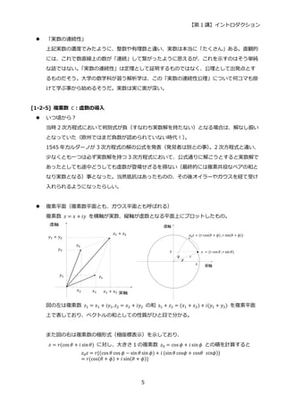 【第 1 講】イントロダクション
5
 「実数の連続性」
上記実数の濃度でみたように、整数や有理数と違い、実数は本当に「たくさん」ある。直観的
には、これで数直線上の数が「連続」して繋がったように思えるが、これを示すのはそう単純
な話ではない。
「実数の連続性」は定理として証明するものではなく、公理として出発点とす
るものだそう。大学の数学科が習う解析学は、この「実数の連続性公理」について何コマも掛
けて学ぶ事から始めるそうだ。実数は実に奥が深い。
[1-2-5] 複素数 ℂ：虚数の導入
 いつ頃から？
当時 2 次方程式において判別式が負（すなわち実数解を持たない）となる場合は、解なし扱い
となっていた（欧州ではまだ負数が認められていない時代！）
。
1545 年カルダーノが 3 次方程式の解の公式を発表（発見者は別との事）
。2 次方程式と違い、
少なくとも一つは必ず実数解を持つ 3 次方程式において、公式通りに解こうとすると実数解で
あったとしても途中どうしても虚数が登場せざるを得ない（最終的には複素共役なペアの和と
なり実数となる）事となった。当然抵抗はあったものの、その後オイラーやガウスを経て受け
入れられるようになったらしい。
 複素平面（複素数平面とも、ガウス平面とも呼ばれる）
複素数 𝑧 = 𝑥 + 𝑖𝑦 を横軸が実数、縦軸が虚数となる平面上にプロットしたもの。
図の左は複素数 𝑧1 = 𝑥1 + 𝑖𝑦1, 𝑧2 = 𝑥2 + 𝑖𝑦2 の和 z1 + 𝑧2 = (𝑥1 + 𝑥2) + 𝑖(𝑦1 + 𝑦2) を複素平面
上で表しており、ベクトルの和としての性質がひと目で分かる。
また図の右は複素数の極形式（極座標表示）を示しており、
𝑧 = 𝑟(cos 𝜃 + 𝑖 sin𝜃) に対し、大きさ 1 の複素数 𝑧0 = cos 𝜙 + 𝑖 sin𝜙 との積を計算すると
𝑧0𝑧 = 𝑟{(cos 𝜃 cos 𝜙 − sin 𝜃 sin 𝜙) + 𝑖 (sin𝜃 cos𝜙 + cos𝜃⁡ 𝑠𝑖𝑛𝜙)}
= 𝑟(cos(𝜃 + 𝜙) + 𝑖 sin(𝜃 + 𝜙)}
 