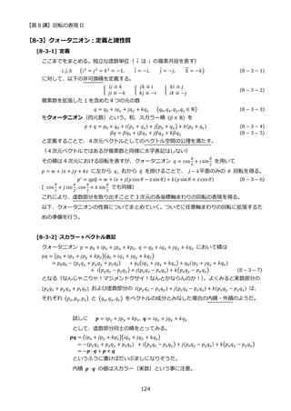 【第 8 講】回転の表現 II
124
【8-3】クォータニオン：定義と諸性質
[8-3-1] 定義
ここまでをまとめる。独立な虚数単位（ 𝑖 は 𝑖 の複素共役を表す）
𝑖, 𝑗, 𝑘⁡ ⁡ ⁡ (𝑖2 = 𝑗2 = 𝑘2 = −1, 𝑖 = −𝑖, 𝑗 = −𝑗, 𝑘 = −𝑘) (8 − 3 − 1)
に対して、以下の非可換積を定義する。
{
𝑖𝑗 ≡ 𝑘
⁡ 𝑗𝑖 ≡ −𝑘
⁡ {
𝑗𝑘 ≡ 𝑖
⁡ 𝑘𝑗 ≡ −𝑖
⁡ ⁡ ⁡ {
𝑘𝑖 ≡ 𝑗
⁡ 𝑖𝑘 ≡ −𝑗
(8 − 3 − 2)
複素数を拡張した 1 を含めた４つの元の数
𝑞 = 𝑞0 + 𝑖𝑞𝑥 + 𝑗𝑞𝑦 + 𝑘𝑞𝑧⁡ ⁡ ⁡ (𝑞0, 𝑞𝑥, 𝑞𝑦,𝑞𝑧 ∈ ℝ) (8 − 3 − 3)
をクォータニオン（四元数）という。和、スカラー積 (𝛽 ∈ ℝ) を
𝑝 + 𝑞 = 𝑝0 + 𝑞0 + 𝑖(𝑝𝑥 + 𝑞𝑥) + 𝑗(𝑝𝑦 + 𝑞𝑦) + 𝑘(𝑝𝑧 + 𝑞𝑧) (8 − 3 − 4)
𝛽𝑞 = 𝛽𝑞0 + 𝑖𝛽𝑞𝑥 + 𝑗𝛽𝑞𝑦 + 𝑘𝛽𝑞𝑧 (8 − 3 − 5)
と定義することで、４次元ベクトルとしてのベクトル空間の公理を満たす。
（４次元ベクトルではあるが複素数と同様に太字表記はしない）
その積は 4 次元における回転を表すが、クォータニオン 𝑞 = cos
𝜃
2
+ 𝑖 sin
𝜃
2
を用いて
𝑝 = 𝑤 + 𝑖𝑥 + 𝑗𝑦 + 𝑘𝑧⁡ に左から 𝑞, 右から 𝑞
̅ を掛けることで、 𝑗 − 𝑘平面のみの 𝜃 回転を得る。
𝑝′
= 𝑞𝑝𝑞
̅ = 𝑤 + 𝑖𝑥 + 𝑗(𝑦 cos 𝜃 − 𝑧 sin𝜃) + 𝑘(𝑦 sin 𝜃 + 𝑧 cos 𝜃) (8 − 3 − 6)
( cos
𝜃
2
+ 𝑗 sin
𝜃
2
, cos
𝜃
2
+ 𝑘 sin
𝜃
2
⁡ でも同様）
これにより、虚数部分を取り出すことで 3 次元の各座標軸まわりの回転の表現を得る。
以下、クォータニオンの性質についてまとめていく。ついでに任意軸まわりの回転に拡張するた
めの準備を行う。
[8-3-2] スカラー＋ベクトル表記
クォータニオン 𝑝 = 𝑝0 + 𝑖𝑝𝑥 + 𝑗𝑝𝑦 + 𝑘𝑝𝑧, 𝑞 = 𝑞0 + 𝑖𝑞𝑥 + 𝑗𝑞𝑦 + 𝑘𝑞𝑧 において積は
𝑝𝑞 = (𝑝0 + 𝑖𝑝𝑥 + 𝑗𝑝𝑦 + 𝑘𝑝𝑧)(𝑞0 + 𝑖𝑞𝑥 + 𝑗𝑞𝑦 + 𝑘𝑞𝑧)
= 𝑝0𝑞0 − (𝑝𝑥𝑞𝑥 + 𝑝𝑦𝑞𝑦 + 𝑝𝑧𝑞𝑧)⁡ ⁡ ⁡ + 𝑝0(𝑖𝑞𝑥 + 𝑗𝑞𝑦 + 𝑘𝑞𝑧) + 𝑞0(𝑖𝑝𝑥 + 𝑗𝑞𝑦 + 𝑘𝑞𝑧)
+⁡ 𝑖(𝑝𝑦𝑞𝑧 − 𝑝𝑧𝑞𝑦) + 𝑗(𝑝𝑧𝑞𝑥 − 𝑝𝑥𝑞𝑧) + 𝑘(𝑝𝑥𝑞𝑦 − 𝑝𝑦𝑞𝑥) (8 − 3 − 7)
となる（なんじゃこりゃ！マジメンドクサイ！なんとかならんのか！）
。よくみると実数部分の
(𝑝𝑥𝑞𝑥 + 𝑝𝑦𝑞𝑦 + 𝑝𝑧𝑞𝑧) および虚数部分の 𝑖(𝑝𝑦𝑞𝑧 − 𝑝𝑧𝑞𝑦) + 𝑗(𝑝𝑧𝑞𝑥 − 𝑝𝑥𝑞𝑧) + 𝑘(𝑝𝑥𝑞𝑦 − 𝑝𝑦𝑞𝑥) は、
それぞれ (𝑝𝑥,𝑝𝑦, 𝑝𝑧) と (𝑞𝑥, 𝑞𝑦, 𝑞𝑧) をベクトルの成分とみなした場合の内積・外積のようだ。
試しに 𝒑 = 𝑖𝑝𝑥 + 𝑗𝑝𝑦 + 𝑘𝑝𝑧, 𝒒 = 𝑖𝑞𝑥 + 𝑗𝑞𝑦 + 𝑘𝑞𝑧
として、虚数部分同士の積をとってみる。
𝒑𝒒 = (𝑖𝑝𝑥 + 𝑗𝑝𝑦 + 𝑘𝑝𝑧)(𝑖𝑞𝑥 + 𝑗𝑞𝑦 + 𝑘𝑞𝑧)
= −(𝑝𝑥𝑞𝑥 + 𝑝𝑦𝑞𝑦 + 𝑝𝑧𝑞𝑧)⁡ + 𝑖(𝑝𝑦𝑞𝑧 − 𝑝𝑧𝑞𝑦) + 𝑗(𝑝𝑧𝑞𝑥 − 𝑝𝑥𝑞𝑧) + 𝑘(𝑝𝑥𝑞𝑦 − 𝑝𝑦𝑞𝑥)
= −𝒑 ∙ 𝒒 + 𝒑 × 𝒒
というふうに書けばだいぶましになりそうだ。
内積 𝒑 ∙ 𝒒 の値はスカラー（実数）という事に注意。
 