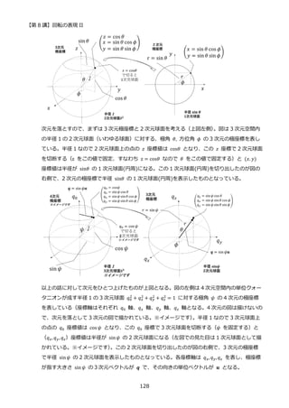 【第 8 講】回転の表現 II
128
次元を落とすので、まずは 3 次元極座標と 2 次元球面を考える（上図左側）
。図は 3 次元空間内
の半径 1 の 2 次元球面（いわゆる球面）に対する、極角 𝜃,⁡ 方位角 𝜙⁡ の 3 次元の極座標を表し
ている。半径 1 なので 2 次元球面上の点の 𝑧 座標値は cos𝜃 となり、この 𝑧 座標で 2 次元球面
を切断する（z をこの値で固定、すなわち z = cos𝜃 なので 𝜃 をこの値で固定する）と (𝑥. 𝑦)
座標値は半径が sin𝜃 の 1 次元球面(円周)になる。この 1 次元球面(円周)を切り出したのが図の
右側で、2 次元の極座標で半径 sin𝜃 の 1 次元球面(円周)を表示したものとなっている。
以上の話に対して次元をひとつ上げたものが上図となる。図の左側は 4 次元空間内の単位クォー
タニオンが成す半径 1 の 3 次元球面 𝑞0
2
+ 𝑞𝑥
2 + 𝑞𝑦
2 + 𝑞𝑧
2 = 1 に対する極角 𝜓 の 4 次元の極座標
を表している（座標軸はそれぞれ 𝑞0 軸、𝑞𝑥 軸、𝑞𝑦 軸、𝑞𝑧 軸となる。4 次元の図は描けないの
で、次元を落として 3 次元の図で描かれている。※イメージです）
。半径 1 なので 3 次元球面上
の点の 𝑞0 座標値は cos 𝜓 となり、この 𝑞0 座標で 3 次元球面を切断する（𝜓 を固定する）と
（𝑞𝑥, 𝑞𝑦, 𝑞𝑧）座標値は半径が sin𝜓 の 2 次元球面になる（左図での見た目は 1 次元球面として描
かれている。※イメージです）
。この 2 次元球面を切り出したのが図の右側で、3 次元の極座標
で半径 sin𝜓 の 2 次元球面を表示したものとなっている。各座標軸は 𝑞𝑥, 𝑞𝑦,𝑞𝑧 を表し、極座標
が指す大きさ sin𝜓 の３次元ベクトルが 𝒒 で、その向きの単位ベクトルが 𝒖 となる。
 