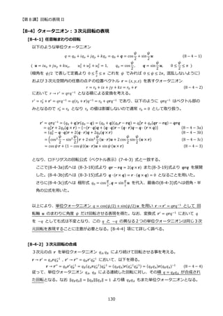 【第 8 講】回転の表現 II
130
【8-4】クォータニオン：３次元回転の表現
[8-4-1] 任意軸まわりの回転
以下のような単位クォータニオン
⁡ ⁡ ⁡ ⁡ ⁡ ⁡ ⁡ ⁡ ⁡ ⁡ ⁡ ⁡ ⁡ ⁡ ⁡ ⁡ ⁡ ⁡ ⁡ ⁡ ⁡ ⁡ 𝑞 = 𝑞0 + 𝑖𝑞𝑥 + 𝑗𝑞𝑦 + 𝑘𝑞𝑧 = 𝑞0 + 𝒒 = cos
𝜓
2
+ sin
𝜓
2
𝒖⁡ ⁡ ⁡ ⁡ ⁡ ⁡ ⁡ ⁡ ⁡ ⁡ ⁡ ⁡ ⁡ ⁡ ⁡ (8 − 4 − 1)
(⁡ 𝒖 = 𝑖𝑢𝑥 + 𝑗𝑢𝑦 + 𝑘𝑢𝑧, 𝑢𝑥
2
+ 𝑢𝑦
2
+ 𝑢𝑧
2
= 1, 𝑞0 = cos
𝜓
2
, 𝒒 = sin
𝜓
2
𝒖, 0 ≤
𝜓
2
≤ 𝜋⁡ )
（極角を 𝜓/2 で表して定義より 0 ≤
𝜓
2
≤ 𝜋 これを 𝜓 でみれば 0 ≤ 𝜓 ≤ 2𝜋, 混乱しないように）
および 3 次元空間内の任意の点 P の位置ベクトル 𝒓 = (𝑥, 𝑦, 𝑧) を表すクォータニオン
𝑟 = 𝑟0 + 𝑖𝑥 + 𝑗𝑦 + 𝑘𝑧 = 𝑟0 + 𝒓 (8 − 4 − 2)
において 𝑟 → 𝑟′ = 𝑞𝑟𝑞−1 となる積による変換を考える。
𝑟′
= 𝑟0
′
+ 𝒓′
= 𝑞𝑟𝑞−1
= 𝑞(𝑟0 + 𝒓)𝑞−1
= 𝑟0 + 𝑞𝒓𝑞−1
であり、以下のように 𝑞𝒓𝑞−1
はベクトル部の
みとなるので 𝑟0
′
= 𝑟0 となり 𝑟0 の値は影響しないので通常 𝑟0 = 0 として取り扱う。
⁡ ⁡ ⁡ ⁡ ⁡ ⁡ ⁡ ⁡ ⁡ ⁡ 𝒓′
= 𝑞𝒓𝑞−1
= (𝑞0 + 𝒒)𝒓(𝑞0 − 𝒒) = (𝑞0 + 𝒒)(𝑞0𝒓 − 𝒓𝒒) = 𝑞0
2
𝒓 + 𝑞0(𝒒𝒓 − 𝒓𝒒) − 𝒒𝒓𝒒
= 𝑞0
2
𝒓 + 2𝑞0(𝒒 × 𝒓) − {−(𝒓 ⋅ 𝒒)𝒒 + (𝒒 ⋅ 𝒒)𝒓 − (𝒒 ⋅ 𝒓)𝒒 − 𝒒 ⋅ (𝒓 × 𝒒)} (8 − 4 − 3𝑎)
= (𝑞0
2
− 𝒒 ⋅ 𝒒)𝒓 + 2(𝒒 ⋅ 𝒓)𝒒 + 2𝑞0(𝒒 × 𝒓)⁡ ⁡ ⁡ ⁡ ⁡ ⁡ ⁡ ⁡ ⁡ ⁡ ⁡ ⁡ ⁡ ⁡ ⁡ ⁡ ⁡ ⁡ ⁡ ⁡ ⁡ ⁡ ⁡ (8 − 4 − 3𝑏)
= (cos2
𝜓
2
− sin2
𝜓
2
)𝒓 + 2sin2
𝜓
2
(𝒖 ⋅ 𝒓)𝒖 + 2 cos
𝜓
2
sin
𝜓
2
(𝒖 × 𝒓)⁡ ⁡ ⁡ (8 − 4 − 3𝑐)
= cos 𝜓 𝒓 + (1 − cos 𝜓)(𝒖 ⋅ 𝒓)𝒖 + sin𝜓 (𝒖 × 𝒓)⁡ ⁡ ⁡ ⁡ ⁡ ⁡ ⁡ ⁡ ⁡ ⁡ ⁡ ⁡ ⁡ ⁡ ⁡ ⁡ ⁡ ⁡ (8 − 4 − 3)
となり、ロドリゲスの回転公式（ベクトル表示）(7-4-3) 式と一致する。
ここで(8-4-3a)式へは (8-3-18)式より 𝒒𝒓 − 𝒓𝒒 = 2(𝒒 × 𝐫) また(8-3-19)式より 𝒒𝒓𝒒 を展開
した。(8-4-3b)式へは (8-3-15)式より 𝒒 ∙ (𝒓 × 𝒒) = 𝒓 ⋅ (𝒒 × 𝒒) = 0 となることを用いた。
さらに(8-4-3c)式へは 極形式 𝑞0 = cos
𝜓
2
, 𝒒 = sin
𝜓
2
𝒖 を代入、最後の(8-4-3)式へは倍角・半
角の公式を用いた。
以上により、単位クォータニオン 𝑞 = cos(𝜓/2) + sin(𝜓/2) 𝒖 を用い 𝒓 → 𝒓′ = 𝑞𝒓𝑞−1 として 回
転軸 𝒖 のまわりに角度 𝜓 だけ回転させる表現を得た。なお、変換式 𝒓′ = 𝑞𝒓𝑞−1 において 𝑞
を −𝑞 としても式は不変となり、この 𝑞 と −𝑞 の異なる２つの単位クォータニオンは同じ３次
元回転を表現することに注意が必要となる。[8-4-4] 項にて詳しく調べる。
[8-4-2] ３次元回転の合成
３次元の点 𝒓 を単位クォータニオン 𝑞𝐴, 𝑞𝐵 により続けて回転させる事を考える。
𝒓 → 𝒓′
= 𝑞𝐴𝒓𝑞𝐴
−1
⁡ , 𝒓′
→ 𝒓′′
= 𝑞𝐵𝒓′
𝑞𝐵
−1
において、以下を得る。
⁡ ⁡ ⁡ ⁡ ⁡ ⁡ ⁡ ⁡ ⁡ ⁡ ⁡ ⁡ ⁡ 𝒓 → 𝒓′′ = 𝑞𝐵𝒓′𝑞𝐵
−1
= 𝑞𝐵(𝑞𝐴𝒓𝑞𝐴
−1)𝑞𝐵
−1
= (𝑞𝐵𝑞𝐴)𝒓(𝑞𝐴
−1
𝑞𝐵
−1) = (𝑞𝐵𝑞𝐴)𝒓(𝑞𝐵𝑞𝐴)−1⁡ ⁡ ⁡ ⁡ (8 − 4 − 4)
従って、単位クォータニオン 𝑞𝐴, 𝑞𝐵 による連続した回転に対し、その積 𝑞 = 𝑞𝐵𝑞𝐴 が合成され
た回転となる。なお ‖𝑞𝐵𝑞𝐴‖ = ‖𝑞𝐵‖‖𝑞𝐴‖ = 1 より積 𝑞𝐵𝑞𝐴 もまた単位クォータニオンとなる。
 