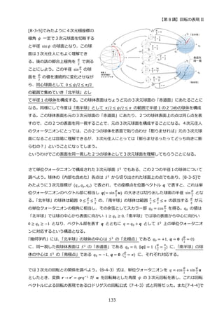 【第 8 講】回転の表現 II
133
[8-3-5]でみたように４次元極座標の
極角 𝜓 一定で３次元球面を切断する
と半径 sin𝜓 の球面となり、この球
面は３次元住人にもよく理解でき
る。後の話の都合上極角を
𝜓
2
で測る
ことにしよう。この半径 sin
𝜓
2
の球
面を
𝜓
2
の値を連続的に変化させなが
ら、同心球面として 0 ≤ 𝜓/2 ≤ 𝜋/2
の範囲で集めていき「北半球」とし
て半径 1 の球体を構成する。この球体表面はちょうど元の３次元球面の「赤道面」にあたることに
なる。同様にして今度は「南半球」として 𝜋/2 ≤ 𝜓/2 ≤ 𝜋 の範囲で半径 1 の２つめの球体を構成
する。この球体表面も元の３次元球面の「赤道面」にあたり、２つの球体表面上の点は同じ点を表
すので、この２つの表面を同一視することで、元の３次元球面を構成することになる。４次元住人
のクォータニオンにとっては、この２つの球体を表面で貼り合わせ「膨らませれば」元の３次元球
面になることは容易に理解できるが、３次元住人にとっては「膨らませるったってどっち向きに膨
らむの？」ということになってしまう。
というわけでこの表面を同一視した２つの球体として３次元球面を理解してもらうことになる。
さて単位クォータニオンで構成された３次元球面 𝑆3
でもある、この２つの半径１の球体について
調べよう。球体の（内部も含めた）各点は 𝑆3
から切り出された球面上の点でもあり、[8-3-5]で
みたように３次元座標が (𝑞𝑥, 𝑞𝑦,𝑞𝑧) で表され、その座標点を位置ベクトル 𝒒 で表すと、これは単
位クォータニオンのベクトル部に相当し 𝒒(= sin
𝜓
2
𝒖) の大きさは切り出した球面の半径 sin
𝜓
2
とな
る。
「北半球」の球体は範囲 0 ≤
𝜓
2
≤
𝜋
2
の、
「南半球」の球体は範囲
𝜋
2
≤
𝜓
2
≤ 𝜋 の該当する
𝜓
2
が元
の単位クォータニオンの極角に相当し、その余弦としてスカラー部 𝑞0 = cos
𝜓
2
を得る。𝑞0 の値は
「北半球」では球の中心から表面に向かい 1 ≥ 𝑞0 ≥ 0,「南半球」では球の表面から中心に向かい
0 ≥ 𝑞0 ≥ −1 となり、ベクトル部を表す 𝒒 とともに 𝑞 = 𝑞0 + 𝒒 として 𝑆3
上の単位クォータニオ
ンに対応するという構造となる。
「幾何学的」には、
「北半球」の球体の中心は 𝑆3 の「北極点」である 𝑞0 = +1, 𝒒 = 𝟎⁡ (
𝜓
2
= 0)
に、同一視した両球体表面は 𝑆3 の「赤道面」である 𝑞0 = 0, ‖𝒒‖ = 1⁡ (
𝜓
2
=
𝜋
2
) に、
「南半球」の球
体の中心は 𝑆3 の「南極点」である 𝑞0 = −1, 𝒒 = 𝟎⁡ (
𝜓
2
= 𝜋) に、それぞれ対応する。
では３次元の回転との関係を調べよう。
（8-4-3）式は、単位クォータニオンを 𝑞 = cos
𝜓
2
+ sin
𝜓
2
𝒖
としたとき、変換 𝒓 → 𝒓′
= 𝑞𝒓𝑞−1
が 𝒖 を回転軸とした角度 𝜓 の 3 次元回転を表し、これは回転
ベクトルによる回転の表現であるロドリゲスの回転公式（7-4-3）式と同等だった。また[7-4-4]で
 