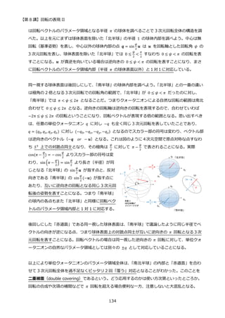【第 8 講】回転の表現 II
134
は回転ベクトルのパラメータ領域となる半径 𝜋 の球体を調べることで 3 次元回転全体の構造を調
べた。以上を元にまずは球体表面を除いた「北半球」の半径 1 の球体内部を調べよう。中心は無
回転（基準姿勢）を表し、中心以外の球体内部の点 𝒒 = sin
𝜓
2
𝒖 は 𝒖 を回転軸とした回転角 𝜓 の
3 次元回転を表し、球体表面を除いた「北半球」では 0 ≤
𝜓
2
<
𝜋
2
すなわち 0 ≤ 𝜓 < 𝜋 の回転を表
すことになる。𝒖 が真逆を向いている場合は逆向きの 0 ≤ 𝜓 < 𝜋 の回転を表すことになり、まさ
に回転ベクトルのパラメータ領域内部（半径 𝜋 の球体表面以外）と１対１に対応している。
同一視する球体表面は後回しにして、
「南半球」の球体内部を調べよう。
「北半球」との一番の違い
は極角の 2 倍となる３次元回転での回転角の範囲で、
「北半球」が 0 ≤ 𝜓 < 𝜋 だったのに対し、
「南半球」では 𝜋 < 𝜓 ≤ 2𝜋 となることだ。つまりクォータニオンによる自然な回転の範囲は南北
合わせて 0 ≤ 𝜓 ≤ 2𝜋 となる。逆向きの回転軸は逆向きの回転を表現するので、合わせていわば
−2π ≤ 𝜓 ≤ 2𝜋 の回転ということになり、回転ベクトルが表現する倍の範囲となる。思い出すべき
は、任意の単位クォータニオン 𝑞 に対し −𝑞 も全く同じ 3 次元回転を表していたことであり、
𝑞 = (𝑞0, 𝑞𝑥, 𝑞𝑦,𝑞𝑧) に対し⁡ (−𝑞0, −𝑞𝑥, −𝑞𝑦, −𝑞𝑧) となるのでスカラー部の符号は変わり、ベクトル部
は逆向きのベクトル（−𝒒⁡ ⁡ 𝑜𝑟⁡ − 𝒖）となる。これは図のように４次元空間で原点対称な点すなわ
ち 𝑆3 上での対蹠点同士となり、その極角は
𝜓
2
に対して 𝜋 −
𝜓
2
で表されることになる。実際
cos(𝜋 −
𝜓
2
) = − cos
𝜓
2
よりスカラー部の符号は変
わり、sin(𝜋 −
𝜓
2
) = sin
𝜓
2
より長さ（半径）が同
じとなる「北半球」の sin
𝜓
2
𝒖 が指す点と、反対
向きである「南半球」の sin
𝜓
2
(−𝒖) が指す点に
あたり、互いに逆向きの回転となる同じ 3 次元回
転後の姿勢を表すことになる。つまり「南半球」
の球内の各点もまた「北半球」と同様に回転ベク
トルのパラメータ領域内部と 1 対 1 に対応する。
後回しにした「赤道面」である同一視した球体表面は、
「南半球」で議論したように同じ半径でベ
クトルの向きが逆になる点、つまり球体表面上の対蹠点同士が互いに逆向きの 𝜋 回転となる３次
元回転を表すことになる。回転ベクトルの場合は同一視した逆向きの 𝜋 回転に対して、単位クォ
ータニオンの自然なパラメータ領域としては別々の ±𝑞 として対応していることになる。
以上により単位クォータニオンのパラメータ領域全体は、
「南北半球」の内部と「赤道面」を合わ
せて 3 次元回転全体を過不足なくピッタリ 2 回「覆う」対応となることがわかった。このことを
二重被覆（double covering）であるという。どう応用するのかは使い方次第といったところか。
回転の合成や次項の補間などで 𝜋 回転を超える場合便利な一方、注意しないと大混乱となる。
 