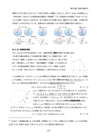 【第 8 講】回転の表現 II
135
前講で小グモに調べてもらった「つながり具合」も確認しておこう。まず 𝑆3 あるいは可視化した
「南北半球」である２つの球体自体は連結かつ単連結62
（２つの球体はその表面でつながっている
ことに注意）であることがわかる。以下の図は３次元回転である 𝑧軸まわりの１回転、２回転で何
が起きているのかを示している。読者も色々な図を描いてみて各自で理解を深めて頂きたい。
[8-4-5] 球面線形補間
クォータニオンの大きな利点の一つが、比較的容易に補間を実現できる事にある。
この項では最も簡単な２つの回転を繋ぐ補間について解説するが、まず
そもそも「補間」とは何か？という話を簡単にしておこう。読んで字の
如く「間を補う」ことであり、本来は離散的（不連続）にしか存在しな
いデータの組を連続的に変化したものとみなしてデータ間を「なめら
か」につなぎ、存在しないデータ間の値として補う手法のことである。
２つの単位クォータニオン 𝑝, 𝑞 により表現された回転をつなぐ補間を考えてみよう。𝑟(𝑡) を回転
𝑝 から回転 𝑞 へのパラメータ 𝑡⁡ (0 ≤ 𝑡 ≤ 1, 𝑡 ∈ ℝ) を持つ補間を表す単位クォータニオンとし（つ
まり 𝑟(𝑡) 自体もまた回転を表す）
、以下のような線形結合関係があるものとする。
𝑟(𝑡) = 𝛼(𝑡)𝑞 + 𝛽(𝑡)𝑝⁡ (𝛼, 𝛽 ∈ ℝ) {
⁡ 𝑟(0) = 𝑝
⁡ 𝑟(1) = 𝑞
(8 − 4 − 7)
𝑝, 𝑞, 𝑟 は単位クォータニオンなので３つとも半径 1 の 𝑆3
上の点であ
り、𝑟(𝑡) を 𝑝 と 𝑞 を結ぶ 𝑆3 上の「大円」の一部となるようにとる
とする。
（左の図は 𝑆3
上の 𝑝, 𝑞, 𝑟 を、次元を落とした 𝑆2
上の点とし
て描いたイメージ図となる。
）このような補間を球面線形補間と言う。
なお 𝑞 = ±𝑝 の場合は 𝑟(𝑡) は定まらないので 𝑞 ≠ ±𝑝 とする。
ここで 𝑆3 の中心 𝑂 と 𝑝, 𝑞 の成す角 𝜓（の余弦）は４次元空間のベクトルである単位クォータニ
オンの 4 次元ベクトルとしての内積において以下のように求まる。
𝑝 ∙ 𝑞 =
1
2
(𝑝𝑞
̅ + 𝑞𝑝̅) = ‖𝑝‖‖𝑞‖ cos 𝜓 = cos 𝜓 (8 − 4 − 8)
62
ちなみに「単連結な閉じた 3 次元物体（多様体）は 𝑆3 だけ（正確には𝑆3と同相）
」というのが有名
なポアンカレ予想で 2002~3 年にペレルマンにより肯定的に解決された
 