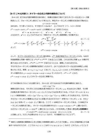 【第 8 講】回転の表現 II
139
【8-7】[▼A]付録 3：オイラーの公式と代数的補間式について
（8-4-10）式である代数的補間式の話の前に、前講の付録まで続けてきたオイラーの公式シリーズ最
終話として、クォータニオン表示について考えよう。単位クォータニオンの極形式を改めて眺めると
𝑞 = cos 𝜓 + sin𝜓 𝒖
ほれほれ、そう思ってみたら、そう見えてくるよね？ というわけで（？）
、シリーズの式
𝑒𝜃𝑖 = cos 𝜃 + sin𝜃 𝑖, 𝑒𝜃𝐼 = cos 𝜃 + sin 𝜃 𝐼 との類推から 𝒖𝑛 を考えてみると
𝒖2
= −𝒖 ⋅ 𝒖 + 𝒖 × 𝒖 = −1, 𝒖3
= −𝒖, 𝒖4
= 1, 𝒖5
= 𝒖, ⋯
となるので、𝒖0 ≡ 1 として以下のように「単位クォータニオン指数関数」を定義すると
𝑒𝜓𝒖
≡ ∑
𝜓𝑛
𝑛!
𝒖𝑛
∞
𝑛=0
(8 − 7 − 1)
𝑒𝜓𝒖
= 1 + 𝜓𝒖 −
𝜓2
2!
−
𝜓3
3!
𝒖 +
𝜓4
4!
+
𝜓5
5!
𝒖 − ⋯ = (1 −
𝜓2
2!
+
𝜓4
4!
− ⋯ ) + (𝜓 −
𝜓3
3!
+
𝜓5
5!
− ⋯ ) 𝒖
よって
𝑒𝜓𝒖 = cos 𝜓 + sin𝜓 𝒖 (8 − 7 − 2)
として、オイラーの公式のクォータニオン版を得る。𝑒𝜓𝒖
自体が単位クォータニオンとなる。なお行
列指数関数と同様一般的には 𝑒𝜓𝒖
𝑒𝜙𝒗
≠ 𝑒𝜓𝒖+𝜙𝒗
であることに注意。これは行列と同様 𝒖, 𝒗 の積が可
換ではないからであり、𝑒𝜓𝒖
𝑒𝜙𝒖
= 𝑒(𝜓+𝜙)𝒖
が成り立つことは、展開してみればわかる。
そもそもクォータニオンは複素数の拡張だったわけで、(8-7-2)式はオイラーの公式の由緒正しき拡
張ともいえる。実際、𝒖 = 𝑢𝑥𝑖 + 𝑢𝑦𝑗 + 𝑢𝑧𝑘 において、(𝑢𝑥, 𝑢𝑦, 𝑢𝑧) = (1,0,0) とすれば単位クォータニ
オンの極形式は 𝑞 = cos 𝜓 + sin𝜓 𝒖 = cos 𝜓 + 𝑖 sin𝜓 だったわけで、𝑒𝜓𝒖
= 𝑒𝑖𝜓
となり、
𝑒𝑖𝜓
= cos 𝜓 + 𝑖 sin𝜓 としてオイラーの公式に帰着する。
さて本付録のもうひとつの主題であり、
（8-4-10）式でもある以下の代数的補間式に進もう。
𝑟(𝑡) = (𝑞𝑝−1)𝑡𝑝
補間の目的である、それぞれ 3 次元回転を表す単位クォータニオン 𝑝, 𝑞 をなめらかに繋ぎ、その間
の回転を表す単位クォータニオン 𝑟(𝑡) としてこのような式を考えてみる。パラメータ 𝑡 ∈ ℝ は 0 ≤
𝑡 ≤ 1 の範囲を動き、𝑟(0) = (𝑞𝑝−1)0
𝑝 = 𝑝, 𝑟(1) = (𝑞𝑝−1)1
𝑝 = 𝑞 は満たしそうな気もする。だがそも
そもクォータニオンの冪乗はどのように定義されるのだろうか？ 非零クォータニオン s は、そのノ
ルム ‖𝑠‖ を用いて 𝑠 = ‖𝑠‖𝑠̂ として書ける。ここで 𝑠̂ は単位クォータニオンである。この単位クォ
ータニオンを極形式で表し、オイラーの公式を適用すれば 𝑠̂ = cos 𝜓 + sin𝜓 𝒖 = 𝑒𝜓𝒖 と書けるので、
元のクォータニオンは 𝑠 = ‖𝑠‖𝑒𝜓𝒖
と書けることになる。これを利用してクォータニオンの実冪乗を
𝑠𝑡
≡ ‖𝑠‖𝑡
𝑒𝑡𝜓𝒖
= ‖𝑠‖𝑡(cos 𝑡𝜓 + sin𝑡𝜓 𝒖)⁡ ⁡ (0 ≤ 𝑡 ≤ 1, 𝑡 ∈ ℝ) (8 − 7 − 3)
と定義しよう。ただし今必要なのは 0 ≤ 𝑡 ≤ 1 なので、その範囲でということで64
。
64
厳密には複素数の冪関数のときと同様に対数関数も導入したうえで定義し、さらに多価評価とかも議
論すべきなのだろうが、ここでは 0 ≤ 𝑡 ≤ 1 (つまり 0 ≤ 𝑡𝜓 ≤ 𝜓 ≤ 𝜋 ) なので これでよしってことで
 