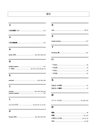 索引
３
3 次元球面（S3） ............................................................... 127
４
4 次元極座標........................................................................ 127
Ａ
Active 変換 .....................................................80, 104, 108, 109
Ｄ
double-rotation .................................................................... 137
D「関数」..........................................36, 44, 51, 60, 66, 68, 70
Ｅ
extrinsic.................................................................104, 108, 109
Ｉ
intrinsic..........................................................104, 106, 108, 109
isoclinic-rotation................................................................... 137
Ｌ
Levi-Civita 記号.........................................34, 39, 42, 51, 52, 81
Ｐ
Passive 変換....................................................80, 104, 108, 109
Ｒ
rank.................................................................................... 48, 62
Ｓ
simple-rotation..................................................................... 137
Ｔ
Tait-Bryan 角......................................................................... 107
い
一次結合................................................................................. 28
一次従属................................................................................. 29
一次独立................................................................................. 29
一次変換................................................................................. 65
え
エルミート行列 .................................................................... 97
エルミート随伴 .................................................................... 97
お
オイラーの公式 ....................................................18, 100, 139
か
階数......................................................................................... 48
外積.................................................................................34, 125
外積同士の内積 ........................................................34, 41, 42
回転................................................................................... 67, 80
 