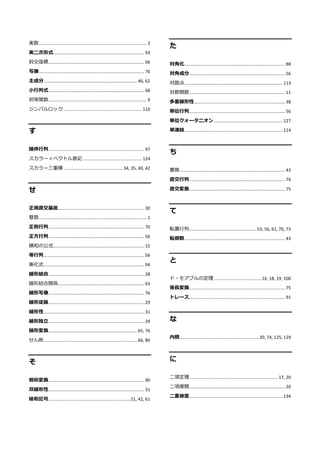 実数........................................................................................... 3
実二次形式............................................................................. 93
斜交座標................................................................................. 66
写像......................................................................................... 76
主成分...............................................................................46, 62
小行列式................................................................................. 68
初等関数................................................................................... 9
ジンバルロック .................................................................. 110
す
随伴行列................................................................................. 97
スカラー＋ベクトル表記.................................................. 124
スカラー三重積 ..................................................34, 35, 40, 42
せ
正規直交基底......................................................................... 30
整数........................................................................................... 1
正則行列................................................................................. 70
正方行列................................................................................. 56
積和の公式............................................................................. 15
零行列..................................................................................... 56
漸化式..................................................................................... 94
線形結合................................................................................. 28
線形結合関係......................................................................... 63
線形写像................................................................................. 76
線形従属................................................................................. 29
線形性..................................................................................... 31
線形独立................................................................................. 29
線形変換...........................................................................65, 76
せん断...............................................................................66, 80
そ
相似変換................................................................................. 90
双線形性................................................................................. 31
総和記号.....................................................................21, 42, 61
た
対角化..................................................................................... 88
対角成分................................................................................. 56
対蹠点................................................................................... 113
対数関数................................................................................. 11
多重線形性............................................................................. 38
単位行列................................................................................. 56
単位クォータニオン .......................................................... 127
単連結................................................................................... 114
ち
置換......................................................................................... 43
直交行列................................................................................. 74
直交変換................................................................................. 75
て
転置行列.........................................................53, 56, 61, 70, 73
転倒数..................................................................................... 43
と
ド・モアブルの定理 ........................................16, 18, 19, 100
等長変換................................................................................. 75
トレース................................................................................. 91
な
内積...................................................................30, 74, 125, 129
に
二項定理........................................................................... 17, 20
二項展開................................................................................. 20
二重被覆............................................................................... 134
 