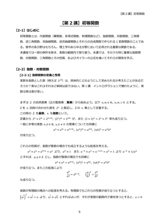 【第 2 講】初等関数
9
【第 2 講】初等関数
【2-1】はじめに
初等関数とは、代数関数（冪関数、多項式関数、有理関数など）
、指数関数、対数関数、三角関
数、逆三角関数、双曲線関数、逆双曲線関数とそれらの合成関数で作られる 1 変数関数のことであ
る。数学の各分野はもちろん、理工学のあらゆる分野において応用される重要な関数である。
本講座では一部の例外を除き、実数の範囲内で取り扱う。本講では、そのうち特に重要な指数関
数、対数関数、三角関数とその性質、およびオイラーの公式を導いてそれらの関係を学ぶ。
【2-2】指数・対数関数
[2-2-1] 指数関数の定義と性質
実数を指数とした数（例えば 2√2
）は、具体的にどのようにして求められるか考えたことがあるだ
ろうか？実はこれはそれほど単純な話ではない。第 1 講 イントロダクションで触れたように、実
数は実は奥が深い。
まずは 2 の自然数乗（正の整数乗：累乗）から始めよう。以下 𝑛, 𝑚 ∈ ℕ, 𝑛, 𝑚 > 0 とする。
2 を 𝑛 回掛け合わせた数を 2𝑛
と表記し、2 の 𝑛 乗として定義する。
この時の 2 を基数、𝑛 を指数という。
定義から 2𝑛
× 2𝑚
= 2𝑛+𝑚
, (2𝑛
)𝑚
= 2𝑛𝑚
が、また (2 × 3)𝑛
= 2𝑛
× 3𝑛
等も成り立つ。
一般に非零の実数 𝑎, 𝑏 ∈ ℝ, 𝑎, 𝑏 ≠ 0 の累乗についても同様に
𝑎𝑛
× 𝑎𝑚
= 𝑎𝑛+𝑚
, (𝑎𝑛
)𝑚
= 𝑎𝑛𝑚
, (𝑎𝑏)𝑛
= 𝑎𝑛
𝑏𝑛
が成り立つ。
これらの性質が、指数が整数の場合でも成立するような拡張を考える。
𝑎0 × 𝑎𝑛 = 𝑎0+𝑛 = 𝑎𝑛 より、𝑎0 ≡ 1 また 𝑎−𝑛 × 𝑎𝑛 = 𝑎−𝑛+𝑛 = 𝑎0 = 1 より 𝑎−𝑛 ≡ 1/𝑎𝑛
とすれば、𝑝, 𝑞 ∈ ℤ とし、指数が整数の場合でも同様に
𝑎𝑝
× 𝑎𝑞
= 𝑎𝑝+𝑞
, (𝑎𝑝
)𝑞
= 𝑎𝑝𝑞
, (𝑎𝑏)p
= 𝑎𝑝
𝑏𝑝
が成り立つ。またこの拡張により
𝑎𝑝
𝑎𝑞 = 𝑎𝑝−𝑞, (
𝑎
𝑏
)
p
=
𝑎𝑝
𝑏𝑝
も成り立つ。
指数が有理数の場合への拡張を考える。有理数でもこれらの性質が成り立つとすると、
(𝑎
1
2)
2
= 𝑎
2
2 = 𝑎 より、𝑎
1
2 ≡ √𝑎 とすればよいが、それが実数の範囲内で値を持つとすると、𝑎 > 0
 