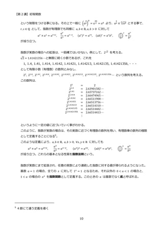 【第 2 講】初等関数
10
という制限をつける事になる。その上で一般に (𝑎
𝑞
𝑝)
𝑝
= 𝑎
𝑝𝑞
𝑝 = 𝑎𝑞 より、𝑎
𝑞
𝑝 ≡ √𝑎𝑞
𝑝
とする事で、
𝑟, 𝑠 ∈ ℚ として、指数が有理数でも同様に 𝑎, 𝑏 ∈ ℝ, 𝑎, 𝑏 > 0 に対して
𝑎𝑟 × 𝑎𝑠 = 𝑎𝑟+𝑠,
𝑎𝑟
𝑎𝑠 = 𝑎𝑟−𝑠,⁡ ⁡ ⁡ (𝑎𝑟)𝑠 = 𝑎𝑟𝑠, (𝑎𝑏)𝑟 = 𝑎𝑟𝑏𝑟, (
𝑎
𝑏
)
𝑟
=
𝑎𝑟
𝑏𝑟
が成り立つ。
指数が実数の場合への拡張は、一筋縄ではいかない。例として、2√2 を考える。
√2 = 1.41421356 ⋯と無限に続く小数であるが、これを
1, 1.4, 1.41, 1.414, 1.4142, 1.41421, 1.414213, 1.4142135, 1.41421356,・・・
として有限小数（有理数）の数列とみなし、
21, 21.4, 21.41, 21.414, 21.4142, 21.41421, 21.414213, 21.4142135, 21.41421356 ⋯ という数列を考える。
この数列は、
21
= 2
21.4
= 2.63901582 ⋯
21.41 = 2.65737162 ⋯
21.414
= 2.66474965 ⋯
21.4142 = 2.66511908 ⋯
21.41421 = 2.66513756 ⋯
21.414213
= 2.66514310 ⋯
21.4142135 = 2.66514402 ⋯
21.41421356
= 2.66514413 ⋯
⋮
というように一定の値に近づいていく事がわかる。
このように、指数が実数の場合は、その実数に近づく有理数の数列を用い、有理数乗の数列の極限
として定義することになる9
。
このような定義により、𝑎, 𝑏 ∈ ℝ, 𝑎, 𝑏 > 0, ∀𝑥, 𝑦 ∈ ℝ に対しても
⁡ ⁡ ⁡ 𝑎𝑥 × 𝑎𝑦 = 𝑎𝑥+𝑦,
𝑎𝑥
𝑎𝑦
= 𝑎𝑥−𝑦, (𝑎𝑥)𝑦 = 𝑎𝑥𝑦, (𝑎𝑏)𝑥 = 𝑎𝑥𝑏𝑥, (
𝑎
𝑏
)
𝑥
=
𝑎𝑥
𝑏𝑥
が成り立つ。これらの基本となる性質を指数法則という。
指数が実数にまで拡張され、任意の実数により連続した指数に対する値が得られるようになった。
基数 𝑎 = 1 の場合、全ての 𝑥 に対して 1𝑥 = 1 となるため、それ以外の 0 < 𝑎 < 1 の場合と、
1 < 𝑎 の場合の 𝑎𝑥 を指数関数として定義する。このときの 𝑎 は基数でなく底と呼ばれる。
9
4 節にて違う定義を導く
 