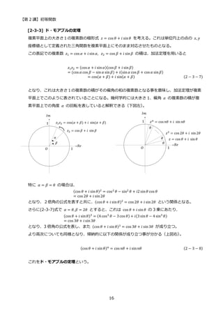 【第 2 講】初等関数
16
[2-3-3] ド・モアブルの定理
複素平面上の大きさ１の複素数の極形式 𝑧 = cos 𝜃 + 𝑖 sin𝜃 を考える。これは単位円上の点の 𝑥, 𝑦
座標値として定義された三角関数を複素平面上にそのまま対応させたものとなる。
この表記での複素数 𝑧1 = cos 𝛼 + 𝑖 sin𝛼,⁡ 𝑧2 = cos 𝛽 + 𝑖 sin𝛽 の積は、加法定理を用いると
𝑧1𝑧2 = (cos 𝛼 + 𝑖 sin 𝛼)(cos 𝛽 + 𝑖 sin𝛽)
= (cos 𝛼 cos 𝛽 − sin𝛼 sin𝛽) + 𝑖(sin𝛼 cos 𝛽 + cos 𝛼 sin𝛽)
= cos(𝛼 + 𝛽) + 𝑖 sin(𝛼 + 𝛽) (2 − 3 − 7)
となり、これは大きさ１の複素数の積がその偏角の和の複素数となる事を意味し、加法定理が複素
平面上でこのように表されていることになる。幾何学的には大きさ 1、偏角 𝛼 の複素数の積が複
素平面上での角度 𝛼 の回転を表していると解釈できる（下図左）
。
特に 𝛼 = 𝛽 = 𝜃 の場合は、
(cos 𝜃 + 𝑖 sin𝜃)2 = cos2 𝜃 − sin2 𝜃 + 𝑖2sin𝜃 cos 𝜃
= cos 2𝜃 + 𝑖 sin2𝜃
となり、２倍角の公式を表すと共に、(cos 𝜃 + 𝑖 sin𝜃)2 = cos 2𝜃 + 𝑖 sin2𝜃 という関係となる。
さらに(2-3-7)式で 𝛼 = 𝜃, 𝛽 = 2𝜃 とすると、これは cos 𝜃 + 𝑖 sin 𝜃 の 3 乗にあたり、
(cos 𝜃 + 𝑖 sin𝜃)3
= (4 cos3
𝜃 − 3cos 𝜃) + 𝑖(3 sin𝜃 − 4 sin3
𝜃)
= cos 3𝜃 + 𝑖 sin3𝜃
となり、3 倍角の公式を表し、また (cos 𝜃 + 𝑖 sin𝜃)3 = cos 3𝜃 + 𝑖 sin3𝜃 が成り立つ。
より高次についても同様となり、帰納的に以下の関係が成り立つ事が分かる（上図右）
。
(cos 𝜃 + 𝑖 sin 𝜃)𝑛 = cos 𝑛𝜃 + 𝑖 sin𝑛𝜃 (2 − 3 − 8)
これをド・モアブルの定理という。
 