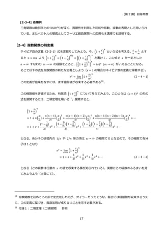【第 2 講】初等関数
17
[2-3-4] 応用例
三角関数は幾何学とのつながりが深く、周期性を利用した回転や振動、波動の表現として用いられ
ている。またベクトルの基底としてフーリエ級数展開への応用も本講座でも説明する。
【2-4】指数関数の別定義
ネイピア数の定義（2-2-1）式を深掘りしてみよう。今、(1 +
𝑥
𝑛
)
𝑛
という式を考える。
𝑥
𝑛
=
1
𝑚
とす
ると 𝑛 = 𝑚𝑥 より (1 +
𝑥
𝑛
)
𝑛
= (1 +
1
𝑚
)
𝑚𝑥
= {(1 +
1
𝑚
)
𝑚
}
𝑥
と書けて、この式で 𝑥 を一定とした
𝑛 → ∞ すなわち 𝑚 → ∞ の極限をとると、{(1 +
1
𝑚
)
𝑚
}
𝑥
→ (𝑒)𝑥
⁡ (𝑚 → ∞) がいえることになる。
そこで以下の式を指数関数の新たな定義としよう（𝑥 = 1 の場合はネイピア数の定義に帰着する）
。
𝑒𝑥
= lim
𝑛→∞
(1 +
𝑥
𝑛
)
𝑛
(2 − 4 − 1)
この定義が意味をなすには、まず極限値が収束する必要がある10
。
この極限値を評価するため、有限項 (1 +
𝑥
𝑛
)
𝑛
について考えてみよう。このような (𝑎 + 𝑏)𝑛
の形の
式を展開するには、二項定理を用いる11
。展開すると、
(1 +
𝑥
𝑛
)
𝑛
= 1 + 𝑛 (
𝑥
𝑛
) +
𝑛(𝑛 − 1)
2!
(
𝑥
𝑛
)
2
+
𝑛(𝑛 − 1)(𝑛 − 2)
3!
(
𝑥
𝑛
)
3
+
n(n − 1)(n − 2)(n − 3)
4!
(
𝑥
𝑛
)
4
+ ⋯
= 1 + 𝑥 +
(1 −
1
𝑛
)
2!
𝑥2 +
(1 −
1
𝑛
) (1 −
2
𝑛
)
3!
𝑥3 +
(1 −
1
𝑛
) (1 −
2
𝑛
) (1 −
3
𝑛
)
4!
𝑥4 + ⋯
となる。各分子の括弧内の 1/𝑛 や 2/𝑛 等の項は n → ∞ の極限で 0 となるので、その極限で各分
子は１となり
⁡ ⁡ ⁡ ⁡ ⁡ ⁡ ⁡ ⁡ ⁡ ⁡ ⁡ ⁡ ⁡ ⁡ ⁡ ⁡ ⁡ ⁡ ⁡ ⁡ ⁡ ⁡ ⁡ ⁡ ⁡ ⁡ ⁡ ⁡ ⁡ 𝑒𝑥
= lim
𝑛→∞
(1 +
𝑥
𝑛
)
𝑛
= 1 + 𝑥 +
1
2!
𝑥2 +
1
3!
𝑥3 +
1
4!
𝑥4 + ⋯ (2 − 4 − 2)
となる（この級数は任意の 𝑥 の値で収束する事が知られている）
。実際にこの級数のふるまいを見
てみようよう（次頁にて）
。
10
指数関数を初めてこの形で定式化したのが、オイラーだったそうな。厳密には極限値が収束するうえ
に、この定義に基づき、指数法則が成り立つことを示す必要がある。
11
付録１：二項定理（二項展開） 参照
 