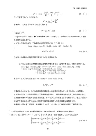 【第 2 講】初等関数
19
𝑒𝑖𝑥 = 1 + 𝑖𝑥 +
(𝑖𝑥)2
2!
+
(𝑖𝑥)3
3!
+
(𝑖𝑥)4
4!
+ ⋯ (2 − 5 − 4)
として定義する13
。これにより、
𝑒𝑖𝜃 = lim
𝑛→∞
(1 +
𝑖𝜃
𝑛
)
𝑛
と書けて、これと（2-5-3）式と合わせると
𝑒𝑖𝜃 = cos 𝜃 + 𝑖 sin𝜃 (2 − 5 − 5)
が成り立つ14
。
この(2-5-5)式は、有名なオイラーの公式と呼ばれるもので、指数関数と三角関数の驚くべき関
係を端的に表している。
オイラーの公式により、三角関数の加法定理である（2-3-7）式：
(cos 𝛼 + 𝑖 sin𝛼)(cos 𝛽 + 𝑖 sin𝛽) = cos(𝛼 + 𝛽) + 𝑖 sin(𝛼 + 𝛽)
は、
𝑒𝑖𝛼
𝑒𝑖𝛽
= 𝑒𝑖(𝛼+𝛽) (2 − 5 − 6)
となり、純虚数での指数法則が成り立つことを意味する。
これにより逆に三角関数の加法定理を瞬時に出せる（証明できるという意味ではない）
。
cos(𝛼 ± 𝛽) + 𝑖 sin(𝛼 ± 𝛽) = 𝑒𝑖(𝛼±𝛽)
= 𝑒𝑖𝛼
𝑒±𝑖𝛽
= (cos 𝛼 + 𝑖 sin𝛼)(cos𝛽 ± 𝑖 sin𝛽)
= (cos 𝛼 cos 𝛽 ∓ sin𝛼 sin𝛽) + 𝑖(sin 𝛼 cos 𝛽 ± cos 𝛼 sin𝛽)
∴ {
⁡ cos(𝛼 ± 𝛽) = cos 𝛼 cos 𝛽 ∓ sin𝛼 sin𝛽
⁡ sin(𝛼 ± 𝛽) = sin𝛼 cos 𝛽 ± cos 𝛼 sin𝛽
またド・モアブルの定理 (cos 𝜃 + 𝑖 sin𝜃)𝑛 = cos 𝑛𝜃 + 𝑖 sin𝑛𝜃 は、
(𝑒𝑖𝜃)
𝑛
= 𝑒𝑖𝑛𝜃 (2 − 5 − 7)
と書けることになり、これも指数法則の純虚数への拡張に対応している（ただし 𝑛 は整数）
。
オイラーの公式による指数関数と三角関数の繋がりは、指数関数の基本性質である指数法則と、
三角関数の基本的な性質である加法定理、ド・モアブルの定理としても繋がっているという深い
つながりであることが分かる。解析学と幾何学の橋渡しを担う重要な役割をもつ。
本講座では第６講で行列版、第８講でクォータニオン版として各講の付録にて再登場する。
13
この辺りの話をきちっとする解析接続というモノがあるが、本講座では立ち入らない
14
（2-5-4）式において 𝑖2
= −1 より（2-5-5）式と実部・虚部を比較して以下も成り立つ。
{
cos 𝑥 = 1 −
1
2!
𝑥2 +
1
4!
𝑥4 −
1
6!
𝑥6 +
1
8!
𝑥8 − ⋯
sin𝑥 = 𝑥 −
1
3!
𝑥3
+
1
5!
𝑥5
−
1
7!
𝑥7
+
1
9!
𝑥9
− ⋯
(2 − 5 − 8)
 