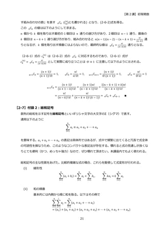 【第 2 講】初等関数
21
す組み合わせの数」を表す 𝐶
𝑛 𝑘⁡ ((𝑛
𝑘
)とも書かれる) となり、(2-6-2)式を得る。
この 𝐶
𝑛 𝑘 の値は以下のようにして求まる。
𝑛 個から 𝑘 個を取り出す最初の 1 個目は 𝑛 通りの選び方があり、2 個目は 𝑛 − 1 通り、最後の
𝑘 個目は 𝑛 − 𝑘 + 1 通り選び方があり、組み合わせると 𝑛(𝑛 − 1)(𝑛 − 2) ⋯ (𝑛 − 𝑘 + 1) =
𝑛!
(𝑛−𝑘)!
通
りとなるが、𝑘 個を取り出す順番にはよらないので、最終的な値は 𝐶
𝑛 𝑘 =
𝑛!
(𝑛−𝑘)!𝑘!
通りとなる。
（2-6-1）式の 𝑐𝑘
(𝑛)
は（2-6-2）式の 𝐶
𝑛 𝑘 に対応するものであり、
（2-6-1）式が
𝑐𝑘
(𝑛)
= 𝐶
𝑛 𝑘 =
𝑛!
(𝑛−𝑘)!𝑘!
として実際に成り立つことは 0! ≡ 1 に注意して以下のように示される。
𝐶
𝑛+1 0 =
(𝑛 + 1)!
(𝑛 + 1)! 0!
= 1, 𝐶
𝑛 0 =
𝑛!
𝑛! 0!
= 1,⁡ ⁡ ⁡ 𝐶
𝑛+1 𝑛+1 =
(𝑛 + 1)!
0! (𝑛 + 1)!
= 1, 𝐶
𝑛 𝑛 =
𝑛!
0!𝑛!
= 1
𝐶
𝑛+1 𝑘 =
(𝑛 + 1)!
(𝑛 + 1 − 𝑘)!𝑘!
=
(𝑛 + 1)𝑛!
(𝑛 − 𝑘 + 1)! 𝑘!
=
{(𝑛 − 𝑘 + 1) + 𝑘}𝑛!
(𝑛 − 𝑘 + 1)! 𝑘!
=
𝑛!
(𝑛 − 𝑘)! 𝑘!
+
𝑛!
(𝑛 − 𝑘 + 1)! (𝑘 − 1)!
= 𝐶
𝑛 𝑘 + 𝐶
𝑛 𝑘−1⁡ ⁡ ⁡ ∎
【2-7】付録 2：総和記号
数列の総和を示す記号を総和記号といいギリシャ文字の大文字のΣ（シグマ）で表す。
通常以下のように
∑𝑎𝑖 ≡ 𝑎1 + 𝑎2 + ⋯ + 𝑎𝑛
𝑛
𝑖=1
を意味する。𝑎1 + 𝑎2 + ⋯ + 𝑎𝑛 の表記は具体的ではあるが、式中で頻繁に出てくると冗長で式全体
の可読性を損なうため、このようなコンパクトな表記法が存在する。慣れると式の見通しが良くな
りとても便利（かつ、めっちゃ強力）なので、ぜひ慣れて頂きたい。本講座内でもよく使われる。
総和記号の主な性質をあげた。比較的複雑な式の場合、これらを駆使して式変形が行われる。
(i) 線形性
∑(𝑎𝑖 + 𝑏𝑖) =
𝑛
𝑖=1
∑𝑎𝑖
𝑛
𝑖=1
+ ∑ 𝑏𝑖
𝑛
𝑖=1
,⁡ ⁡ ⁡ ⁡ ⁡ ∑𝑘𝑎𝑖 =
𝑛
𝑖=1
𝑘 ∑ 𝑎𝑖
𝑛
𝑖=1
(ii) 和の順番
基本的には内側から順に和を取る。以下はその例で
∑∑𝑎𝑗 = ∑(𝑎1 + 𝑎2 + ⋯ + 𝑎𝑖)
𝑛
𝑖=1
𝑖
𝑗=1
𝑛
𝑖=1
= (𝑎1) + (𝑎1 + 𝑎2) + (𝑎1 + 𝑎2 + 𝑎3) + ⋯+ (𝑎1 + 𝑎2 + ⋯ + 𝑎𝑛)
 