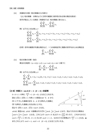 【第 2 講】初等関数
22
(iii) 多重和の交換（和の順番の入れ替え）
（(ii) 和の順番 の例のように添字の範囲に依存性がある等の場合を除き）
添字が独立している場合（有限和では）和の順番に依らない。
∑∑ 𝑎𝑖𝑗
𝑚
𝑗=1
𝑛
𝑖=1
= ∑ ∑𝑎𝑖𝑗
𝑛
𝑖=1
𝑚
𝑗=1
例）以下の 2 式は等しい
∑∑ 𝑎𝑖𝑗
3
𝑗=1
2
𝑖=1
= ∑(𝑎𝑖1 + 𝑎𝑖2 + 𝑎𝑖3) = (𝑎11 + 𝑎12 + 𝑎13)
2
𝑖=1
+ (𝑎21 + 𝑎22 + 𝑎23)
∑∑ 𝑎𝑖𝑗
2
𝑖=1
3
𝑗=1
= ∑(𝑎1𝑗 + 𝑎2𝑗) = (𝑎11 + 𝑎21)
3
𝑗=1
+ (𝑎12 + 𝑎22) + (𝑎13 + 𝑎23)
応用）添字の範囲が共通な場合など、一つの総和記号に複数の添字をまとめる略記法
∑ 𝑎𝑖𝑗
𝑛
𝑖,𝑗=1
≡ ∑ ∑𝑎𝑖𝑗
𝑛
𝑗=1
𝑛
𝑖=1
(iv) 和の対象の分解・結合
乗法の分配則：(𝑎 + 𝑏)(𝑐 + 𝑑) = 𝑎𝑐 + 𝑎𝑑 + 𝑏𝑐 + 𝑏𝑑 に基づく
∑𝑎𝑖 ∑𝑏𝑗
𝑚
𝑗=1
𝑛
𝑖=1
= ∑∑𝑎𝑖𝑏𝑗
𝑚
𝑗=1
𝑛
𝑖=1
例）以下の 2 式は等しい
∑ 𝑎𝑖 ∑ 𝑏𝑗
3
𝑗=1
2
𝑖=1
= (𝑎1 + 𝑎2)(𝑏1 + 𝑏2 + 𝑏3) = 𝑎1𝑏1 + 𝑎1𝑏2 + 𝑎1𝑏3 + 𝑎2𝑏1 + 𝑎2𝑏2 + 𝑎2𝑏3
∑ ∑𝑎𝑖𝑏𝑗
3
𝑗=1
2
𝑖=1
= ∑(𝑎𝑖𝑏1 + 𝑎𝑖𝑏2 + 𝑎𝑖𝑏3) =
2
𝑖=1
𝑎1𝑏1 + 𝑎1𝑏2 + 𝑎1𝑏3 + 𝑎2𝑏1 + 𝑎2𝑏2 + 𝑎2𝑏3
【2-8】付録３：𝐬𝐢𝐧⁡𝜽/𝜽 → 𝟏⁡ (𝜽 → 𝟎) の証明
0 < 𝜃 < 1 の時に
sin𝜃
𝜃
→ 1⁡ (𝜃 → 0) となることを示す。
図は |𝑂𝐴
̅̅̅̅| = |𝑂𝐵
̅̅̅̅| = 1 内角 𝜃 の扇型𝑂𝐴𝐵 で、𝐵 から
𝑂𝐴
̅̅̅̅ に下ろした垂線の足を 𝐷、𝐴 から伸ばした接線と
𝑂𝐵
̅̅̅̅ を伸ばした直線との交点を𝐶とする。
図より |𝐵𝐷
̅̅̅̅| = sin𝜃、|𝐶𝐴
̅̅̅̅| = tan 𝜃 となる。
⊿𝑂𝐴𝐵, 扇型𝑂𝐴𝐵, ⊿𝑂𝐴𝐶 の面積はそれぞれ
1
2
sin𝜃,⁡
1
2
𝜃,
1
2
tan 𝜃 となり、図よりその大小関係は
1
2
sin 𝜃 <
1
2
𝜃 <
1
2
tan𝜃 となる。これにより sin 𝜃 < 𝜃 および 𝜃 <
sin𝜃
cos𝜃
がいえて、これからさらに
cos 𝜃 <
sin𝜃
𝜃
< 1 がいえ、𝜃 → 0 のとき cos 𝜃 → 1 と、はさみうちの原理より
sin 𝜃
𝜃
→ 1 となる。∎
またこれにより cos 𝜃 → 1, sin 𝜃 → 𝜃⁡ ⁡ (𝜃 → 0) となることがいえる。
 