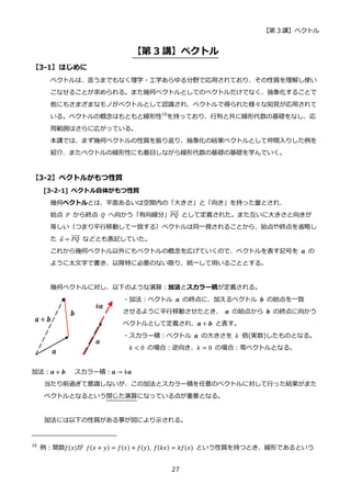 【第 3 講】ベクトル
27
【第 3 講】ベクトル
【3-1】はじめに
ベクトルは、言うまでもなく理学・工学あらゆる分野で応用されており、その性質を理解し使い
こなせることが求められる。また幾何ベクトルとしてのベクトルだけでなく、抽象化することで
他にもさまざまなモノがベクトルとして認識され、ベクトルで得られた様々な知見が応用されて
いる。ベクトルの概念はもともと線形性16
を持っており、行列と共に線形代数の基礎をなし、応
用範囲はさらに広がっている。
本講では、まず幾何ベクトルの性質を振り返り、抽象化の結果ベクトルとして仲間入りした例を
紹介、またベクトルの線形性にも着目しながら線形代数の基礎の基礎を学んでいく。
【3-2】ベクトルがもつ性質
[3-2-1] ベクトル自体がもつ性質
幾何ベクトルとは、平面あるいは空間内の「大きさ」と「向き」を持った量とされ、
始点 𝑃 から終点 𝑄 へ向かう「有向線分」𝑃𝑄
⃗⃗⃗⃗⃗ として定義された。また互いに大きさと向きが
等しい（つまり平行移動して一致する）ベクトルは同一視されることから、始点や終点を省略し
た 𝑎 = 𝑃𝑄
⃗⃗⃗⃗⃗ などとも表記していた。
これから幾何ベクトル以外にもベクトルの概念を広げていくので、ベクトルを表す記号を 𝒂 の
ように太文字で書き、以降特に必要のない限り、統一して用いることとする。
幾何ベクトルに対し、以下のような演算：加法とスカラー積が定義される。
・加法：ベクトル 𝒂 の終点に、加えるベクトル 𝒃 の始点を一致
させるように平行移動させたとき、 𝒂 の始点から 𝒃 の終点に向かう
ベクトルとして定義され、𝒂 + 𝒃 と表す。
・スカラー積：ベクトル 𝒂 の大きさを 𝑘 倍(実数)したものとなる。
𝑘 < 0 の場合：逆向き、𝑘 = 0 の場合：零ベクトルとなる。
加法：𝒂 + 𝒃 スカラー積：𝒂 → 𝑘𝒂
当たり前過ぎて意識しないが、この加法とスカラー積を任意のベクトルに対して行った結果がまた
ベクトルとなるという閉じた演算になっている点が重要となる。
加法には以下の性質がある事が図により示される。
16
例：関数𝑓(𝑥)が 𝑓(𝑥 + 𝑦) = 𝑓(𝑥) + 𝑓(𝑦), 𝑓(𝑘𝑥) = 𝑘𝑓(𝑥) という性質を持つとき、線形であるという
 