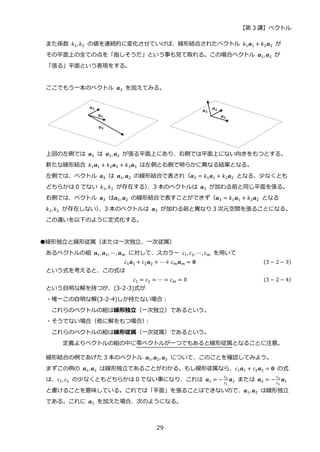 【第 3 講】ベクトル
29
また係数 𝑘1, 𝑘2 の値を連続的に変化させていけば、線形結合されたベクトル 𝑘1𝒂1 + 𝑘2𝒂2 が
その平面上の全ての点を「指しそうだ」という事も見て取れる。この場合ベクトル 𝒂1, 𝒂2 が
「張る」平面という表現をする。
ここでもう一本のベクトル 𝒂3 を加えてみる。
上図の左側では 𝒂3 は 𝒂1, 𝒂2 が張る平面上にあり、右側では平面上にない向きをもつとする。
新たな線形結合 𝑘1𝒂1 + 𝑘2𝒂2 + 𝑘3𝒂3 は左側と右側で明らかに異なる結果となる。
左側では、ベクトル 𝒂3 は 𝒂1, 𝒂2 の線形結合で表され（𝒂3 = 𝑘1𝒂1 + 𝑘2𝒂2 となる、少なくとも
どちらかは 0 でない 𝑘1, 𝑘2 が存在する）
、3 本のベクトルは 𝒂3 が加わる前と同じ平面を張る。
右側では、ベクトル 𝒂3 は𝒂1, 𝒂2 の線形結合で表すことができず（𝒂3 = 𝑘1𝒂1 + 𝑘2𝒂2 となる
𝑘1, 𝑘2 が存在しない）
、3 本のベクトルは 𝒂3 が加わる前と異なり 3 次元空間を張ることになる。
この違いを以下のように定式化する。
●線形独立と線形従属（または一次独立、一次従属）
あるベクトルの組 𝒂1, 𝒂2, ⋯, 𝒂𝑚 に対して、スカラー 𝑐1, 𝑐2, ⋯, 𝑐𝑚 を用いて
𝑐1𝒂1 + 𝑐2𝒂2 + ⋯+ 𝑐𝑚𝒂𝑚 = 𝟎 (3 − 2 − 3)
という式を考えると、この式は
𝑐1 = 𝑐2 = ⋯ = 𝑐𝑚 = 0 (3 − 2 − 4)
という自明な解を持つが、(3-2-3)式が
・唯一この自明な解(3-2-4)しか持たない場合：
これらのベクトルの組は線形独立（一次独立）であるという。
・そうでない場合（他に解をもつ場合）
：
これらのベクトルの組は線形従属（一次従属）であるという。
定義よりベクトルの組の中に零ベクトルが一つでもあると線形従属となることに注意。
線形結合の例であげた 3 本のベクトル 𝒂1,𝒂2, 𝒂3 について、このことを確認してみよう。
まずこの例の 𝒂1, 𝒂2 は線形独立であることがわかる。もし線形従属なら、𝑐1𝒂1 + 𝑐2𝒂2 = 𝟎 の式
は、𝑐1, 𝑐2 の少なくともどちらかは 0 でない事になり、これは 𝒂1 = −
𝑐2
𝑐1
𝒂2 または 𝒂2 = −
𝑐1
𝑐2
𝒂1
と書けることを意味している。これでは「平面」を張ることはできないので、𝒂1, 𝒂2 は線形独立
である。これに 𝒂3 を加えた場合、次のようになる。
 