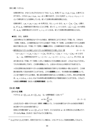 【第 3 講】ベクトル
30
左側の例では、少なくともどちらかは 0 でない 𝑘1, 𝑘2 を用いて 𝒂3 = 𝑘1𝒂1 + 𝑘2𝒂2 と表すこと
ができた。これは 𝑘1𝒂1 + 𝑘2𝒂2 − 𝒂3 = 𝟎 と書けるので、(3-2-3)式が c1 = 𝑘1, 𝑐2 = 𝑘2, 𝑐3 = −1
という解を持つことを意味している。従って左側の例は線形従属となる。
右側の例で、𝑐1𝒂1 + 𝑐2𝒂2 + 𝑐3𝒂3 = 𝟎 を考える。もし 𝑐3 ≠ 0 なら、𝒂3 = −
𝑐1
𝑐3
𝒂1 −
𝑐2
𝑐3
𝒂2 と書け、
𝒂3 が 𝒂1, 𝒂2 の線形結合で表せないことに矛盾、従って 𝑐3 = 0 となり、𝑐1𝒂1 + 𝑐2𝒂2 = 𝟎 を得る
が、𝒂1,𝒂2 は線形独立だったので 𝑐1 = 𝑐2 = 0 となる。従って右側の例は線形独立となる。
●基底、次元、座標系
上記の例のように線形独立なベクトルの組は、線形結合により２本なら「平面」を、3 本なら
「空間」を張る。この線形独立なベクトルの組が「平面」や「空間」上の任意のベクトルを線形
結合で表せるとき、
「平面」や「空間」の基底と呼ぶ。この線形結合での表し方は一意となる。
・線形独立なベクトルの組によるベクトルの線形結合での表し方は一意 (3 − 2 − 5)
∵ 𝒂 = 𝑐1𝒂1 + ⋯ + 𝑐𝑛𝒂𝑛 = 𝑐1
′
𝒂1 + ⋯ + 𝑐𝑛
′
𝒂𝑛 のとき (𝑐1 − 𝑐1
′)𝒂1 + ⋯ + (𝑐n − 𝑐𝑛
′ )𝒂𝑛 = 𝟎 となり
𝒂1,⋯ , 𝒂𝑛 は線形独立なので 𝑐1 − 𝑐1
′
= 0, ⋯ , 𝑐𝑛 − 𝑐𝑛
′ = 0 ∴ 𝑐1
′
= 𝑐1, ⋯ , 𝑐𝑛
′ = 𝑐𝑛 がいえる。∎
また張られる「平面」や「空間」に対して基底のとり方は無数にあるが、どのようなとり方をし
てもその数は同じであり、この数を次元という。上記は 4 次元以上の高次元でも成り立つ。
ｎ次元空間の各点を指すベクトルを基底の線形結合で表すとその係数は一意となるので、この係
数の組を用いて各点を表すことができる。これを座標系といい、その係数の組を座標値という。
ここまで幾何ベクトルの場合、暗に直交座標系を張れることを前提としてきた。例えば平面の場
合、𝒆𝑥 = (1,0), 𝒆𝑦 = (0,1) のような自然な直交座標系をなす基底を選ぶことができる。このよう
な基底を標準基底（あるいは正規直交基底）という。
【3-3】内積
[3-3-1] 定義
ベクトル 𝒂 = ∑ 𝑎𝑖𝒆𝑖
𝑛
𝑖=1 , 𝒃 = ∑ 𝑏𝑗𝒆𝑗
𝑛
𝑗=1 （𝒆𝑖 は標準基底）において17
𝒂 ⋅ 𝒃 ≡ ∑ 𝑎𝑖𝑏𝑖
𝑛
𝑖=1
(3 − 3 − 1)
となるスカラー値をベクトルの（標準）内積という。
（※なお本講ではベクトルの成分が実数で
ある実ベクトルのみを取り扱う。
）
自身との内積の値が 𝒂 ⋅ 𝒂 = ∑ 𝑎𝑖
2
𝑛
𝑖=1 ≥ 0 であり、0 になるのは 𝒂 = 𝟎 の時のみとなる事よりベ
クトルのノルム（大きさ）を以下のように定義する。
17
(x,y)でなく(1,2)で表す。初見で分かりにくい場合は、n を 2 や 3 として総和を展開してみよう。
 