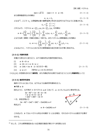 【第 3 講】ベクトル
31
‖𝒂‖ ≡ √𝒂 ⋅ 𝒂⁡ ⁡ ⁡ ⁡ (‖𝒂‖ = 0⁡ ⇔ ⁡ 𝒂 = 𝟎) (3 − 3 − 2)
また標準基底同士の内積は
𝒆𝑖 ⋅ 𝒆𝑗 = 𝛿𝑖𝑗 (3 − 3 − 3)
となる18
。ここで 𝛿𝑖𝑗 はクロネッカーのデルタと呼ばれる記号で以下のように定義される。
𝛿𝑖𝑗 = {
1⁡ ⁡ 𝑖𝑓⁡ 𝑖 = 𝑗
0⁡ ⁡ 𝑖𝑓⁡ 𝑖 ≠ 𝑗
(3 − 3 − 4)
これらより、ベクトル 𝒂 = ∑ 𝑎𝑖𝒆𝑖
𝑛
𝑖=1 , 𝒃 = ∑ 𝑏𝑗𝒆𝑗
𝑛
𝑗=1 の内積は
𝒂 ⋅ 𝒃 = (∑ 𝑎𝑖𝒆𝑖
𝑛
𝑖=1
) ⋅ (∑𝑏𝑗𝒆𝑗
𝑛
𝑗=1
) = ∑ 𝑎𝑖𝑏𝑗𝒆𝑖 ⋅ 𝒆𝑗
𝑛
𝑖,𝑗=1
= ∑ 𝑎𝑖𝑏𝑗𝛿𝑖𝑗
𝑛
𝑖,𝑗=1
= ∑𝑎𝑖𝑏𝑖
𝑛
𝑖=1
(3 − 3 − 5)
となり当然（標準）内積の定義と一致する。またベクトルと標準基底との内積は
𝒆𝑖 ⋅ 𝒂 = 𝒆𝑖 ⋅ (∑𝑎𝑗𝒆𝑗
𝑛
𝑗=1
) = ∑𝑎𝑗𝒆𝑖 ⋅ 𝒆𝑗
𝑛
𝑗=1
= ∑ 𝑎𝑗𝛿𝑖𝑗
𝑛
𝑗
= 𝑎𝑖⁡ (3 − 3 − 6)
となるように、ベクトルにおけるその標準基底の成分を取り出す事に相当する。
[3-3-2] 代数的性質
定義から明らかに成り立つ、以下の基本的な代数的性質がある。
(i) 𝒂 ⋅ 𝒃 = 𝒃 ⋅ 𝒂
(ii) 𝒂 ⋅ (𝒃 + 𝒄) = 𝒂 ⋅ 𝒃 + 𝒂 ⋅ 𝒄
(iii) 𝒂 ⋅ (𝑘𝒃) = 𝑘𝒂 ⋅ 𝒃 (𝑘 はスカラー値) (3 − 3 − 7)
(iv) 𝒂 ⋅ 𝒂 ≥ 0 （等号は 𝒂 = 𝟎 のときのみ）
（※(ii),(iii) の性質を合わせて線形性、また内積記号の左側でも成り立つことから双線形性という）
[3-3-3] 幾何学的意味
幾何ベクトルにおいては、以下のような幾何学的意味をもつ。
●内積 𝒂 ⋅ 𝒃
図のように、なす角が 𝜃 のベクトル 𝒂, 𝒃 において、𝒂 − 𝒃 のノルムの 2 乗を考える。
‖𝒂 − 𝒃‖2 = (𝒂 − 𝒃) ⋅ (𝒂 − 𝒃)
= 𝒂 ⋅ 𝒂 + 𝒃 ⋅ 𝒃 − 2𝒂 ⋅ 𝒃
= ‖𝒂‖2 + ‖𝒃‖2 − 2𝒂 ⋅ 𝒃
一方、余弦定理より
‖𝒂 − 𝒃‖2 = ‖𝒂‖2 + ‖𝒃‖2 − 2‖𝒂‖‖𝒃‖cos 𝜃
両式より
𝒂 ⋅ 𝒃 = ‖𝒂‖‖𝒃‖ cos 𝜃 (3 − 3 − 8)
この式より、𝟎 でないベクトル同士の内積が 0 となる場合、それらのベクトルは直交する事が
分かる。
18
むしろ、これは標準基底あるいは正規直交基底が満たすべき性質となる
 
