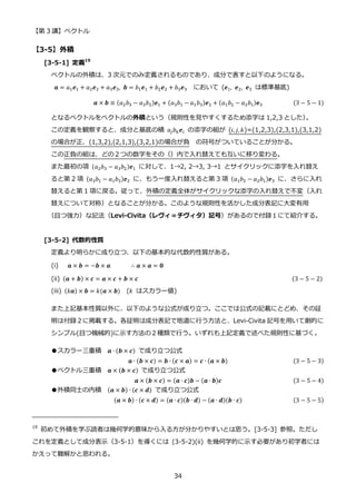 【第 3 講】ベクトル
34
【3-5】外積
[3-5-1] 定義19
ベクトルの外積は、3 次元でのみ定義されるものであり、成分で表すと以下のようになる。
𝒂 = 𝑎1𝒆1 + 𝑎2𝒆2 + 𝑎3𝒆3, 𝒃 = 𝑏1𝒆1 + 𝑏2𝒆2 + 𝑏3𝒆3 において (𝒆1, 𝒆2, 𝒆3 は標準基底)
𝒂 × 𝒃 ≡ (𝑎2𝑏3 − 𝑎3𝑏2)𝒆1 + (𝑎3𝑏1 − 𝑎1𝑏3)𝒆2 + (𝑎1𝑏2 − 𝑎2𝑏1)𝐞3 (3 − 5 − 1)
となるベクトルをベクトルの外積という（規則性を見やすくするため添字は 1,2,3 とした）
。
この定義を観察すると、成分と基底の積 𝑎𝑗𝑏𝑘𝒆𝑖 の添字の組が (𝑖, 𝑗, 𝑘)=(1,2,3),(2,3,1),(3,1,2)
の場合が正、(1,3,2),(2,1,3),(3,2,1)の場合が負 の符号がついていることが分かる。
この正負の組は、どの２つの数字をその（）内で入れ替えても互いに移り変わる。
また最初の項 (𝑎2𝑏3 − 𝑎3𝑏2)𝒆1 に対して、1→2, 2→3, 3→1 とサイクリックに添字を入れ替え
ると第 2 項 (𝑎3𝑏1 − 𝑎1𝑏3)𝒆2 に、もう一度入れ替えると第 3 項 (𝑎1𝑏2 − 𝑎2𝑏1)𝒆3 に、さらに入れ
替えると第 1 項に戻る。従って、外積の定義全体がサイクリックな添字の入れ替えで不変（入れ
替えについて対称）となることが分かる。このような規則性を活かした成分表記に大変有用
（且つ強力）な記法（Levi-Civita（レヴィ＝チヴィタ）記号）があるので付録１にて紹介する。
[3-5-2] 代数的性質
定義より明らかに成り立つ、以下の基本的な代数的性質がある。
(i) 𝒂 × 𝒃 = −𝒃 × 𝒂 ∴ 𝒂 × 𝒂 = 𝟎
(ii)⁡ (𝒂 + 𝒃) × 𝒄 = 𝒂 × 𝒄 + 𝒃 × 𝒄 ⁡ (3 − 5 − 2)
(iii) (𝑘𝒂) × 𝒃 = 𝑘(𝒂 × 𝒃) (𝑘 はスカラー値)
また上記基本性質以外に、以下のような公式が成り立つ。ここでは公式の記載にとどめ、その証
明は付録２に掲載する。各証明は成分表記で地道に行う方法と、Levi-Civita 記号を用いて劇的に
シンプル(且つ機械的)に示す方法の２種類で行う。いずれも上記定義で述べた規則性に基づく。
●スカラー三重積 𝒂 ∙ (𝒃 × 𝒄) で成り立つ公式
𝒂 ∙ (𝒃 × 𝒄) = 𝒃 ∙ (𝒄 × 𝒂) = 𝒄 ∙ (𝒂 × 𝒃) (3 − 5 − 3)
●ベクトル三重積 𝒂 × (𝒃 × 𝒄) で成り立つ公式
𝒂 × (𝒃 × 𝒄) = (𝒂 ∙ 𝒄)𝒃 − (𝒂 ∙ 𝒃)𝒄 (3 − 5 − 4)
●外積同士の内積 (𝒂 × 𝒃) ∙ (𝒄 × 𝒅) で成り立つ公式
(𝒂 × 𝒃) ∙ (𝒄 × 𝒅) = (𝒂 ∙ 𝒄)(𝒃 ∙ 𝒅) − (𝒂 ∙ 𝒅)(𝒃 ∙ 𝒄) (3 − 5 − 5)
19
初めて外積を学ぶ読者は幾何学的意味から入る方が分かりやすいとは思う。[3-5-3] 参照。ただし
これを定義として成分表示（3-5-1）を導くには (3-5-2)(ii) を幾何学的に示す必要があり初学者には
かえって難解かと思われる。
 
