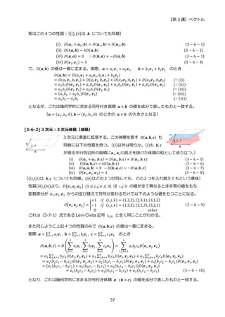 【第 3 講】ベクトル
37
実はこの４つの性質：
（(i),(ii)は 𝒃 についても同様）
(i) 𝐷(𝒂1 + 𝒂2, 𝒃) = 𝐷(𝒂1, 𝒃) + 𝐷(𝒂2,𝒃)⁡ ⁡ ⁡ ⁡ ⁡ ⁡ ⁡ ⁡ ⁡ ⁡ ⁡ ⁡ ⁡ ⁡ ⁡ ⁡ ⁡ ⁡ ⁡ ⁡ ⁡ ⁡ ⁡ ⁡ ⁡ ⁡ ⁡ ⁡ ⁡ ⁡ (3 − 6 − 1)
(ii) 𝐷(𝑘𝒂, 𝒃) = 𝑘𝐷(𝒂, 𝒃)⁡ ⁡ ⁡ ⁡ ⁡ ⁡ ⁡ ⁡ ⁡ ⁡ ⁡ ⁡ ⁡ ⁡ ⁡ ⁡ ⁡ ⁡ ⁡ ⁡ ⁡ ⁡ ⁡ ⁡ ⁡ ⁡ ⁡ ⁡ ⁡ ⁡ ⁡ ⁡ ⁡ ⁡ ⁡ ⁡ ⁡ ⁡ ⁡ ⁡ ⁡ ⁡ ⁡ (3 − 6 − 2)
(iii) 𝐷(𝒂, 𝒂) = 0⁡ ⁡ ∴ 𝐷(𝒃, 𝒂) = −𝐷(𝒂, 𝒃)⁡ ⁡ ⁡ ⁡ ⁡ ⁡ ⁡ ⁡ ⁡ ⁡ ⁡ ⁡ ⁡ ⁡ ⁡ ⁡ ⁡ ⁡ ⁡ ⁡ ⁡ ⁡ ⁡ ⁡ ⁡ ⁡ ⁡ ⁡ ⁡ ⁡ (3 − 6 − 3)
(iv) 𝐷(𝒆1, 𝒆2) = 1⁡ ⁡ ⁡ ⁡ ⁡ ⁡ ⁡ ⁡ ⁡ ⁡ ⁡ ⁡ ⁡ ⁡ ⁡ ⁡ ⁡ ⁡ ⁡ ⁡ ⁡ ⁡ ⁡ ⁡ ⁡ ⁡ ⁡ ⁡ ⁡ ⁡ ⁡ ⁡ ⁡ ⁡ ⁡ ⁡ ⁡ ⁡ ⁡ ⁡ ⁡ ⁡ ⁡ ⁡ ⁡ ⁡ ⁡ ⁡ ⁡ (3 − 6 − 4)
で、𝐷(𝒂, 𝒃) の値は一意に定まる。実際、𝒂 = 𝑎1𝒆1 + 𝑎2𝒆2, ⁡ 𝒃 = 𝑏1𝒆1 + 𝑏2𝒆2 のとき
𝐷(𝒂, 𝒃) = 𝐷(𝑎1𝒆1 + 𝑎2𝒆2,𝑏1𝒆1 + 𝑏2𝒆2)
= 𝐷(𝑎1𝒆1, 𝑏1𝒆1) + 𝐷(𝑎1𝒆1, 𝑏2𝒆2) + 𝐷(𝑎2𝒆2,𝑏1𝒆1) + 𝐷(𝑎2𝒆2, 𝑏2𝒆2)⁡ ⁡ ⁡ ⁡ (∵ (i))
= 𝑎1𝑏1𝐷(𝒆1, 𝒆1) + 𝑎1𝑏2𝐷(𝒆1, 𝒆2) + 𝑎2𝑏1𝐷(𝒆2, 𝒆1) + 𝑎2𝑏2𝐷(𝒆2, 𝒆2)⁡ ⁡ ⁡ ⁡ (∵ (ii))
= 𝑎1𝑏2𝐷(𝒆1,𝒆2) + 𝑎2𝑏1𝐷(𝒆2, 𝒆1)⁡ ⁡ ⁡ ⁡ ⁡ ⁡ ⁡ ⁡ ⁡ ⁡ ⁡ ⁡ ⁡ ⁡ ⁡ ⁡ ⁡ ⁡ ⁡ ⁡ ⁡ ⁡ ⁡ ⁡ ⁡ ⁡ ⁡ ⁡ ⁡ ⁡ ⁡ ⁡ (∵ (iii))
= (𝑎1𝑏2 − 𝑎2𝑏1)𝐷(𝒆1, 𝒆2)⁡ ⁡ ⁡ ⁡ ⁡ ⁡ ⁡ ⁡ ⁡ ⁡ ⁡ ⁡ ⁡ ⁡ ⁡ ⁡ ⁡ ⁡ ⁡ ⁡ ⁡ ⁡ ⁡ ⁡ ⁡ ⁡ ⁡ ⁡ ⁡ ⁡ ⁡ ⁡ ⁡ ⁡ ⁡ ⁡ ⁡ ⁡ (∵ (iii))
= 𝑎1𝑏2 − 𝑎2𝑏1⁡ ⁡ ⁡ ⁡ ⁡ ⁡ ⁡ ⁡ ⁡ ⁡ ⁡ ⁡ ⁡ ⁡ ⁡ ⁡ ⁡ ⁡ ⁡ ⁡ ⁡ ⁡ ⁡ ⁡ ⁡ ⁡ ⁡ ⁡ ⁡ ⁡ ⁡ ⁡ ⁡ ⁡ ⁡ ⁡ ⁡ ⁡ ⁡ ⁡ ⁡ ⁡ ⁡ ⁡ ⁡ ⁡ ⁡ ⁡ (∵ (iv))
となるが、これは幾何学的に求まる符号付き面積 𝒂 × 𝒃 の値を成分で表したものと一致する。
（𝒂 = (𝑎1, 𝑎2,0), 𝒃 = (𝑏1, 𝑏2, 0) のときの 𝒂 × 𝒃 の大きさとなる）
[3-6-2] 3 次元：3 次元体積（体積）
3 次元に素直に拡張する。この体積を表す 𝐷(𝒂, 𝒃, 𝒄) も
同様に以下の性質を持つ。
（(i)以外は明らか。(i)も 𝒃, 𝒄
が張る平行四辺形の面積に𝒂1, 𝒂2の高さを掛けた体積の和として成り立つ。
）
(i)⁡ ⁡ ⁡ 𝐷(𝒂1 + 𝒂2, 𝒃, 𝒄) = 𝐷(𝒂1, 𝒃, 𝒄) + 𝐷(𝒂2, 𝒃, 𝒄)⁡ ⁡ ⁡ ⁡ ⁡ ⁡ ⁡ ⁡ ⁡ ⁡ ⁡ ⁡ ⁡ ⁡ ⁡ ⁡ ⁡ ⁡ ⁡ ⁡ (3 − 6 − 5)
(ii)⁡ ⁡ ⁡ 𝐷(𝑘𝒂, 𝒃, 𝒄) = 𝑘𝐷(𝒂, 𝒃, 𝒄)⁡ ⁡ ⁡ ⁡ ⁡ ⁡ ⁡ ⁡ ⁡ ⁡ ⁡ ⁡ ⁡ ⁡ ⁡ ⁡ ⁡ ⁡ ⁡ ⁡ ⁡ ⁡ ⁡ ⁡ ⁡ ⁡ ⁡ ⁡ ⁡ ⁡ ⁡ ⁡ ⁡ ⁡ ⁡ (3 − 6 − 6)
(iii)⁡ ⁡ 𝐷(𝒂, 𝒂, 𝒃) = 0⁡ ∴ 𝐷(𝒃, 𝒂, 𝒄) = −𝐷(𝒂, 𝒃, 𝒄)⁡ ⁡ ⁡ ⁡ ⁡ ⁡ ⁡ ⁡ ⁡ ⁡ ⁡ ⁡ ⁡ ⁡ ⁡ ⁡ ⁡ ⁡ ⁡ ⁡ ⁡ (3 − 6 − 7)
(iv)⁡ ⁡ 𝐷(𝒆1,𝒆2, 𝒆3) = 1⁡ ⁡ ⁡ ⁡ ⁡ ⁡ ⁡ ⁡ ⁡ ⁡ ⁡ ⁡ ⁡ ⁡ ⁡ ⁡ ⁡ ⁡ ⁡ ⁡ ⁡ ⁡ ⁡ ⁡ ⁡ ⁡ ⁡ ⁡ ⁡ ⁡ ⁡ ⁡ ⁡ ⁡ ⁡ ⁡ ⁡ ⁡ ⁡ (3 − 6 − 8)
（(i),(ii)は 𝒃, 𝒄 についても同様。(iii)はどの２つが同じでも、どの２つを入れ替えてもという意味）
性質(iii),(iv)より、𝐷(𝒆𝑖, 𝒆𝑗, 𝒆𝑘)⁡ (1 ≤ 𝑖, 𝑗, 𝑘 ≤ 3) は 𝑖, 𝑗, 𝑘 の値が全て異なるとき非零の値をもち、
変数部分が 𝒆1, 𝒆2, 𝒆3 からの並び替えで符号が変わるだけで以下のような値をもつことになる。
𝐷(𝒆𝑖, 𝒆𝑗, 𝒆𝑘) = {
+1⁡ ⁡ 𝑖𝑓⁡ (𝑖, 𝑗, 𝑘) = (1,2,3), (2,3,1), (3,1,2)
−1⁡ ⁡ 𝑖𝑓⁡ (𝑖, 𝑗, 𝑘) = (1,3,2), (2,1,3), (3,2,1)
0⁡ ⁡ ⁡ ⁡ ⁡ ⁡ ⁡ ⁡ ⁡ ⁡ ⁡ ⁡ ⁡ ⁡ ⁡ ⁡ ⁡ ⁡ ⁡ ⁡ ⁡ ⁡ ⁡ ⁡ ⁡ ⁡ 𝑜𝑡ℎ𝑒𝑟
(3 − 6 − 9)
これは（3-7-1）式である Levi-Civita 記号 𝜀𝑖𝑗𝑘 と全く同じことがわかる。
また同じように上記 4 つの性質のみで 𝐷(𝒂, 𝒃, 𝒄) の値は一意に定まる。
実際 𝒂 = ∑ 𝑎𝑖𝒆𝑖
3
𝑖=1 , 𝒃 = ∑ 𝑏𝑗𝒆𝑗
3
𝑗=1 , 𝒄 = ∑ 𝑐𝑘𝒆𝑘
3
𝑘=1 のとき
𝐷(𝒂, 𝒃, 𝒄) = 𝐷 (∑𝑎𝑖𝒆𝑖
3
𝑖=1
, ∑𝑏𝑗𝒆𝑗
3
𝑗=1
, ∑ 𝑐𝑘𝒆𝑘
3
𝑘=1
) = ∑ 𝑎𝑖𝑏𝑗𝑐𝑘𝐷(𝒆𝑖, 𝒆𝑗, 𝒆𝑘)
3
𝑖,𝑗,𝑘=1
= 𝑎1 ∑ 𝑏𝑗𝑐𝑘𝐷(𝒆1, 𝒆𝑗, 𝒆𝑘)
3
𝑗,𝑘=1 + 𝑎2 ∑ 𝑏𝑗𝑐𝑘𝐷(𝒆2, 𝒆𝑗, 𝒆𝑘)
3
𝑗,𝑘=1 + 𝑎3 ∑ 𝑏𝑗𝑐𝑘𝐷(𝒆3, 𝒆𝑗, 𝒆𝑘)
3
𝑗,𝑘=1
= 𝑎1(𝑏2𝑐3 − 𝑏3𝑐2)𝐷(𝒆1, 𝒆2, 𝒆3) + 𝑎2(𝑏3𝑐1 − 𝑏1𝑐3)𝐷(𝒆2, 𝒆3, 𝒆1) + 𝑎3(𝑏1𝑐2 − 𝑏2𝑐1)𝐷(𝒆3, 𝒆1, 𝒆2)
= {𝑎1(𝑏2𝑐3 − 𝑏3𝑐2) + 𝑎2(𝑏3𝑐1 − 𝑏1𝑐3) + 𝑎3(𝑏1𝑐2 − 𝑏2𝑐1)}𝐷(𝒆1,𝒆2, 𝒆3)
= 𝑎1(𝑏2𝑐3 − 𝑏3𝑐2) + 𝑎2(𝑏3𝑐1 − 𝑏1𝑐3) + 𝑎3(𝑏1𝑐2 − 𝑏2𝑐1) (3 − 6 − 10)
となり、これは幾何学的に求まる符号付き体積 𝒂 ⋅ (𝒃 × 𝒄) の値を成分で表したものと一致する。
 