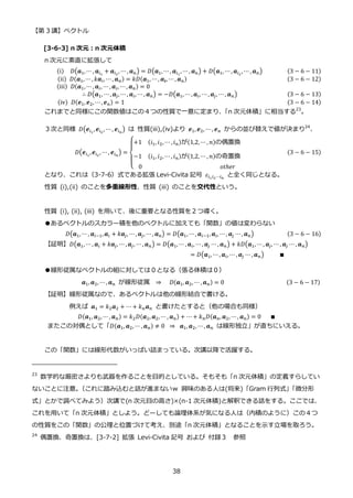 【第 3 講】ベクトル
38
[3-6-3] n 次元：n 次元体積
n 次元に素直に拡張して
(i)⁡ ⁡ 𝐷(𝒂1,⋯ , 𝒂𝑖1
+ 𝒂𝑖2
, ⋯ , 𝒂𝑛) = 𝐷(𝒂1, ⋯, 𝒂𝑖1
, ⋯, 𝒂𝑛) + 𝐷(𝒂1, ⋯ , 𝒂𝑖2
, ⋯ , 𝒂𝑛) (3 − 6 − 11)
(ii)⁡ 𝐷(𝒂1, ⋯, 𝑘𝒂𝑖, ⋯ , 𝒂𝑛) = 𝑘𝐷(𝒂1, ⋯, 𝒂𝒊, ⋯ , 𝒂𝑛)⁡ ⁡ ⁡ ⁡ ⁡ ⁡ ⁡ ⁡ ⁡ ⁡ ⁡ ⁡ ⁡ ⁡ ⁡ ⁡ ⁡ ⁡ ⁡ ⁡ ⁡ ⁡ ⁡ ⁡ (3 − 6 − 12)
(iii)⁡ 𝐷(𝒂1, ⋯ , 𝒂𝑖, ⋯ , 𝒂𝑖, ⋯ , 𝒂𝑛) = 0
∴ 𝐷(𝒂1, ⋯, 𝒂𝑗, ⋯ , 𝒂𝑖, ⋯ , 𝒂𝑛) = −𝐷(𝒂1, ⋯ , 𝒂𝑖, ⋯ , 𝒂𝑗, ⋯, 𝒂𝑛) (3 − 6 − 13)
(iv)⁡ 𝐷(𝒆1, 𝒆2, ⋯ , 𝒆𝑛) = 1⁡ ⁡ ⁡ ⁡ ⁡ ⁡ ⁡ ⁡ ⁡ ⁡ ⁡ ⁡ ⁡ ⁡ ⁡ ⁡ ⁡ ⁡ ⁡ ⁡ ⁡ ⁡ ⁡ ⁡ ⁡ ⁡ ⁡ ⁡ ⁡ ⁡ ⁡ ⁡ ⁡ ⁡ ⁡ ⁡ ⁡ ⁡ ⁡ ⁡ ⁡ ⁡ ⁡ ⁡ (3 − 6 − 14)
これまでと同様にこの関数値はこの４つの性質で一意に定まり、
「n 次元体積」に相当する23
。
３次と同様 𝐷(𝒆𝑖1
,𝒆𝑖2
, ⋯ , 𝒆𝑖𝑛
) は 性質(iii),(iv)より 𝒆1, 𝒆2, ⋯ , 𝒆𝑛 からの並び替えで値が決まり24
、
𝐷(𝒆𝑖1
,𝒆𝑖2
, ⋯ , 𝒆𝑖𝑛
) =
{
+1⁡ ⁡ (𝑖1, 𝑖2, ⋯ , 𝑖𝑛)が(1,2,⋯ , 𝑛)の偶置換
−1⁡ ⁡ (𝑖1, 𝑖2, ⋯ , 𝑖𝑛)が(1,2,⋯ , 𝑛)の奇置換
0⁡ ⁡ ⁡ ⁡ ⁡ ⁡ ⁡ ⁡ ⁡ ⁡ ⁡ ⁡ ⁡ ⁡ ⁡ ⁡ ⁡ ⁡ ⁡ ⁡ ⁡ ⁡ ⁡ ⁡ ⁡ 𝑜𝑡ℎ𝑒𝑟
⁡ (3 − 6 − 15)
となり、これは（3-7-6）式である拡張 Levi-Civita 記号 𝜀𝑖1𝑖2⋯𝑖𝑛
と全く同じとなる。
性質 (i),(ii) のことを多重線形性、性質 (iii) のことを交代性という。
性質 (i), (ii), (iii) を用いて、後に重要となる性質を２つ導く。
●あるベクトルのスカラー積を他のベクトルに加えても「関数」の値は変わらない
𝐷(𝒂1,⋯ , 𝒂𝑖−1,𝒂𝑖 + 𝑘𝒂𝑗, ⋯, 𝒂𝑗, ⋯ , 𝒂𝑛) = 𝐷(𝒂1, ⋯, 𝒂𝑖−1, 𝒂𝑖, ⋯ , 𝒂𝑗 ⋯ , 𝒂𝑛) (3 − 6 − 16)
【証明】𝐷(𝒂1,⋯ , 𝒂𝑖 + 𝑘𝒂𝑗, ⋯ , 𝒂𝑗, ⋯, 𝒂𝑛) = 𝐷(𝒂1, ⋯ , 𝒂𝑖, ⋯ , 𝒂𝑗 ⋯ , 𝒂𝑛) + 𝑘𝐷(𝒂1,⋯ , 𝒂𝑗, ⋯ , 𝒂𝑗 ⋯ , 𝒂𝑛)
⁡ ⁡ ⁡ ⁡ ⁡ ⁡ ⁡ ⁡ ⁡ ⁡ ⁡ ⁡ ⁡ ⁡ ⁡ ⁡ ⁡ ⁡ ⁡ ⁡ ⁡ ⁡ ⁡ ⁡ ⁡ ⁡ ⁡ ⁡ ⁡ ⁡ ⁡ ⁡ ⁡ ⁡ ⁡ ⁡ ⁡ ⁡ ⁡ ⁡ = 𝐷(𝒂1, ⋯ , 𝒂𝑖, ⋯ , 𝒂𝑗 ⋯ , 𝒂𝑛)⁡ ⁡ ⁡ ⁡ ⁡ ∎⁡
●線形従属なベクトルの組に対しては０となる（張る体積は０）
𝒂1, 𝒂2, ⋯ , 𝒂𝑛 が線形従属 ⇒ ⁡ ⁡ 𝐷(𝒂1, 𝒂2, ⋯ , 𝒂𝑛) = 0⁡ ⁡ ⁡ ⁡ ⁡ ⁡ ⁡ ⁡ ⁡ ⁡ ⁡ ⁡ ⁡ ⁡ ⁡ ⁡ ⁡ ⁡ ⁡ ⁡ (3 − 6 − 17)
【証明】線形従属なので、あるベクトルは他の線形結合で書ける。
例えば 𝒂1 = 𝑘2𝒂2 + ⋯ + 𝑘𝑛𝒂𝑛 と書けたとすると（他の場合も同様）
𝐷(𝒂1, 𝒂2, ⋯ , 𝒂𝑛) = 𝑘2𝐷(𝒂2, 𝒂2, ⋯, 𝒂𝑛) + ⋯ + 𝑘𝑛𝐷(𝒂𝑛, 𝒂2, ⋯, 𝒂𝑛) = 0⁡ ⁡ ⁡ ∎
またこの対偶として「𝐷(𝒂1, 𝒂2, ⋯, 𝒂𝑛) ≠ 0⁡ ⇒⁡ 𝒂1, 𝒂2, ⋯ , 𝒂𝑛 は線形独立」が直ちにいえる。
この「関数」には線形代数がいっぱい詰まっている。次講以降で活躍する。
23
数学的な厳密さよりも武器を作ることを目的としている。そもそも「n 次元体積」の定義すらしてい
ないことに注意。
（これに踏み込むと話が進まないｗ 興味のある人は(将来)「Gram 行列式」
「微分形
式」とかで調べてみよう）次講で(n 次元目の高さ)×(n-1 次元体積)と解釈できる話をする。ここでは、
これを用いて「n 次元体積」としよう。どーしても論理体系が気になる人は（内積のように）この４つ
の性質をこの「関数」の公理と位置づけて考え、別途「n 次元体積」となることを示す立場を取ろう。
24
偶置換、奇置換は、[3-7-2] 拡張 Levi-Civita 記号 および 付録３ 参照
 
