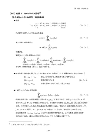 【第 3 講】ベクトル
39
【3-7】付録 1：Levi-Civita 記号25
[3-7-1] Levi-Civita 記号 (３次の場合)
●定義
𝜀𝑖𝑗𝑘 = {
+1⁡ ⁡ 𝑖𝑓⁡ (𝑖, 𝑗, 𝑘) = (1,2,3), (2,3,1), (3,1,2)
−1⁡ ⁡ 𝑖𝑓⁡ (𝑖, 𝑗, 𝑘) = (1,3,2), (2,1,3), (3,2,1)
0⁡ ⁡ ⁡ ⁡ ⁡ ⁡ ⁡ ⁡ ⁡ ⁡ ⁡ ⁡ ⁡ ⁡ ⁡ ⁡ ⁡ ⁡ ⁡ ⁡ ⁡ ⁡ ⁡ ⁡ ⁡ ⁡ ⁡ 𝑜𝑡ℎ𝑒𝑟
(3 − 7 − 1)
この記号を使うとベクトルの外積は
𝒂 × 𝒃 = ∑ 𝜀𝑖𝑗𝑘𝑎𝑗𝑏𝑘𝒆𝑖
3
𝑖,𝑗,𝑘=1
(3 − 7 − 2)
または単に成分表記で
(𝒂 × 𝒃)𝑖 = ∑ 𝜀𝑖𝑗𝑘𝑎𝑗𝑏𝑘
3
𝑗,𝑘=1
(3 − 7 − 3)
と書ける。
実際(3-7-2)式を展開してみると
∑ 𝜀𝑖𝑗𝑘𝑎𝑗𝑏𝑘𝒆𝑖
3
𝑖,𝑗,𝑘=1
= ∑ 𝜀1𝑗𝑘𝑎𝑗𝑏𝑘𝒆1
3
𝑗,𝑘=1
+ ∑ 𝜀2𝑗𝑘𝑎𝑗𝑏𝑘𝒆2
3
𝑗,𝑘=1
+ ∑ 𝜀3𝑗𝑘𝑎𝑗𝑏𝑘𝒆3
3
𝑗,𝑘=1
= (𝑎2𝑏3 − 𝑎3𝑏2)𝒆1 + (𝑎3𝑏1 − 𝑎1𝑏3)𝒆2 + (𝑎1𝑏2 − 𝑎2𝑏1)𝒆3
となり、外積の定義（3-5-1）式と一致する。
●基本性質（各添字の値が 1,2,3 のどれであっても成り立つことを確かめるとわかりやすい）
(i) 𝜀𝑖𝑗𝑘 = −𝜀𝑖𝑘𝑗 どの２つの添字を入れ替えても符号が変わる
(ii) 𝜀𝑖𝑖𝑗 = 0 添字が同じだと 0 (3 − 7 − 4)
(iii) 𝜀𝑖𝑗𝑘 = 𝜀𝑗𝑘𝑖 添字のサイクリックな入れ替えで不変
●[▼C] Levi-Civita 記号の積
∑ 𝜀𝑖𝑗𝑘𝜀𝑖𝑙𝑚
3
𝑖=1
= 𝛿𝑗𝑙𝛿𝑘𝑚 − 𝛿𝑗𝑚𝛿𝑘𝑙 (3 − 7 − 5)
概要を説明する。左辺を展開した第一項 𝜀1𝑗𝑘𝜀1𝑙𝑚 に着目すると、添字 𝑗, 𝑘 および 𝑙, 𝑚 が
それぞれ 2,3 か 3,2 の場合に非零となり、その組み合わせが (2,3)(2,3), (3,2)(3,2)の場合
に正、(2,3)(3,2), (3,2)(2,3)の場合に負の符号となる。すなわち 添字の組み合わせとして、
𝑗 = 𝑙, 𝑘 = 𝑚 の場合に +1、𝑗 = 𝑚, 𝑘 = 𝑙 の場合に -1 となり、それ以外では 0 となる。
総和の他の項 𝜀2𝑗𝑘𝜀2𝑙𝑚, 𝜀3𝑗𝑘𝜀3𝑙𝑚 についても同様の事が言えて、これらをまとめたものが
上記の式となる。導出は行列式を学んだあと行列 II の講の付録で行う。
25
エディントンのイプシロンとも呼ばれる（らしい）
 