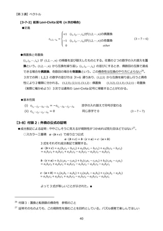 【第 3 講】ベクトル
40
[3-7-2] 拡張 Levi-Civita 記号 (n 次の場合)
●定義
𝜀𝑖1𝑖2⋯𝑖𝑛
=
{
+1⁡ ⁡ (𝑖1, 𝑖2, ⋯, 𝑖𝑛)が(1,2,⋯ , 𝑛)の偶置換
−1⁡ ⁡ (𝑖1, 𝑖2, ⋯, 𝑖𝑛)が(1,2,⋯ , 𝑛)の奇置換
0⁡ ⁡ ⁡ ⁡ ⁡ ⁡ ⁡ ⁡ ⁡ ⁡ ⁡ ⁡ ⁡ ⁡ ⁡ ⁡ ⁡ ⁡ ⁡ ⁡ ⁡ ⁡ ⁡ ⁡ ⁡ 𝑜𝑡ℎ𝑒𝑟
⁡ (3 − 7 − 6)
●偶置換と奇置換
(𝑖1, 𝑖2, ⋯ , 𝑖𝑛) が (1,2, ⋯ , 𝑛) の順番を並び替えしたものとする。任意の２つの数字の入れ替えを互
換という。(1,2, ⋯ , 𝑛) から互換を繰り返し (𝑖1, 𝑖2, ⋯ , 𝑖𝑛) の並びにするとき、偶数回の互換で達成
できる場合を偶置換、奇数回の場合を奇置換という。この偶奇性は互換のやり方によらない26
。
３次での例：1,2,3 の数字の並び方は 3!=6 通りあり、(1,2,3) から互換を繰り返し行うと偶奇
性により２種類に分かれる。 (1,2,3), (2,3,1), (3,1,2)：偶置換 (1,3,2), (2,1,3), (3,2,1)：奇置換
（実際に確かめよう）３次では通常の Levi-Civita 記号に帰着することがわかる。
●基本性質
(i) 𝜀𝑖1,⋯,𝑖𝑗,⋯,𝑖𝑘,⋯,𝑖𝑛
= −𝜀𝑖1,⋯,𝑖𝑘,⋯,𝑖𝑗,⋯,𝑖𝑛
添字の入れ替えで符号が変わる
(ii) 𝜀𝑖1,⋯,𝑖𝑗,⋯,𝑖𝑗,⋯,𝑖𝑛
= 0 同じ添字で 0 (3 − 7 − 7)
【3-8】付録 2：外積の公式の証明
●成分表記による証明：ややこしそうに見えるが規則性がつかめれば見た目ほどではない27
。
○スカラー三重積 𝒂 ∙ (𝒃 × 𝒄) で成り立つ公式
𝒂 ∙ (𝒃 × 𝒄) = 𝒃 ∙ (𝒄 × 𝒂) = 𝒄 ∙ (𝒂 × 𝒃)
3 式をそれぞれ成分表記で展開する。
𝒂 ⋅ (𝒃 × 𝒄) = 𝑎1(𝑏2𝑐3 − 𝑏3𝑐2) + 𝑎2(𝑏3𝑐1 − 𝑏1𝑐3) + 𝑎3(𝑏1𝑐2 − 𝑏2𝑐1)
= 𝑎1𝑏2𝑐3 + 𝑎2𝑏3𝑐1 + 𝑎3𝑏1𝑐2 − 𝑎1𝑏3𝑐2 − 𝑎2𝑏1𝑐3 − 𝑎3𝑏2𝑐1
𝒃 ⋅ (𝒄 × 𝒂) = 𝑏1(𝑐2𝑎3 − 𝑐3𝑎2) + 𝑏2(𝑐3𝑎1 − 𝑐1𝑎3) + 𝑏3(𝑐1𝑎2 − 𝑐2𝑎1)
= 𝑎1𝑏2𝑐3 + 𝑎2𝑏3𝑐1 + 𝑎3𝑏1𝑐2 − 𝑎1𝑏3𝑐2 − 𝑎2𝑏1𝑐3 − 𝑎3𝑏2𝑐1
𝒄 ⋅ (𝒂 × 𝒃) = c1(𝑎2𝑏3 − 𝑎3𝑏2) + 𝑐2(𝑎3𝑏1 − 𝑎1𝑏3) + 𝑐3(𝑎1𝑏2 − 𝑎2𝑏1)
= 𝑎1𝑏2𝑐3 + 𝑎2𝑏3𝑐1 + 𝑎3𝑏1𝑐2 − 𝑎1𝑏3𝑐2 − 𝑎2𝑏1𝑐3 − 𝑎3𝑏2𝑐1
よって 3 式が等しいことが示された。∎
26
付録３：置換と転倒数の偶奇性 参照のこと
27
証明そのものよりも、この規則性を掴むことを目的としている。パズル感覚で楽しんでほしい
 