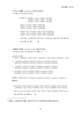 【第 3 講】ベクトル
41
○ベクトル三重積 𝒂 × (𝒃 × 𝒄) で成り立つ公式28
𝒂 × (𝒃 × 𝒄) = (𝒂 ∙ 𝒄)𝒃 − (𝒂 ∙ 𝒃)𝒄
𝒂 × (𝒃 × 𝒄) = {𝑎2(𝑏1𝑐2 − 𝑏2𝑐1) − 𝑎3(𝑏3𝑐1 − 𝑏1𝑐3))𝒆1
⁡ ⁡ ⁡ ⁡ ⁡ ⁡ ⁡ ⁡ ⁡ ⁡ ⁡ +{𝑎3(𝑏2𝑐3 − 𝑏3𝑐2) − 𝑎1(𝑏1𝑐2 − 𝑏2𝑐1)}𝒆2
⁡ ⁡ ⁡ ⁡ ⁡ ⁡ ⁡ ⁡ ⁡ ⁡ ⁡ +{𝑎1(𝑏3𝑐1 − 𝑏1𝑐3) − 𝑎2(𝑏2𝑐3 − 𝑏3𝑐2)}𝒆3
= {(𝑎2𝑐2 + 𝑎3𝑐3)𝑏1 − (𝑎2𝑏2 + 𝑎3𝑏3)𝑐1}𝒆1
⁡ +{(𝑎1𝑐1 + 𝑎3𝑐3)𝑏2 − (𝑎1𝑏1 + 𝑎3𝑏3)𝑐2}𝒆2
⁡ +{(𝑎1𝑐1 + 𝑎2𝑐2)𝑏3 − (𝑎1𝑏1 + 𝑎2𝑏2)𝑐3}𝒆𝟑
= {(𝑎1𝑐1 + 𝑎2𝑐2 + 𝑎3𝑐3)𝑏1 − (𝑎1𝑏1 + 𝑎2𝑏2 + 𝑎3𝑏3)𝑐1}𝒆1
⁡ +{(𝑎1𝑐1 + 𝑎2𝑐2 + 𝑎3𝑐3)𝑏2 − (𝑎1𝑏1 + 𝑎2𝑏2 + 𝑎3𝑏3)𝑐2}𝒆2
⁡ +{(𝑎1𝑐1 + 𝑎2𝑐2 + 𝑎3𝑐3)𝑏3 − (𝑎1𝑏1 + 𝑎2𝑏2 + 𝑎3𝑏3)𝑐3}𝒆3
= {(𝒂 ⋅ 𝒄)𝑏1 − (𝒂 ⋅ 𝒃)𝑐1}𝒆1 + {(𝒂 ⋅ 𝒄)𝑏2 − (𝒂 ⋅ 𝒃)𝑐2}𝒆2 + {(𝒂 ⋅ 𝒄)𝑏3 − (𝒂 ⋅ 𝒃)𝑐3}𝒆3
= (𝒂 ⋅ 𝒄)𝒃 − (𝒂 ⋅ 𝒃)𝒄⁡ ⁡ ⁡ ⁡ ⁡ ⁡ ⁡ ⁡ ∎
○外積同士の内積 (𝒂 × 𝒃) ∙ (𝒄 × 𝒅) で成り立つ公式
(𝒂 × 𝒃) ∙ (𝒄 × 𝒅) = (𝒂 ∙ 𝒄)(𝒃 ∙ 𝒅) − (𝒂 ∙ 𝒅)(𝒃 ∙ 𝒄)
(𝒂 × 𝒃) ∙ (𝒄 × 𝒅)
=⁡ (𝑎2𝑏3 − 𝑎3𝑏2)(𝑐2𝑑3 − 𝑐3𝑑2) + (𝑎3𝑏1 − 𝑎1𝑏3)(𝑐3𝑑1 − 𝑐1𝑑3) + (𝑎1𝑏2 − 𝑎2𝑏1)(𝑐1𝑑2 − 𝑐2𝑑1)
=⁡ ⁡ 𝑎2𝑏3𝑐2𝑑3 + 𝑎3𝑏2𝑐3𝑑2 + 𝑎3𝑏1𝑐3𝑑1 + 𝑎1𝑏3𝑐1𝑑3 + 𝑎1𝑏2𝑐1𝑑2 + 𝑎2𝑏1𝑐2𝑑1
⁡ ⁡ −(𝑎2𝑏3𝑐3𝑑2 + 𝑎3𝑏2𝑐2𝑑3 + 𝑎3𝑏1𝑐1𝑑3 + 𝑎1𝑏3𝑐3𝑑1 + 𝑎1𝑏2𝑐2𝑑1 + 𝑎2𝑏1𝑐1𝑑2)
=⁡ ⁡ 𝑎1𝑐1𝑏2𝑑2 + 𝑎1𝑐1𝑏3𝑑3 + 𝑎2𝑐2𝑏1𝑑1 + 𝑎2𝑐2𝑏3𝑑3 + 𝑎3𝑐3𝑏1𝑑1 + 𝑎3𝑐3𝑏2𝑑2
⁡ ⁡ −(𝑎1𝑑1𝑏2𝑐2 + 𝑎1𝑑1𝑏3𝑐3 + 𝑎2𝑑2𝑏1𝑐1 + 𝑎2𝑑2𝑏3𝑐3 + 𝑎3𝑑3𝑏1𝑐1 + 𝑎3𝑑3𝑏2𝑐2)
=⁡ {𝑎1𝑐1(𝑏2𝑑2 + 𝑏3𝑑3) + 𝑎2𝑐2(𝑏1𝑑1 + 𝑏3𝑑3) + 𝑎3𝑐3(𝑏1𝑑1 + 𝑏2𝑑2)}
⁡ ⁡ −{𝑎1𝑑1(𝑏2𝑐2 + 𝑏3𝑐3) + 𝑎2𝑑2(𝑏1𝑐1 + 𝑏3𝑐3) + 𝑎3𝑑3(𝑏1𝑐1 + 𝑏2𝑐2)}
この式に 0=(𝑎1𝑐1𝑏1𝑑1 + 𝑎2𝑐2𝑏2𝑑2 + 𝑎3𝑐3𝑏3𝑑3) − (𝑎1𝑑1𝑏1𝑐1 + 𝑎2𝑑2𝑏2𝑐2 + 𝑎3𝑑3𝑏3𝑐3)
を加える
= [{𝑎1𝑐1(𝑏1𝑑1 + 𝑏2𝑑2 + 𝑏3𝑑3) + 𝑎2𝑐2(𝑏1𝑑1 + 𝑏2𝑑2 + 𝑏3𝑑3) + 𝑎3𝑐3(𝑏1𝑑1 + 𝑏2𝑑2 + 𝑏3𝑑3)}
⁡ ⁡ −{𝑎1𝑑1(𝑏1𝑐1 + 𝑏2𝑐2 + 𝑏3𝑐3) + 𝑎2𝑑2(𝑏1𝑐1 + 𝑏2𝑐2 + 𝑏3𝑐3) + 𝑎3𝑑3(𝑏1𝑐1 + 𝑏2𝑐2 + 𝑏3𝑐3)}]
= (𝑎1𝑐1 + 𝑎2𝑐2 + 𝑎3𝑐3)(𝑏1𝑑1 + 𝑏2𝑑2 + 𝑏3𝑑3) − (𝑎1𝑑1 + 𝑎2𝑑2 + 𝑎3𝑑3)(𝑏1𝑐1 + 𝑏2𝑐2 + 𝑏3𝑐3)
= (𝒂 ∙ 𝒄)(𝒃 ∙ 𝒅) − (𝒂 ∙ 𝒅)(𝒃 ∙ 𝒄)⁡ ⁡ ⁡ ⁡ ∎
28
基底 𝒆1 の成分のみに着目、残りはサイクリックな添字の入れ替えで成り立つ
 
