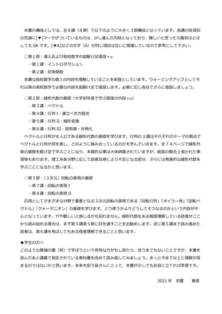 本書の構成としては、全８講（８章）で以下のように大きく３部構成となっています。各講の各項目
の先頭に[▼]マークがついているものは、少し進んだ内容となっており、難しいと思ったら最初はとば
しても OK です。[▼A]などの文字（A）が同じ項目は互いに関連しているので参考にして下さい。
○第１部：導入および高校数学の超駆け足復習＋α
・第１講：イントロダクション
・第２講：初等関数
本書は高校数学の数 I の内容を理解していることを前提としています。ウォーミングアップとしてそ
れ以降の高校数学で必要な内容を超駆け足で復習します。必要に応じ各自でさらに復習しましょう。
○第２部：線形代数の基礎（大学初年度で学ぶ程度の内容＋α）
・第３講：ベクトル
・第４講：行列 I：連立一次方程式
・第５講：行列 II：線形変換
・第６講：行列 III：固有値・対角化
ベクトルと行列が主人公である線形代数の基礎を学びます。行列の 3 講はそれぞれのテーマの視点で
ベクトルと行列が何を表し、どのように絡み合っているのかを学んでいきます。全７４ページで線形代
数の基礎を駆け足で学ぶことになり、本質的な事は大体網羅されていますが、紙面の都合上省かれた事
項等もあります。理工系各分野に応じて読者自身により不足となる部分、さらには発展的な線形代数を
学ぶことになるかと思います。
○第３部：
（３次元）回転の表現の基礎
・第７講：回転の表現 I
・第８講：回転の表現 II
応用としてさまざまな分野で重要となる３次元回転の表現である「回転行列」
「オイラー角」
「回転ベ
クトル」
「クォータニオン」の基礎を学びます。どう使うかよりどうしてそうなるのかという内容が中
心となっています。やや難しいと感じるかも知れません。線形代数をある程度理解している読者がここ
から読み始める場合は、まず第５講第５節に目を通すことをお勧めします。逆に第５講まで読み進めた
読者は、第６講を飛ばしてもある程度理解できることと思います。
●学生の方へ
このような異端の書（笑）で学ぼうという奇特な方がもし居たら、言うまでもないことですが、本書を
読んだあと講義で指定されている教科書を改めて読み直してみましょう。きっと今まで以上に理解が深
まるのではないかと思います。未来を担う皆さんにとって、本書が少しでもお役に立てれば幸甚です。
2021 年 初夏 著者
 